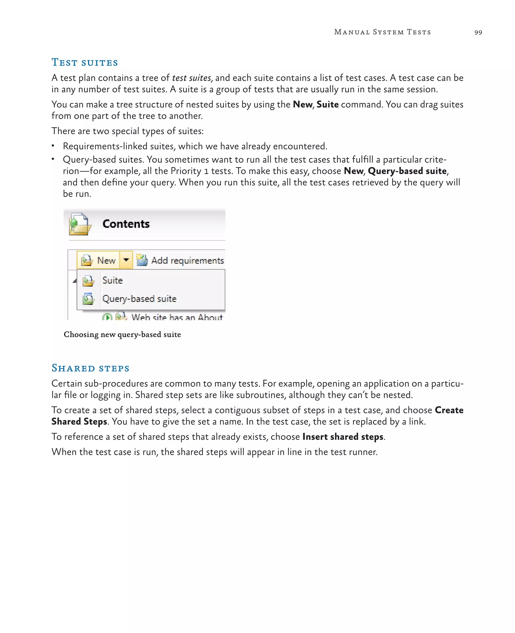 99Manual System Tests Test suites A test plan contains a tree of test suites, and each suite contains a list of test cases. A test case can be in any number of test suites. A suite is a group of tests that are usually run in the same session. You can make a tree structure of nested suites by using the New, Suite command. You can drag suites from one part of the tree to another. There are two special types of suites: • Requirements-linked suites, which we have already encountered. • Query-based suites. You sometimes want to run all the test cases that fulfill a particular crite- rion—for example, all the Priority 1 tests. To make this easy, choose New, Query-based suite, and then define your query. When you run this suite, all the test cases retrieved by the query will be run. Choosing new query-based suite Shared steps Certain sub-procedures are common to many tests. For example, opening an application on a particu- lar file or logging in. Shared step sets are like subroutines, although they can’t be nested. To create a set of shared steps, select a contiguous subset of steps in a test case, and choose Create Shared Steps. You have to give the set a name. In the test case, the set is replaced by a link. To reference a set of shared steps that already exists, choose Insert shared steps. When the test case is run, the shared steps will appear in line in the test runner. 