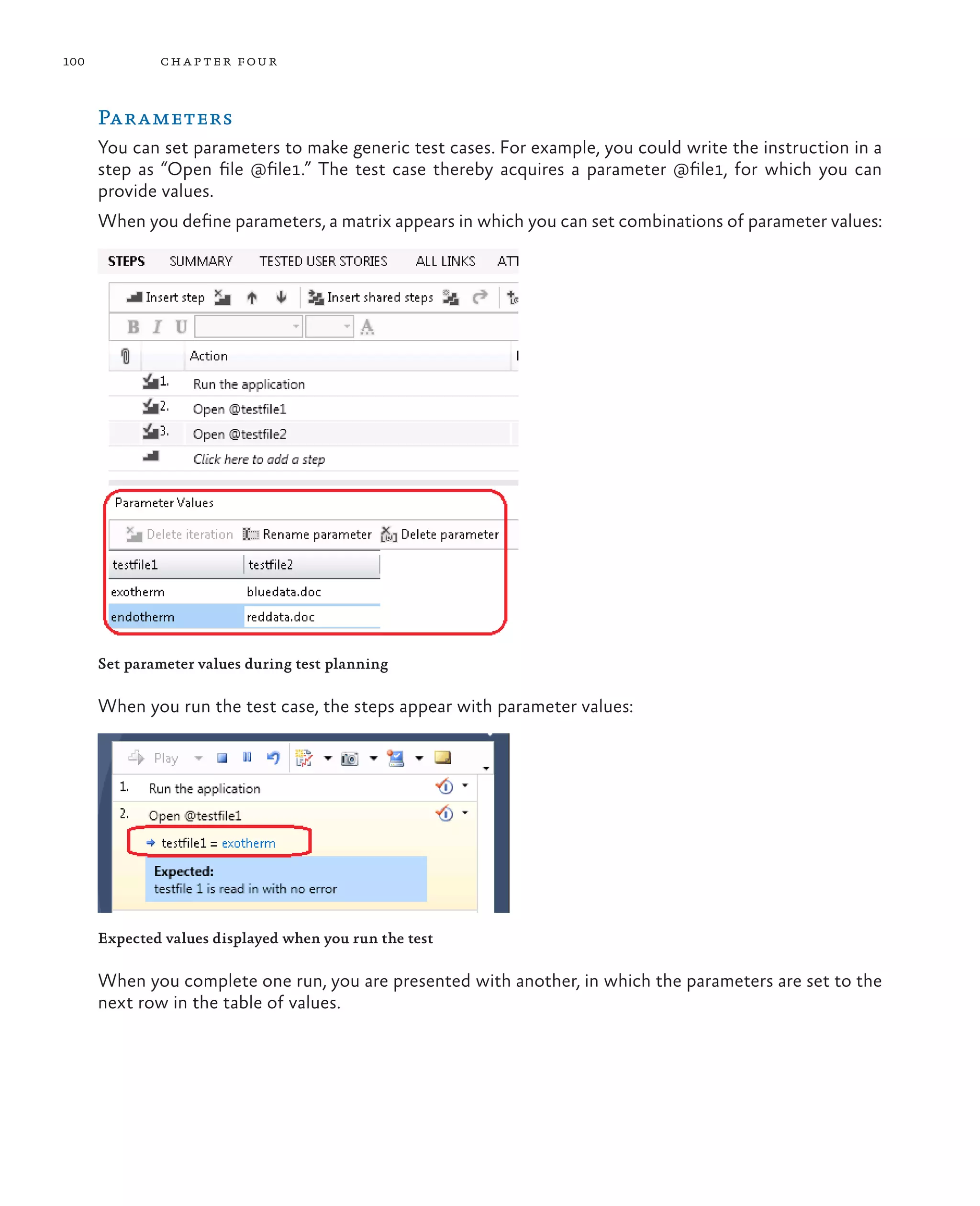 100 chapter four Parameters You can set parameters to make generic test cases. For example, you could write the instruction in a step as “Open file @file1.” The test case thereby acquires a parameter @file1, for which you can provide values. When you define parameters, a matrix appears in which you can set combinations of parameter values: Set parameter values during test planning When you run the test case, the steps appear with parameter values: Expected values displayed when you run the test When you complete one run, you are presented with another, in which the parameters are set to the next row in the table of values. 