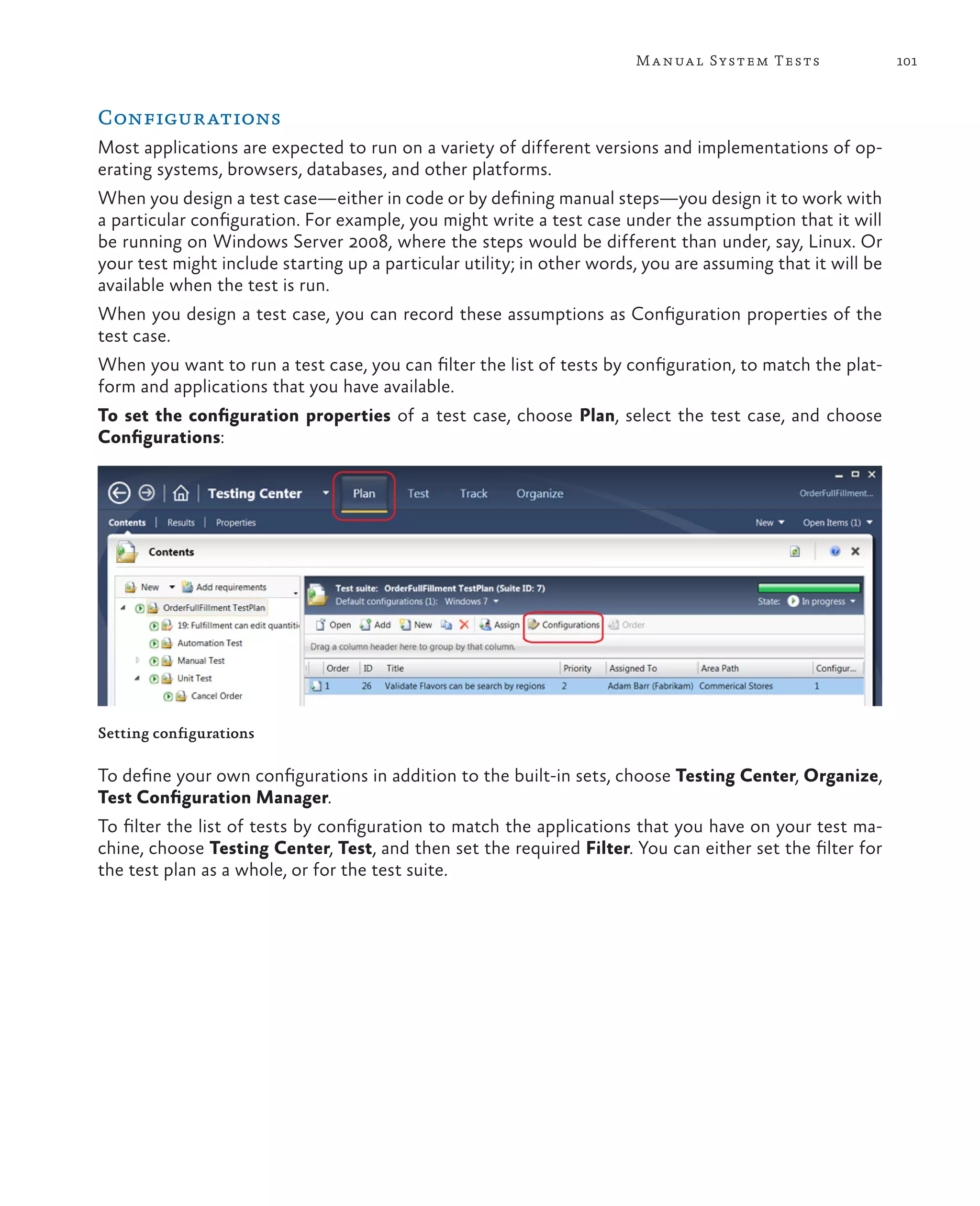 101Manual System Tests Configurations Most applications are expected to run on a variety of different versions and implementations of op- erating systems, browsers, databases, and other platforms. When you design a test case—either in code or by defining manual steps—you design it to work with a particular configuration. For example, you might write a test case under the assumption that it will be running on Windows Server 2008, where the steps would be different than under, say, Linux. Or your test might include starting up a particular utility; in other words, you are assuming that it will be available when the test is run. When you design a test case, you can record these assumptions as Configuration properties of the test case. When you want to run a test case, you can filter the list of tests by configuration, to match the plat- form and applications that you have available. To set the configuration properties of a test case, choose Plan, select the test case, and choose Configurations: Setting configurations To define your own configurations in addition to the built-in sets, choose Testing Center, Organize, Test Configuration Manager. To filter the list of tests by configuration to match the applications that you have on your test ma- chine, choose Testing Center, Test, and then set the required Filter. You can either set the filter for the test plan as a whole, or for the test suite. 
