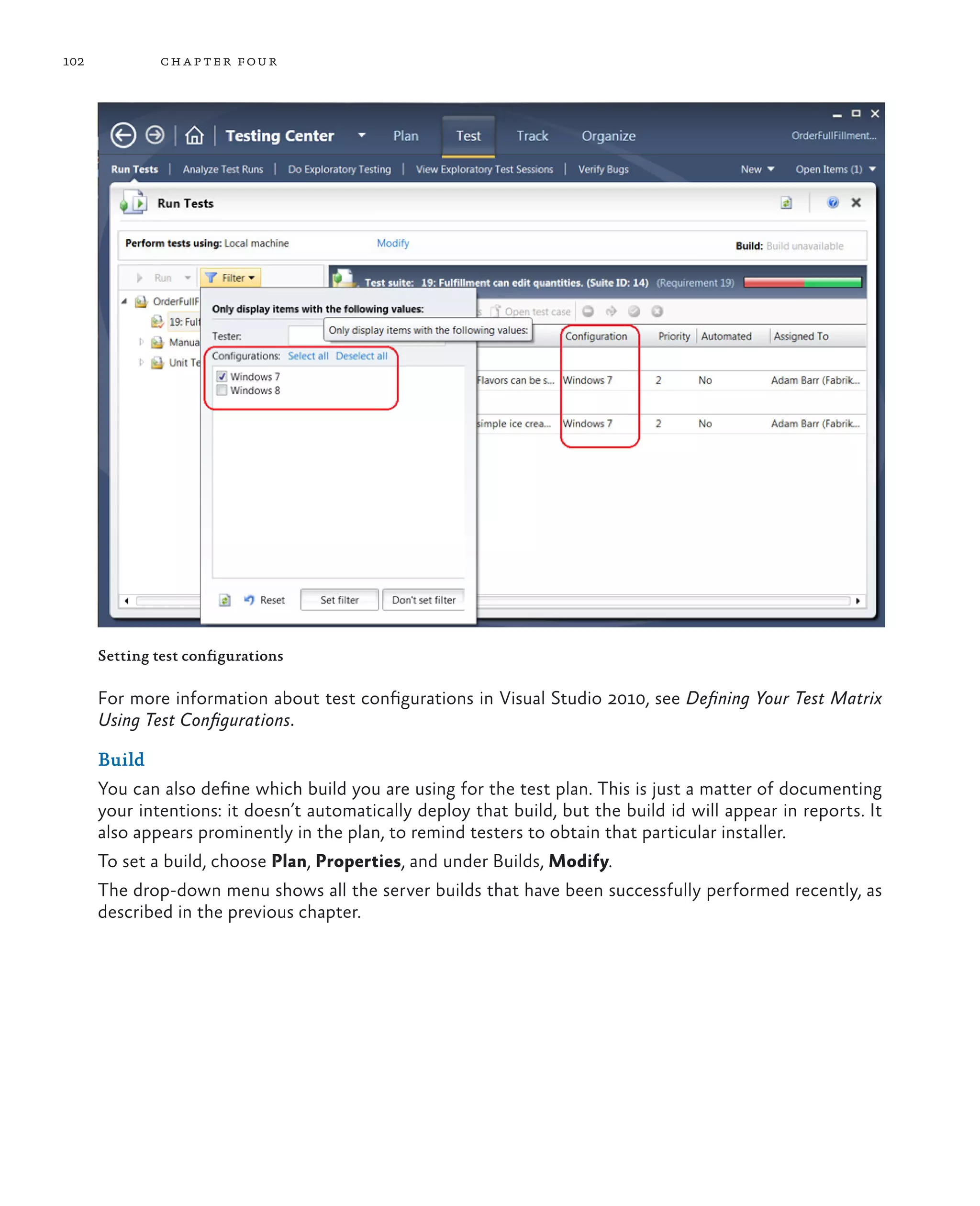 102 chapter four Setting test configurations For more information about test configurations in Visual Studio 2010, see Defining Your Test Matrix Using Test Configurations. Build You can also define which build you are using for the test plan. This is just a matter of documenting your intentions: it doesn’t automatically deploy that build, but the build id will appear in reports. It also appears prominently in the plan, to remind testers to obtain that particular installer. To set a build, choose Plan, Properties, and under Builds, Modify. The drop-down menu shows all the server builds that have been successfully performed recently, as described in the previous chapter. 