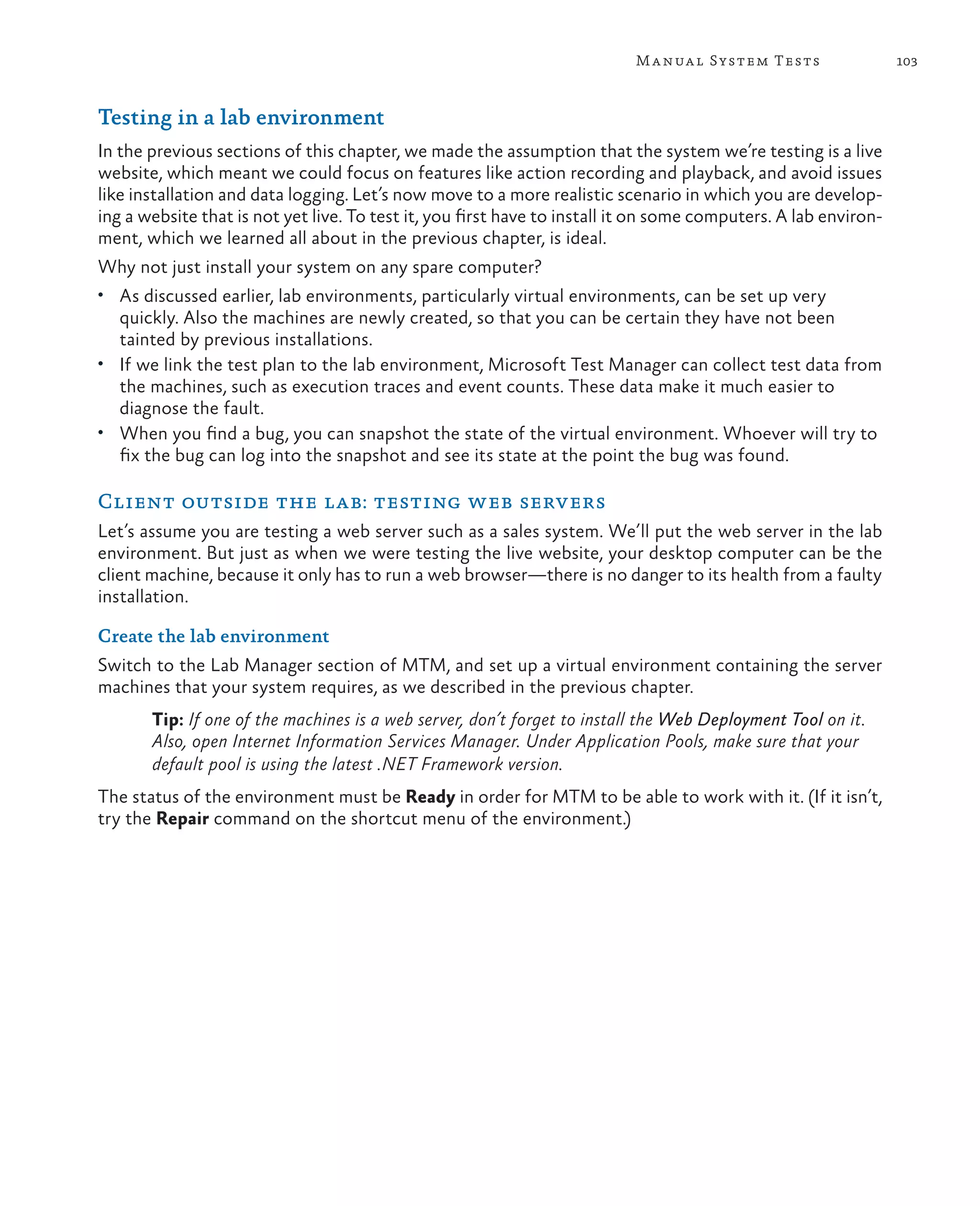 103Manual System Tests Testing in a lab environment In the previous sections of this chapter, we made the assumption that the system we’re testing is a live website, which meant we could focus on features like action recording and playback, and avoid issues like installation and data logging. Let’s now move to a more realistic scenario in which you are develop- ing a website that is not yet live. To test it, you first have to install it on some computers. A lab environ- ment, which we learned all about in the previous chapter, is ideal. Why not just install your system on any spare computer? • As discussed earlier, lab environments, particularly virtual environments, can be set up very quickly. Also the machines are newly created, so that you can be certain they have not been tainted by previous installations. • If we link the test plan to the lab environment, Microsoft Test Manager can collect test data from the machines, such as execution traces and event counts. These data make it much easier to diagnose the fault. • When you find a bug, you can snapshot the state of the virtual environment. Whoever will try to fix the bug can log into the snapshot and see its state at the point the bug was found. Client outside the lab: testing web servers Let’s assume you are testing a web server such as a sales system. We’ll put the web server in the lab environment. But just as when we were testing the live website, your desktop computer can be the client machine, because it only has to run a web browser—there is no danger to its health from a faulty installation. Create the lab environment Switch to the Lab Manager section of MTM, and set up a virtual environment containing the server machines that your system requires, as we described in the previous chapter. Tip: If one of the machines is a web server, don’t forget to install the Web Deployment Tool on it. Also, open Internet Information Services Manager. Under Application Pools, make sure that your default pool is using the latest .NET Framework version. The status of the environment must be Ready in order for MTM to be able to work with it. (If it isn’t, try the Repair command on the shortcut menu of the environment.) 