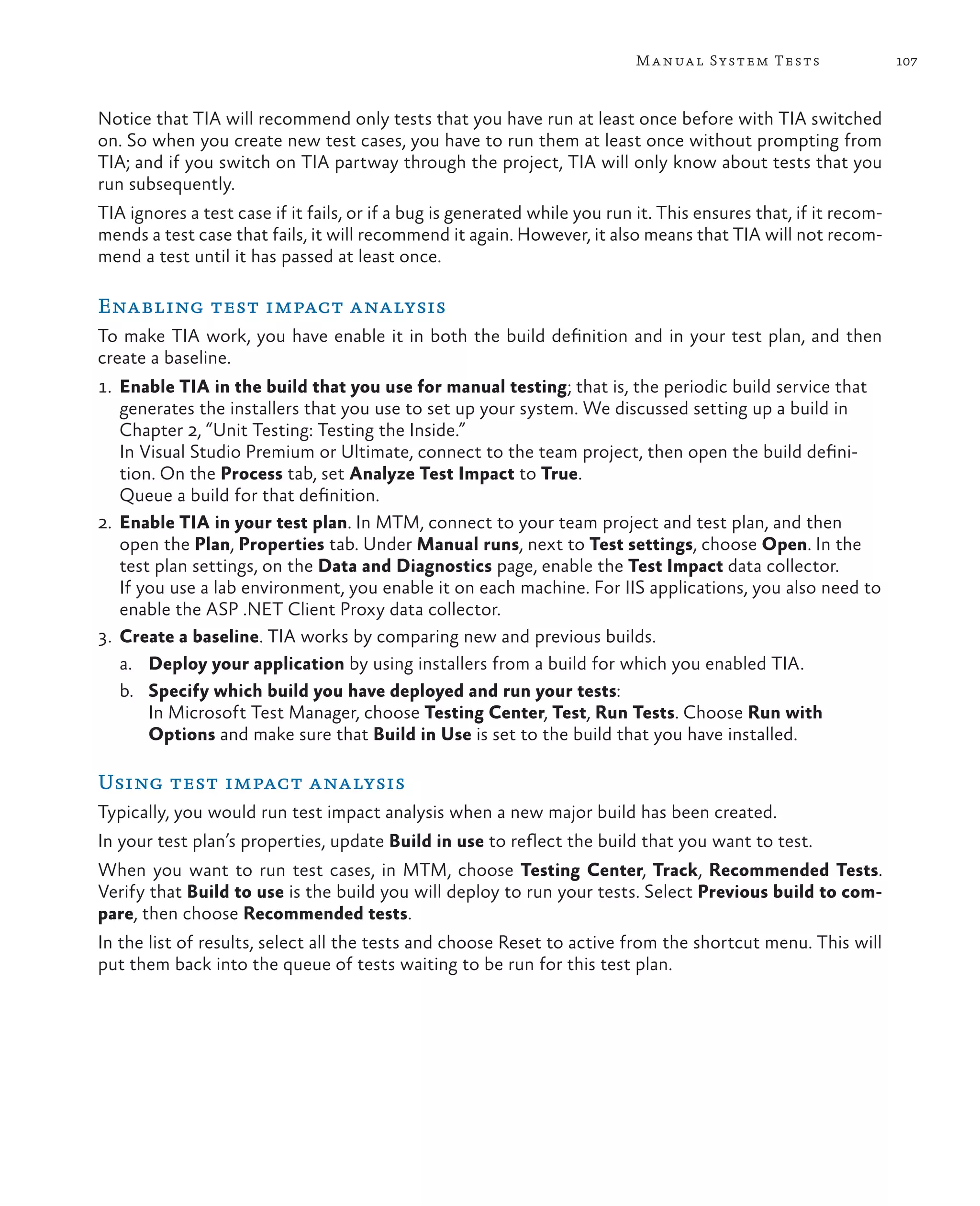 107Manual System Tests Notice that TIA will recommend only tests that you have run at least once before with TIA switched on. So when you create new test cases, you have to run them at least once without prompting from TIA; and if you switch on TIA partway through the project, TIA will only know about tests that you run subsequently. TIA ignores a test case if it fails, or if a bug is generated while you run it. This ensures that, if it recom- mends a test case that fails, it will recommend it again. However, it also means that TIA will not recom- mend a test until it has passed at least once. Enabling test impact analysis To make TIA work, you have enable it in both the build definition and in your test plan, and then create a baseline. 1. Enable TIA in the build that you use for manual testing; that is, the periodic build service that generates the installers that you use to set up your system. We discussed setting up a build in Chapter 2, “Unit Testing: Testing the Inside.” In Visual Studio Premium or Ultimate, connect to the team project, then open the build defini- tion. On the Process tab, set Analyze Test Impact to True. Queue a build for that definition. 2. Enable TIA in your test plan. In MTM, connect to your team project and test plan, and then open the Plan, Properties tab. Under Manual runs, next to Test settings, choose Open. In the test plan settings, on the Data and Diagnostics page, enable the Test Impact data collector. If you use a lab environment, you enable it on each machine. For IIS applications, you also need to enable the ASP .NET Client Proxy data collector. 3. Create a baseline. TIA works by comparing new and previous builds. a. Deploy your application by using installers from a build for which you enabled TIA. b. Specify which build you have deployed and run your tests: In Microsoft Test Manager, choose Testing Center, Test, Run Tests. Choose Run with Options and make sure that Build in Use is set to the build that you have installed. Using test impact analysis Typically, you would run test impact analysis when a new major build has been created. In your test plan’s properties, update Build in use to reflect the build that you want to test. When you want to run test cases, in MTM, choose Testing Center, Track, Recommended Tests. Verify that Build to use is the build you will deploy to run your tests. Select Previous build to com- pare, then choose Recommended tests. In the list of results, select all the tests and choose Reset to active from the shortcut menu. This will put them back into the queue of tests waiting to be run for this test plan. 