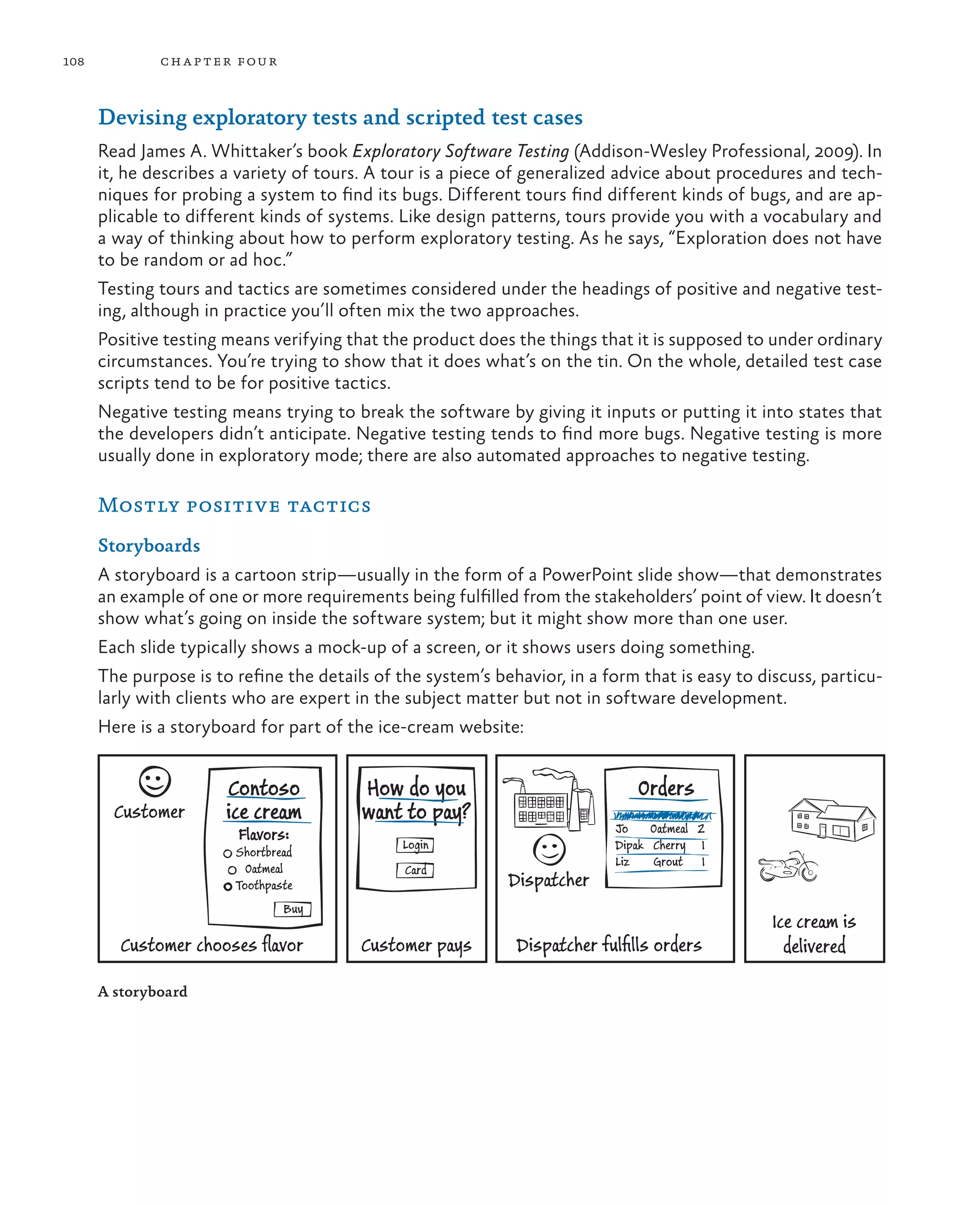 108 chapter four Devising exploratory tests and scripted test cases Read James A. Whittaker’s book Exploratory Software Testing (Addison-Wesley Professional, 2009). In it, he describes a variety of tours. A tour is a piece of generalized advice about procedures and tech- niques for probing a system to find its bugs. Different tours find different kinds of bugs, and are ap- plicable to different kinds of systems. Like design patterns, tours provide you with a vocabulary and a way of thinking about how to perform exploratory testing. As he says, “Exploration does not have to be random or ad hoc.” Testing tours and tactics are sometimes considered under the headings of positive and negative test- ing, although in practice you’ll often mix the two approaches. Positive testing means verifying that the product does the things that it is supposed to under ordinary circumstances. You’re trying to show that it does what’s on the tin. On the whole, detailed test case scripts tend to be for positive tactics. Negative testing means trying to break the software by giving it inputs or putting it into states that the developers didn’t anticipate. Negative testing tends to find more bugs. Negative testing is more usually done in exploratory mode; there are also automated approaches to negative testing. Mostly positive tactics Storyboards A storyboard is a cartoon strip—usually in the form of a PowerPoint slide show—that demonstrates an example of one or more requirements being fulfilled from the stakeholders’ point of view. It doesn’t show what’s going on inside the software system; but it might show more than one user. Each slide typically shows a mock-up of a screen, or it shows users doing something. The purpose is to refine the details of the system’s behavior, in a form that is easy to discuss, particu- larly with clients who are expert in the subject matter but not in software development. Here is a storyboard for part of the ice-cream website: Customer Contoso ice cream Flavors: Shortbread Oatmeal Toothpaste Buy Customer chooses ﬂavor How do you want to pay? Login Customer pays Card Dispatcher Orders Jo Oatmeal 2 Dipak Cherry 1 Liz Grout 1 Dispatcher fulﬁlls orders Ice cream is delivered A storyboard 