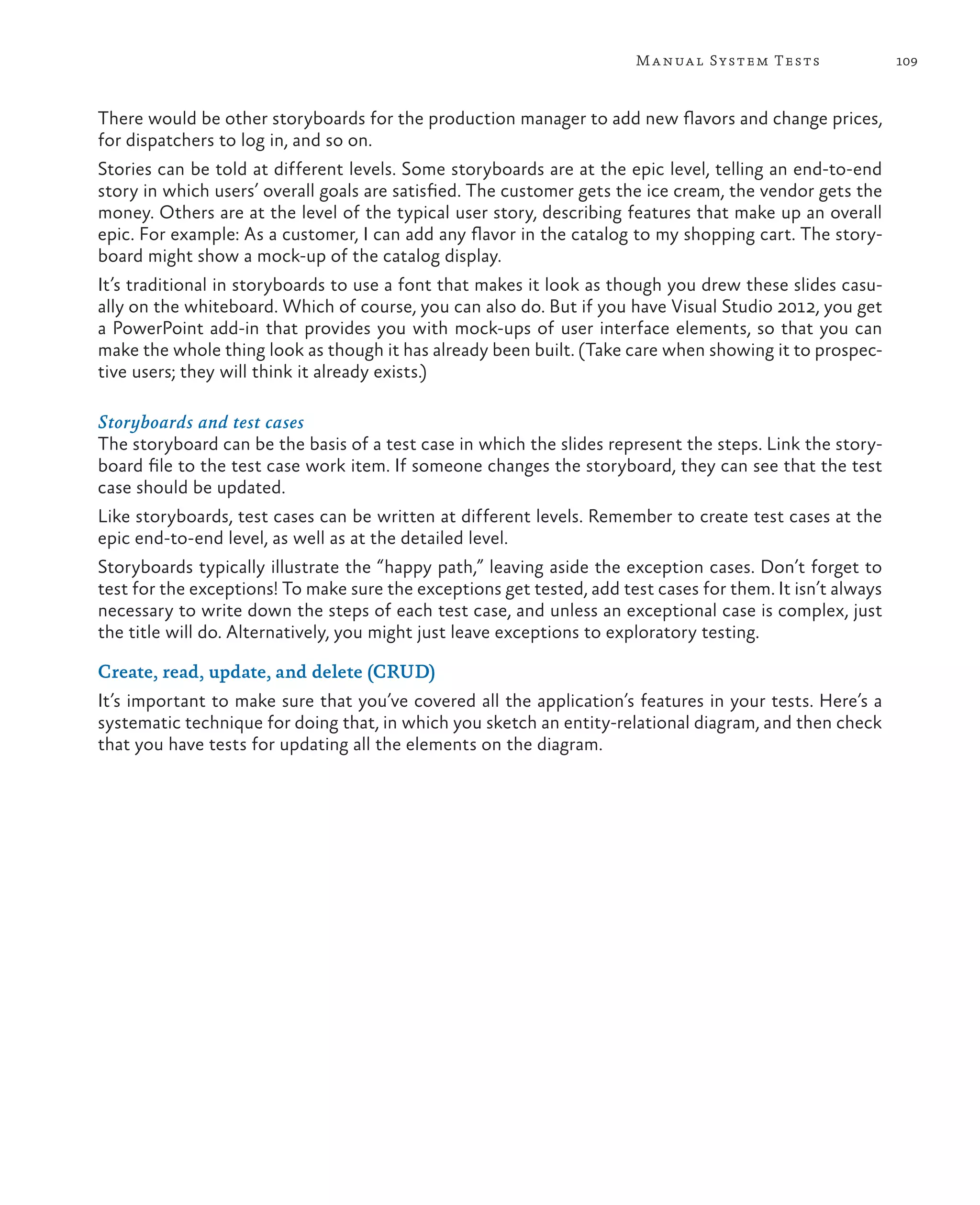 109Manual System Tests There would be other storyboards for the production manager to add new flavors and change prices, for dispatchers to log in, and so on. Stories can be told at different levels. Some storyboards are at the epic level, telling an end-to-end story in which users’ overall goals are satisfied. The customer gets the ice cream, the vendor gets the money. Others are at the level of the typical user story, describing features that make up an overall epic. For example: As a customer, I can add any flavor in the catalog to my shopping cart. The story- board might show a mock-up of the catalog display. It’s traditional in storyboards to use a font that makes it look as though you drew these slides casu- ally on the whiteboard. Which of course, you can also do. But if you have Visual Studio 2012, you get a PowerPoint add-in that provides you with mock-ups of user interface elements, so that you can make the whole thing look as though it has already been built. (Take care when showing it to prospec- tive users; they will think it already exists.) Storyboards and test cases The storyboard can be the basis of a test case in which the slides represent the steps. Link the story- board file to the test case work item. If someone changes the storyboard, they can see that the test case should be updated. Like storyboards, test cases can be written at different levels. Remember to create test cases at the epic end-to-end level, as well as at the detailed level. Storyboards typically illustrate the “happy path,” leaving aside the exception cases. Don’t forget to test for the exceptions! To make sure the exceptions get tested, add test cases for them. It isn’t always necessary to write down the steps of each test case, and unless an exceptional case is complex, just the title will do. Alternatively, you might just leave exceptions to exploratory testing. Create, read, update, and delete (CRUD) It’s important to make sure that you’ve covered all the application’s features in your tests. Here’s a systematic technique for doing that, in which you sketch an entity-relational diagram, and then check that you have tests for updating all the elements on the diagram. 