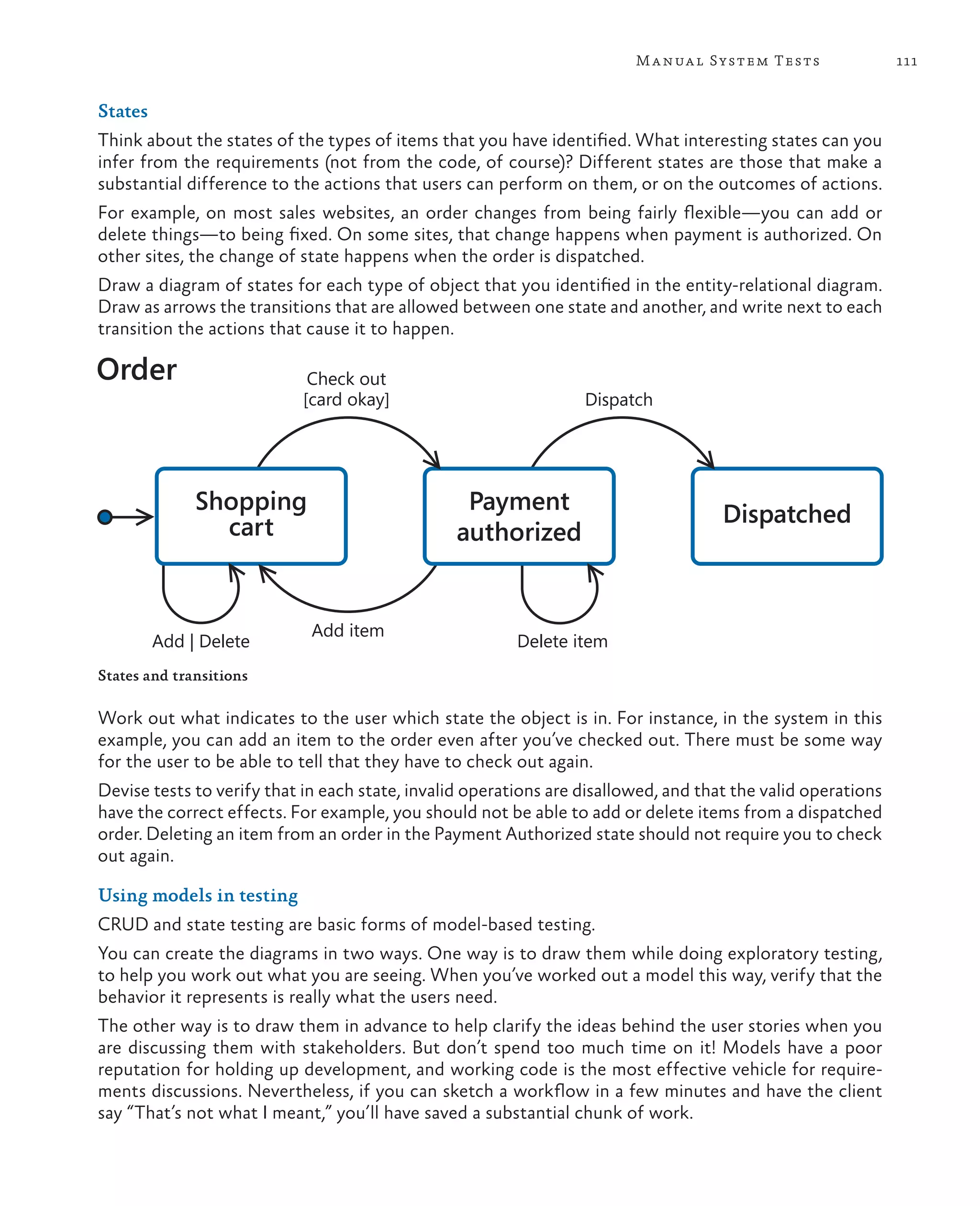111Manual System Tests States Think about the states of the types of items that you have identified. What interesting states can you infer from the requirements (not from the code, of course)? Different states are those that make a substantial difference to the actions that users can perform on them, or on the outcomes of actions. For example, on most sales websites, an order changes from being fairly flexible—you can add or delete things—to being fixed. On some sites, that change happens when payment is authorized. On other sites, the change of state happens when the order is dispatched. Draw a diagram of states for each type of object that you identified in the entity-relational diagram. Draw as arrows the transitions that are allowed between one state and another, and write next to each transition the actions that cause it to happen. Shopping cart Payment authorized Dispatched Order Check out [card okay] Add | Delete Add item Delete item Dispatch States and transitions Work out what indicates to the user which state the object is in. For instance, in the system in this example, you can add an item to the order even after you’ve checked out. There must be some way for the user to be able to tell that they have to check out again. Devise tests to verify that in each state, invalid operations are disallowed, and that the valid operations have the correct effects. For example, you should not be able to add or delete items from a dispatched order. Deleting an item from an order in the Payment Authorized state should not require you to check out again. Using models in testing CRUD and state testing are basic forms of model-based testing. You can create the diagrams in two ways. One way is to draw them while doing exploratory testing, to help you work out what you are seeing. When you’ve worked out a model this way, verify that the behavior it represents is really what the users need. The other way is to draw them in advance to help clarify the ideas behind the user stories when you are discussing them with stakeholders. But don’t spend too much time on it! Models have a poor reputation for holding up development, and working code is the most effective vehicle for require- ments discussions. Nevertheless, if you can sketch a workflow in a few minutes and have the client say “That’s not what I meant,” you’ll have saved a substantial chunk of work. 
