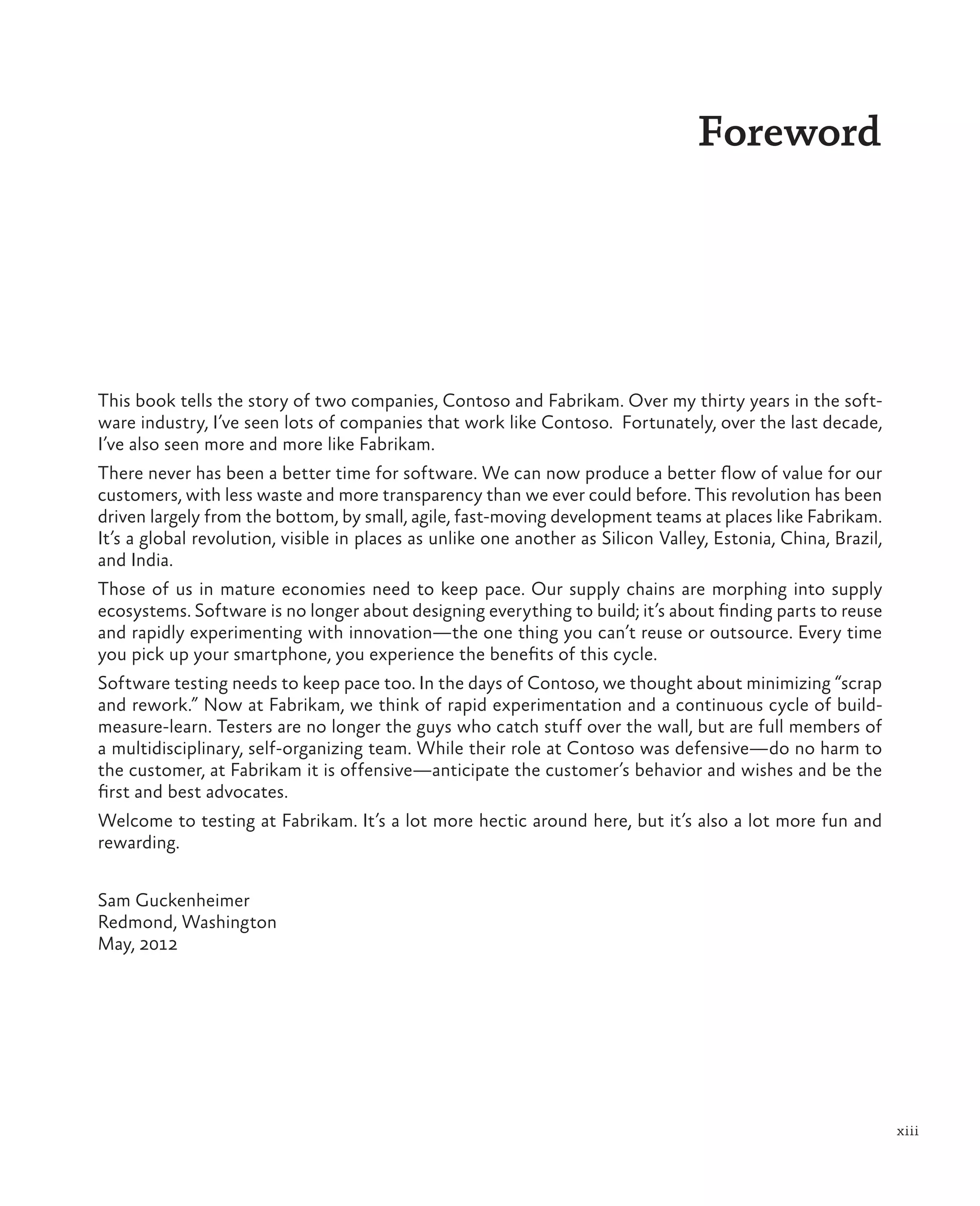 xiii Foreword This book tells the story of two companies, Contoso and Fabrikam. Over my thirty years in the soft- ware industry, I’ve seen lots of companies that work like Contoso. Fortunately, over the last decade, I’ve also seen more and more like Fabrikam. There never has been a better time for software. We can now produce a better flow of value for our customers, with less waste and more transparency than we ever could before. This revolution has been driven largely from the bottom, by small, agile, fast-moving development teams at places like Fabrikam. It’s a global revolution, visible in places as unlike one another as Silicon Valley, Estonia, China, Brazil, and India. Those of us in mature economies need to keep pace. Our supply chains are morphing into supply ecosystems. Software is no longer about designing everything to build; it’s about finding parts to reuse and rapidly experimenting with innovation—the one thing you can’t reuse or outsource. Every time you pick up your smartphone, you experience the benefits of this cycle. Software testing needs to keep pace too. In the days of Contoso, we thought about minimizing “scrap and rework.” Now at Fabrikam, we think of rapid experimentation and a continuous cycle of build- measure-learn. Testers are no longer the guys who catch stuff over the wall, but are full members of a multidisciplinary, self-organizing team. While their role at Contoso was defensive—do no harm to the customer, at Fabrikam it is offensive—anticipate the customer’s behavior and wishes and be the first and best advocates. Welcome to testing at Fabrikam. It’s a lot more hectic around here, but it’s also a lot more fun and rewarding. Sam Guckenheimer Redmond, Washington May, 2012 