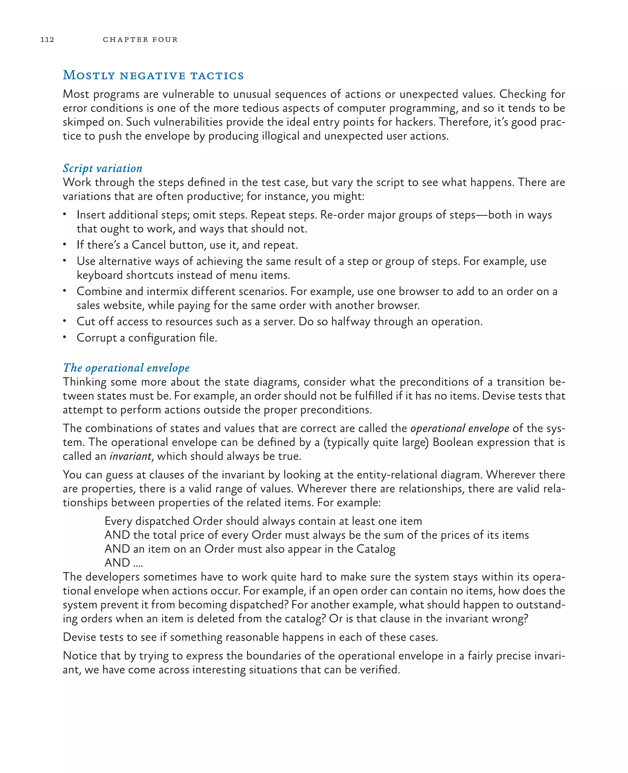 112 chapter four Mostly negative tactics Most programs are vulnerable to unusual sequences of actions or unexpected values. Checking for error conditions is one of the more tedious aspects of computer programming, and so it tends to be skimped on. Such vulnerabilities provide the ideal entry points for hackers. Therefore, it’s good prac- tice to push the envelope by producing illogical and unexpected user actions. Script variation Work through the steps defined in the test case, but vary the script to see what happens. There are variations that are often productive; for instance, you might: • Insert additional steps; omit steps. Repeat steps. Re-order major groups of steps—both in ways that ought to work, and ways that should not. • If there’s a Cancel button, use it, and repeat. • Use alternative ways of achieving the same result of a step or group of steps. For example, use keyboard shortcuts instead of menu items. • Combine and intermix different scenarios. For example, use one browser to add to an order on a sales website, while paying for the same order with another browser. • Cut off access to resources such as a server. Do so halfway through an operation. • Corrupt a configuration file. The operational envelope Thinking some more about the state diagrams, consider what the preconditions of a transition be- tween states must be. For example, an order should not be fulfilled if it has no items. Devise tests that attempt to perform actions outside the proper preconditions. The combinations of states and values that are correct are called the operational envelope of the sys- tem. The operational envelope can be defined by a (typically quite large) Boolean expression that is called an invariant, which should always be true. You can guess at clauses of the invariant by looking at the entity-relational diagram. Wherever there are properties, there is a valid range of values. Wherever there are relationships, there are valid rela- tionships between properties of the related items. For example: Every dispatched Order should always contain at least one item AND the total price of every Order must always be the sum of the prices of its items AND an item on an Order must also appear in the Catalog AND …. The developers sometimes have to work quite hard to make sure the system stays within its opera- tional envelope when actions occur. For example, if an open order can contain no items, how does the system prevent it from becoming dispatched? For another example, what should happen to outstand- ing orders when an item is deleted from the catalog? Or is that clause in the invariant wrong? Devise tests to see if something reasonable happens in each of these cases. Notice that by trying to express the boundaries of the operational envelope in a fairly precise invari- ant, we have come across interesting situations that can be verified. 