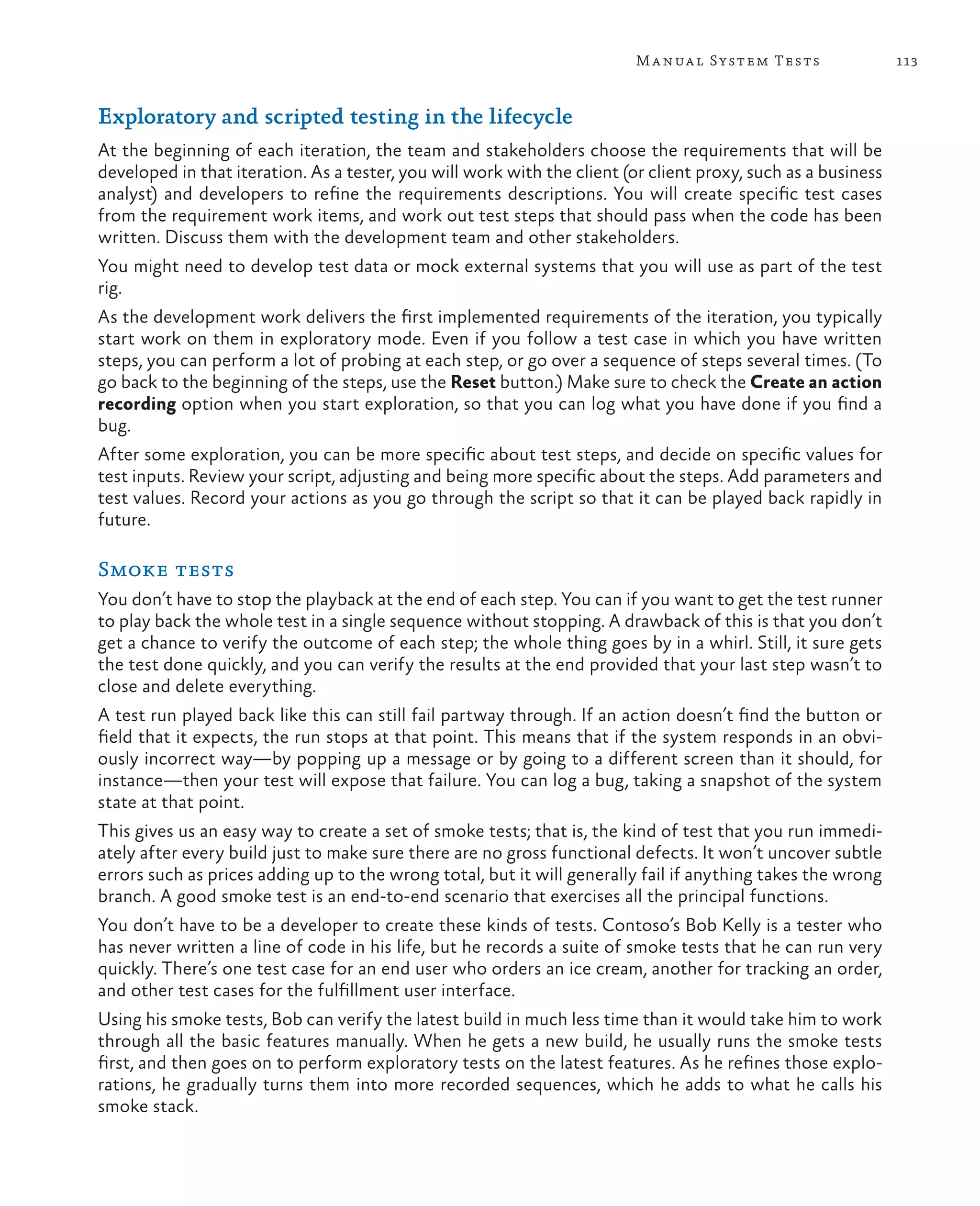 113Manual System Tests Exploratory and scripted testing in the lifecycle At the beginning of each iteration, the team and stakeholders choose the requirements that will be developed in that iteration. As a tester, you will work with the client (or client proxy, such as a business analyst) and developers to refine the requirements descriptions. You will create specific test cases from the requirement work items, and work out test steps that should pass when the code has been written. Discuss them with the development team and other stakeholders. You might need to develop test data or mock external systems that you will use as part of the test rig. As the development work delivers the first implemented requirements of the iteration, you typically start work on them in exploratory mode. Even if you follow a test case in which you have written steps, you can perform a lot of probing at each step, or go over a sequence of steps several times. (To go back to the beginning of the steps, use the Reset button.) Make sure to check the Create an action recording option when you start exploration, so that you can log what you have done if you find a bug. After some exploration, you can be more specific about test steps, and decide on specific values for test inputs. Review your script, adjusting and being more specific about the steps. Add parameters and test values. Record your actions as you go through the script so that it can be played back rapidly in future. Smoke tests You don’t have to stop the playback at the end of each step. You can if you want to get the test runner to play back the whole test in a single sequence without stopping. A drawback of this is that you don’t get a chance to verify the outcome of each step; the whole thing goes by in a whirl. Still, it sure gets the test done quickly, and you can verify the results at the end provided that your last step wasn’t to close and delete everything. A test run played back like this can still fail partway through. If an action doesn’t find the button or field that it expects, the run stops at that point. This means that if the system responds in an obvi- ously incorrect way—by popping up a message or by going to a different screen than it should, for instance—then your test will expose that failure. You can log a bug, taking a snapshot of the system state at that point. This gives us an easy way to create a set of smoke tests; that is, the kind of test that you run immedi- ately after every build just to make sure there are no gross functional defects. It won’t uncover subtle errors such as prices adding up to the wrong total, but it will generally fail if anything takes the wrong branch. A good smoke test is an end-to-end scenario that exercises all the principal functions. You don’t have to be a developer to create these kinds of tests. Contoso’s Bob Kelly is a tester who has never written a line of code in his life, but he records a suite of smoke tests that he can run very quickly. There’s one test case for an end user who orders an ice cream, another for tracking an order, and other test cases for the fulfillment user interface. Using his smoke tests, Bob can verify the latest build in much less time than it would take him to work through all the basic features manually. When he gets a new build, he usually runs the smoke tests first, and then goes on to perform exploratory tests on the latest features. As he refines those explo- rations, he gradually turns them into more recorded sequences, which he adds to what he calls his smoke stack. 