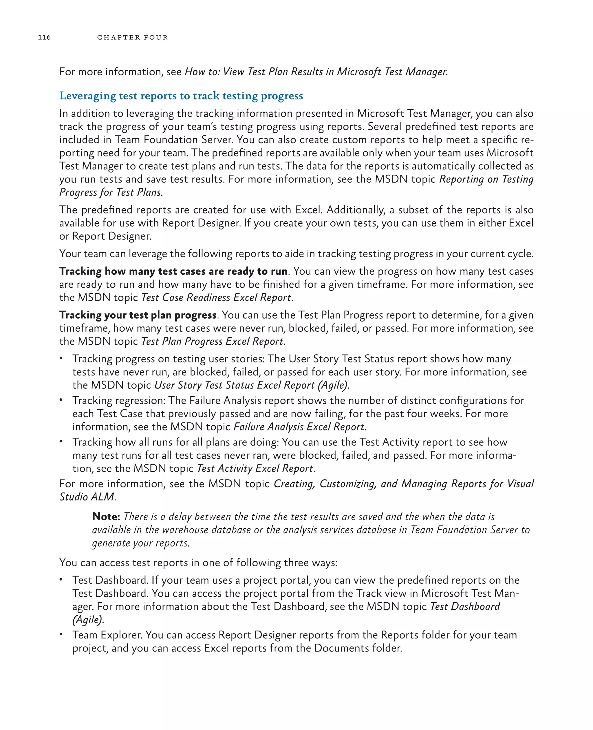 116 chapter four For more information, see How to: View Test Plan Results in Microsoft Test Manager. Leveraging test reports to track testing progress In addition to leveraging the tracking information presented in Microsoft Test Manager, you can also track the progress of your team’s testing progress using reports. Several predefined test reports are included in Team Foundation Server. You can also create custom reports to help meet a specific re- porting need for your team. The predefined reports are available only when your team uses Microsoft Test Manager to create test plans and run tests. The data for the reports is automatically collected as you run tests and save test results. For more information, see the MSDN topic Reporting on Testing Progress for Test Plans. The predefined reports are created for use with Excel. Additionally, a subset of the reports is also available for use with Report Designer. If you create your own tests, you can use them in either Excel or Report Designer. Your team can leverage the following reports to aide in tracking testing progress in your current cycle. Tracking how many test cases are ready to run. You can view the progress on how many test cases are ready to run and how many have to be finished for a given timeframe. For more information, see the MSDN topic Test Case Readiness Excel Report. Tracking your test plan progress. You can use the Test Plan Progress report to determine, for a given timeframe, how many test cases were never run, blocked, failed, or passed. For more information, see the MSDN topic Test Plan Progress Excel Report. • Tracking progress on testing user stories: The User Story Test Status report shows how many tests have never run, are blocked, failed, or passed for each user story. For more information, see the MSDN topic User Story Test Status Excel Report (Agile). • Tracking regression: The Failure Analysis report shows the number of distinct configurations for each Test Case that previously passed and are now failing, for the past four weeks. For more information, see the MSDN topic Failure Analysis Excel Report. • Tracking how all runs for all plans are doing: You can use the Test Activity report to see how many test runs for all test cases never ran, were blocked, failed, and passed. For more informa- tion, see the MSDN topic Test Activity Excel Report. For more information, see the MSDN topic Creating, Customizing, and Managing Reports for Visual Studio ALM. Note: There is a delay between the time the test results are saved and the when the data is available in the warehouse database or the analysis services database in Team Foundation Server to generate your reports. You can access test reports in one of following three ways: • Test Dashboard. If your team uses a project portal, you can view the predefined reports on the Test Dashboard. You can access the project portal from the Track view in Microsoft Test Man- ager. For more information about the Test Dashboard, see the MSDN topic Test Dashboard (Agile). • Team Explorer. You can access Report Designer reports from the Reports folder for your team project, and you can access Excel reports from the Documents folder. 