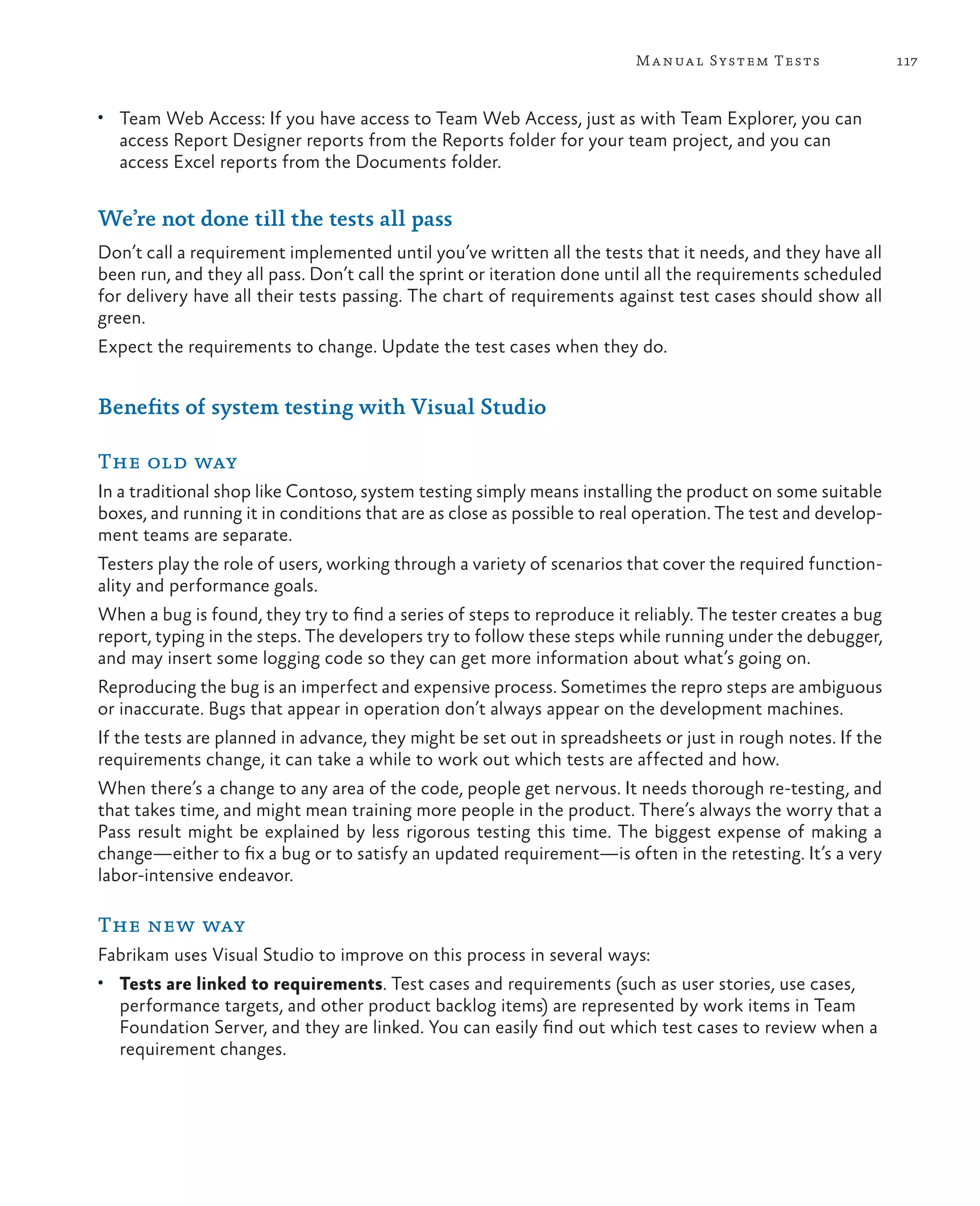 117Manual System Tests • Team Web Access: If you have access to Team Web Access, just as with Team Explorer, you can access Report Designer reports from the Reports folder for your team project, and you can access Excel reports from the Documents folder. We’re not done till the tests all pass Don’t call a requirement implemented until you’ve written all the tests that it needs, and they have all been run, and they all pass. Don’t call the sprint or iteration done until all the requirements scheduled for delivery have all their tests passing. The chart of requirements against test cases should show all green. Expect the requirements to change. Update the test cases when they do. Benefits of system testing with Visual Studio The old way In a traditional shop like Contoso, system testing simply means installing the product on some suitable boxes, and running it in conditions that are as close as possible to real operation. The test and develop- ment teams are separate. Testers play the role of users, working through a variety of scenarios that cover the required function- ality and performance goals. When a bug is found, they try to find a series of steps to reproduce it reliably. The tester creates a bug report, typing in the steps. The developers try to follow these steps while running under the debugger, and may insert some logging code so they can get more information about what’s going on. Reproducing the bug is an imperfect and expensive process. Sometimes the repro steps are ambiguous or inaccurate. Bugs that appear in operation don’t always appear on the development machines. If the tests are planned in advance, they might be set out in spreadsheets or just in rough notes. If the requirements change, it can take a while to work out which tests are affected and how. When there’s a change to any area of the code, people get nervous. It needs thorough re-testing, and that takes time, and might mean training more people in the product. There’s always the worry that a Pass result might be explained by less rigorous testing this time. The biggest expense of making a change—either to fix a bug or to satisfy an updated requirement—is often in the retesting. It’s a very labor-intensive endeavor. The new way Fabrikam uses Visual Studio to improve on this process in several ways: • Tests are linked to requirements. Test cases and requirements (such as user stories, use cases, performance targets, and other product backlog items) are represented by work items in Team Foundation Server, and they are linked. You can easily find out which test cases to review when a requirement changes. 