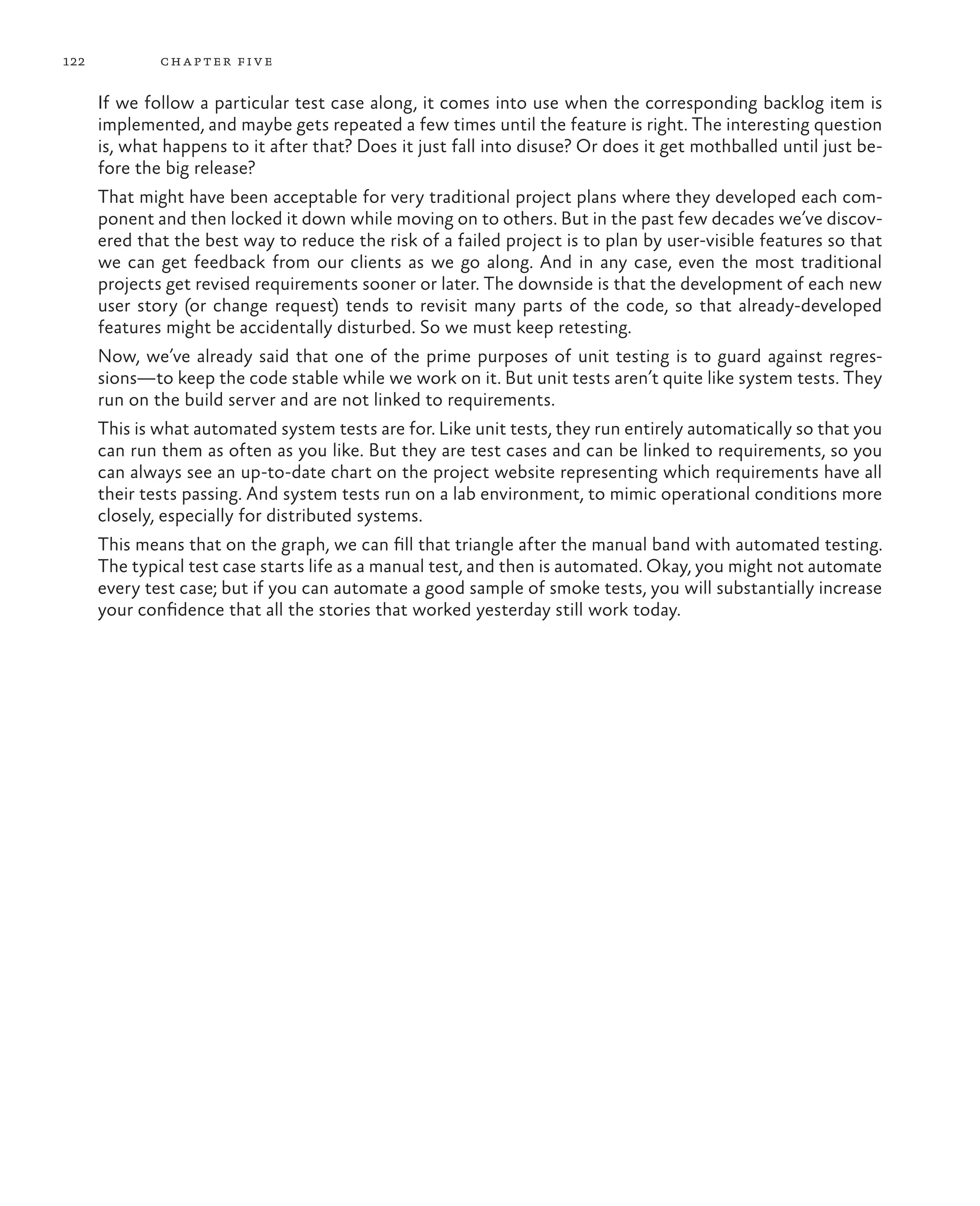 122 chapter five If we follow a particular test case along, it comes into use when the corresponding backlog item is implemented, and maybe gets repeated a few times until the feature is right. The interesting question is, what happens to it after that? Does it just fall into disuse? Or does it get mothballed until just be- fore the big release? That might have been acceptable for very traditional project plans where they developed each com- ponent and then locked it down while moving on to others. But in the past few decades we’ve discov- ered that the best way to reduce the risk of a failed project is to plan by user-visible features so that we can get feedback from our clients as we go along. And in any case, even the most traditional projects get revised requirements sooner or later. The downside is that the development of each new user story (or change request) tends to revisit many parts of the code, so that already-developed features might be accidentally disturbed. So we must keep retesting. Now, we’ve already said that one of the prime purposes of unit testing is to guard against regres- sions—to keep the code stable while we work on it. But unit tests aren’t quite like system tests. They run on the build server and are not linked to requirements. This is what automated system tests are for. Like unit tests, they run entirely automatically so that you can run them as often as you like. But they are test cases and can be linked to requirements, so you can always see an up-to-date chart on the project website representing which requirements have all their tests passing. And system tests run on a lab environment, to mimic operational conditions more closely, especially for distributed systems. This means that on the graph, we can fill that triangle after the manual band with automated testing. The typical test case starts life as a manual test, and then is automated. Okay, you might not automate every test case; but if you can automate a good sample of smoke tests, you will substantially increase your confidence that all the stories that worked yesterday still work today. 