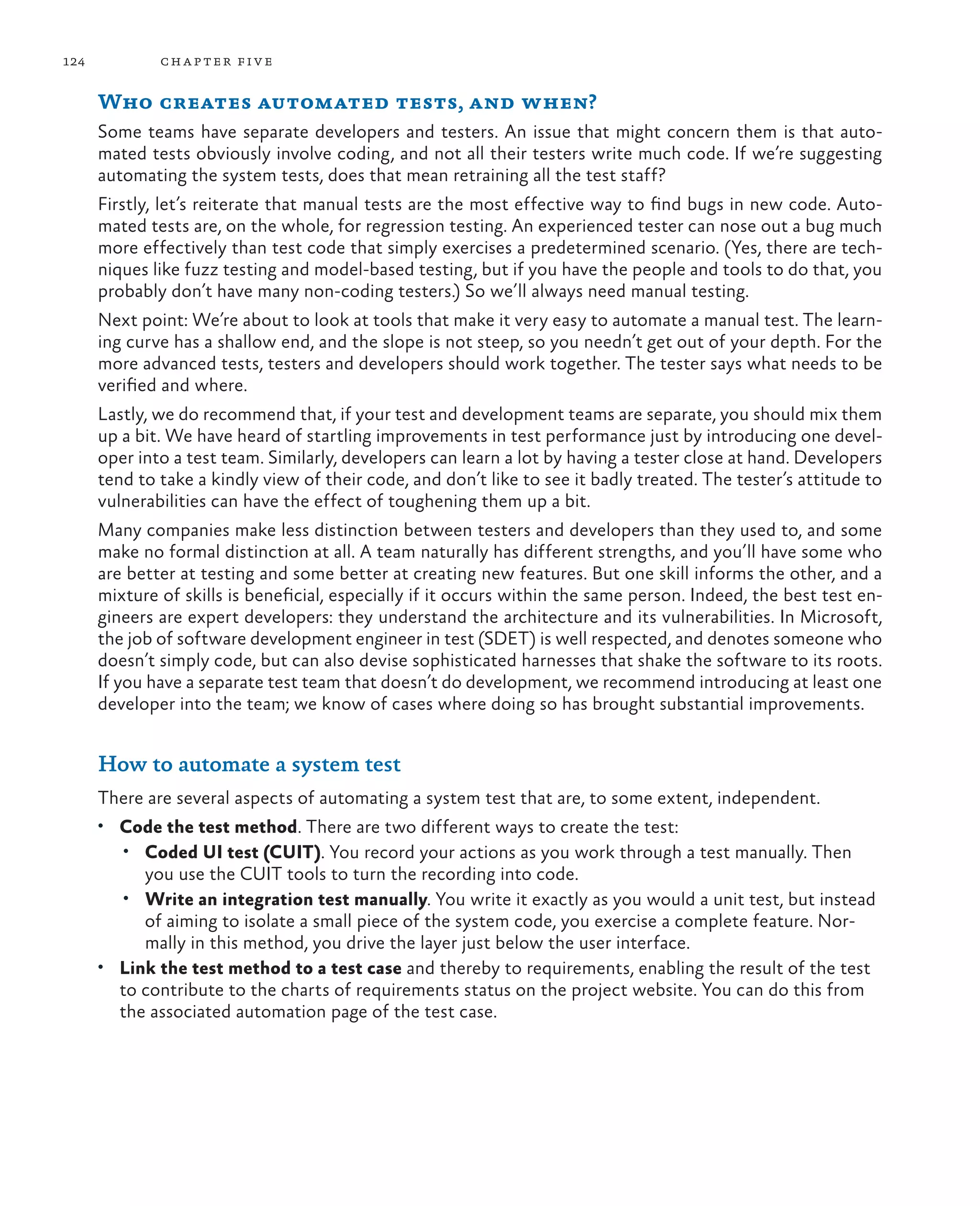 124 chapter five Who creates automated tests, and when? Some teams have separate developers and testers. An issue that might concern them is that auto- mated tests obviously involve coding, and not all their testers write much code. If we’re suggesting automating the system tests, does that mean retraining all the test staff? Firstly, let’s reiterate that manual tests are the most effective way to find bugs in new code. Auto- mated tests are, on the whole, for regression testing. An experienced tester can nose out a bug much more effectively than test code that simply exercises a predetermined scenario. (Yes, there are tech- niques like fuzz testing and model-based testing, but if you have the people and tools to do that, you probably don’t have many non-coding testers.) So we’ll always need manual testing. Next point: We’re about to look at tools that make it very easy to automate a manual test. The learn- ing curve has a shallow end, and the slope is not steep, so you needn’t get out of your depth. For the more advanced tests, testers and developers should work together. The tester says what needs to be verified and where. Lastly, we do recommend that, if your test and development teams are separate, you should mix them up a bit. We have heard of startling improvements in test performance just by introducing one devel- oper into a test team. Similarly, developers can learn a lot by having a tester close at hand. Developers tend to take a kindly view of their code, and don’t like to see it badly treated. The tester’s attitude to vulnerabilities can have the effect of toughening them up a bit. Many companies make less distinction between testers and developers than they used to, and some make no formal distinction at all. A team naturally has different strengths, and you’ll have some who are better at testing and some better at creating new features. But one skill informs the other, and a mixture of skills is beneficial, especially if it occurs within the same person. Indeed, the best test en- gineers are expert developers: they understand the architecture and its vulnerabilities. In Microsoft, the job of software development engineer in test (SDET) is well respected, and denotes someone who doesn’t simply code, but can also devise sophisticated harnesses that shake the software to its roots. If you have a separate test team that doesn’t do development, we recommend introducing at least one developer into the team; we know of cases where doing so has brought substantial improvements. How to automate a system test There are several aspects of automating a system test that are, to some extent, independent. • Code the test method. There are two different ways to create the test: • Coded UI test (CUIT). You record your actions as you work through a test manually. Then you use the CUIT tools to turn the recording into code. • Write an integration test manually. You write it exactly as you would a unit test, but instead of aiming to isolate a small piece of the system code, you exercise a complete feature. Nor- mally in this method, you drive the layer just below the user interface. • Link the test method to a test case and thereby to requirements, enabling the result of the test to contribute to the charts of requirements status on the project website. You can do this from the associated automation page of the test case. 
