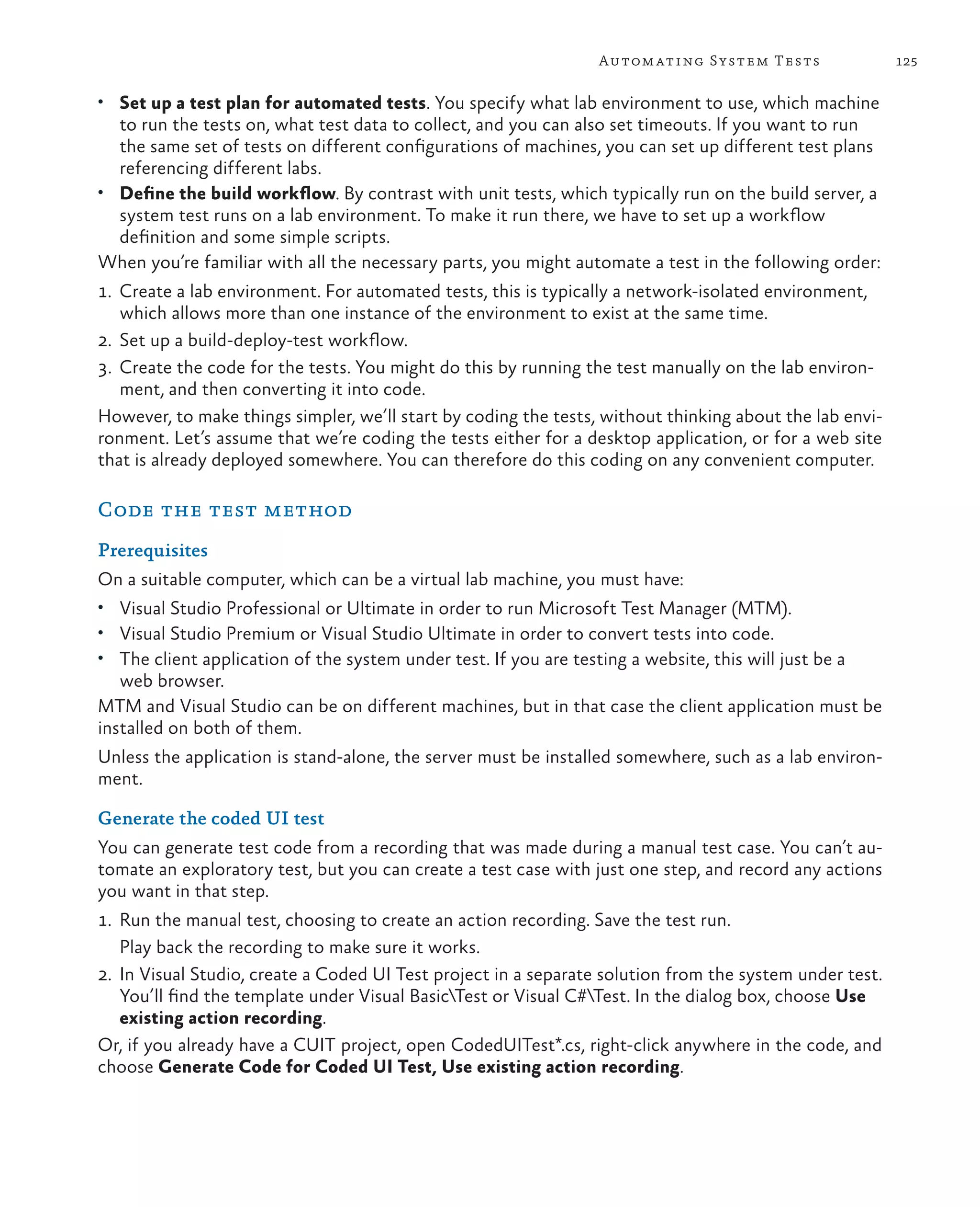 125Automating System Tests • Set up a test plan for automated tests. You specify what lab environment to use, which machine to run the tests on, what test data to collect, and you can also set timeouts. If you want to run the same set of tests on different configurations of machines, you can set up different test plans referencing different labs. • Define the build workflow. By contrast with unit tests, which typically run on the build server, a system test runs on a lab environment. To make it run there, we have to set up a workflow definition and some simple scripts. When you’re familiar with all the necessary parts, you might automate a test in the following order: 1. Create a lab environment. For automated tests, this is typically a network-isolated environment, which allows more than one instance of the environment to exist at the same time. 2. Set up a build-deploy-test workflow. 3. Create the code for the tests. You might do this by running the test manually on the lab environ- ment, and then converting it into code. However, to make things simpler, we’ll start by coding the tests, without thinking about the lab envi- ronment. Let’s assume that we’re coding the tests either for a desktop application, or for a web site that is already deployed somewhere. You can therefore do this coding on any convenient computer. Code the test method Prerequisites On a suitable computer, which can be a virtual lab machine, you must have: • Visual Studio Professional or Ultimate in order to run Microsoft Test Manager (MTM). • Visual Studio Premium or Visual Studio Ultimate in order to convert tests into code. • The client application of the system under test. If you are testing a website, this will just be a web browser. MTM and Visual Studio can be on different machines, but in that case the client application must be installed on both of them. Unless the application is stand-alone, the server must be installed somewhere, such as a lab environ- ment. Generate the coded UI test You can generate test code from a recording that was made during a manual test case. You can’t au- tomate an exploratory test, but you can create a test case with just one step, and record any actions you want in that step. 1. Run the manual test, choosing to create an action recording. Save the test run. Play back the recording to make sure it works. 2. In Visual Studio, create a Coded UI Test project in a separate solution from the system under test. You’ll find the template under Visual BasicTest or Visual C#Test. In the dialog box, choose Use existing action recording. Or, if you already have a CUIT project, open CodedUITest*.cs, right-click anywhere in the code, and choose Generate Code for Coded UI Test, Use existing action recording. 
