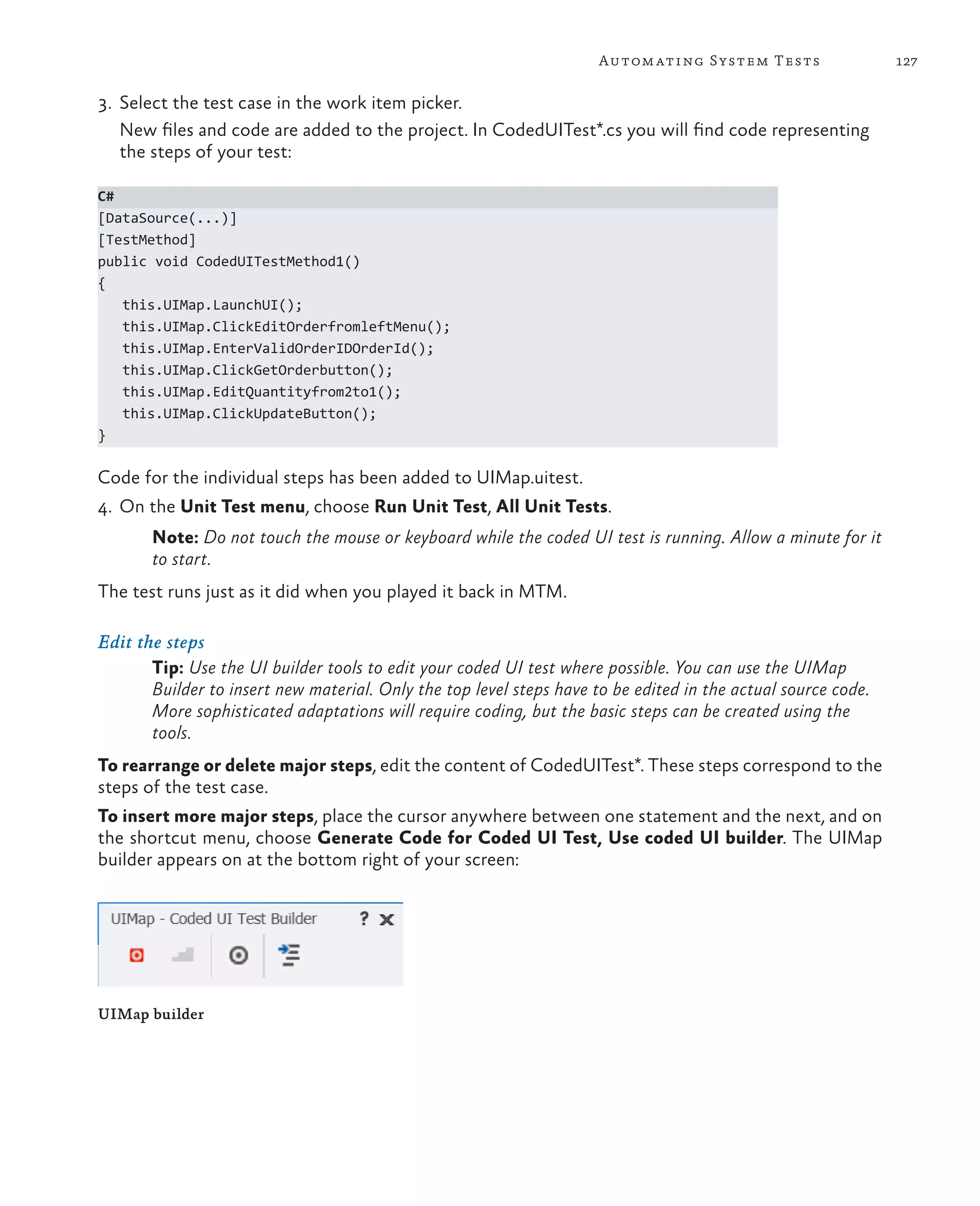 127Automating System Tests 3. Select the test case in the work item picker. New files and code are added to the project. In CodedUITest*.cs you will find code representing the steps of your test: C# [DataSource(...)] [TestMethod] public void CodedUITestMethod1() { this.UIMap.LaunchUI(); this.UIMap.ClickEditOrderfromleftMenu(); this.UIMap.EnterValidOrderIDOrderId(); this.UIMap.ClickGetOrderbutton(); this.UIMap.EditQuantityfrom2to1(); this.UIMap.ClickUpdateButton(); } Code for the individual steps has been added to UIMap.uitest. 4. On the Unit Test menu, choose Run Unit Test, All Unit Tests. Note: Do not touch the mouse or keyboard while the coded UI test is running. Allow a minute for it to start. The test runs just as it did when you played it back in MTM. Edit the steps Tip: Use the UI builder tools to edit your coded UI test where possible. You can use the UIMap Builder to insert new material. Only the top level steps have to be edited in the actual source code. More sophisticated adaptations will require coding, but the basic steps can be created using the tools. To rearrange or delete major steps, edit the content of CodedUITest*. These steps correspond to the steps of the test case. To insert more major steps, place the cursor anywhere between one statement and the next, and on the shortcut menu, choose Generate Code for Coded UI Test, Use coded UI builder. The UIMap builder appears on at the bottom right of your screen: UIMap builder 
