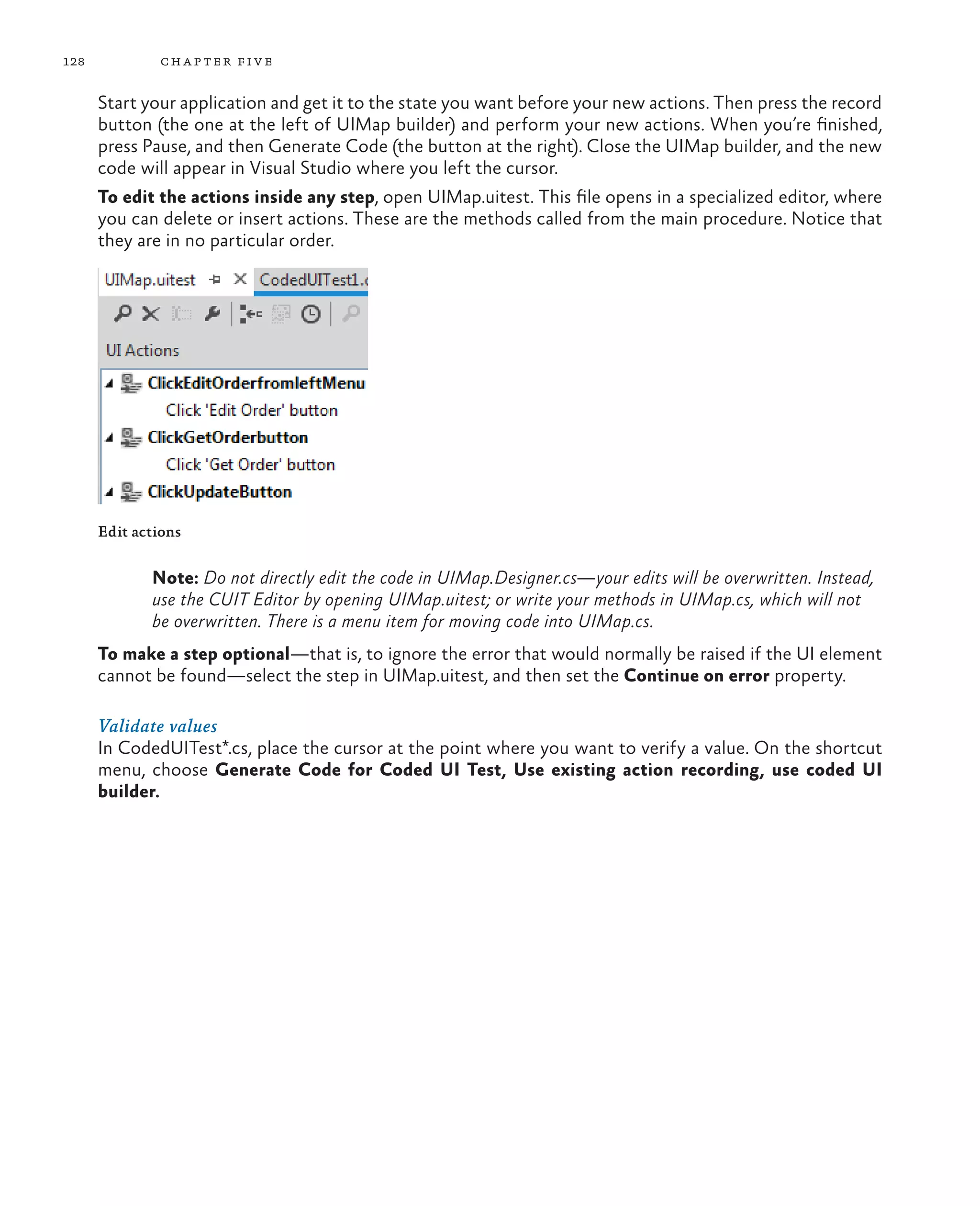 128 chapter five Start your application and get it to the state you want before your new actions. Then press the record button (the one at the left of UIMap builder) and perform your new actions. When you’re finished, press Pause, and then Generate Code (the button at the right). Close the UIMap builder, and the new code will appear in Visual Studio where you left the cursor. To edit the actions inside any step, open UIMap.uitest. This file opens in a specialized editor, where you can delete or insert actions. These are the methods called from the main procedure. Notice that they are in no particular order. Edit actions Note: Do not directly edit the code in UIMap.Designer.cs—your edits will be overwritten. Instead, use the CUIT Editor by opening UIMap.uitest; or write your methods in UIMap.cs, which will not be overwritten. There is a menu item for moving code into UIMap.cs. To make a step optional—that is, to ignore the error that would normally be raised if the UI element cannot be found—select the step in UIMap.uitest, and then set the Continue on error property. Validate values In CodedUITest*.cs, place the cursor at the point where you want to verify a value. On the shortcut menu, choose Generate Code for Coded UI Test, Use existing action recording, use coded UI builder. 