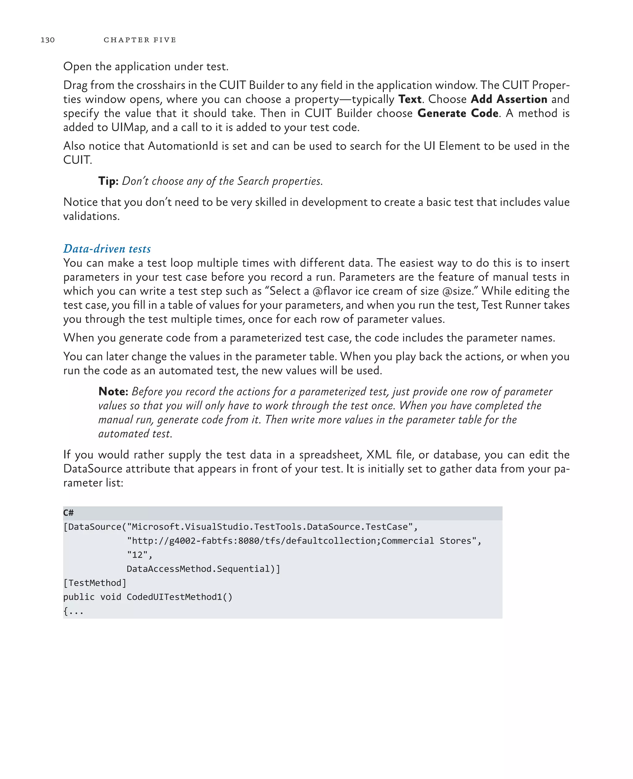 130 chapter five Open the application under test. Drag from the crosshairs in the CUIT Builder to any field in the application window. The CUIT Proper- ties window opens, where you can choose a property—typically Text. Choose Add Assertion and specify the value that it should take. Then in CUIT Builder choose Generate Code. A method is added to UIMap, and a call to it is added to your test code. Also notice that AutomationId is set and can be used to search for the UI Element to be used in the CUIT. Tip: Don’t choose any of the Search properties. Notice that you don’t need to be very skilled in development to create a basic test that includes value validations. Data-driven tests You can make a test loop multiple times with different data. The easiest way to do this is to insert parameters in your test case before you record a run. Parameters are the feature of manual tests in which you can write a test step such as “Select a @flavor ice cream of size @size.” While editing the test case, you fill in a table of values for your parameters, and when you run the test, Test Runner takes you through the test multiple times, once for each row of parameter values. When you generate code from a parameterized test case, the code includes the parameter names. You can later change the values in the parameter table. When you play back the actions, or when you run the code as an automated test, the new values will be used. Note: Before you record the actions for a parameterized test, just provide one row of parameter values so that you will only have to work through the test once. When you have completed the manual run, generate code from it. Then write more values in the parameter table for the automated test. If you would rather supply the test data in a spreadsheet, XML file, or database, you can edit the DataSource attribute that appears in front of your test. It is initially set to gather data from your pa- rameter list: C# [DataSource("Microsoft.VisualStudio.TestTools.DataSource.TestCase", "http://g4002-fabtfs:8080/tfs/defaultcollection;Commercial Stores", "12", DataAccessMethod.Sequential)] [TestMethod] public void CodedUITestMethod1() {... 