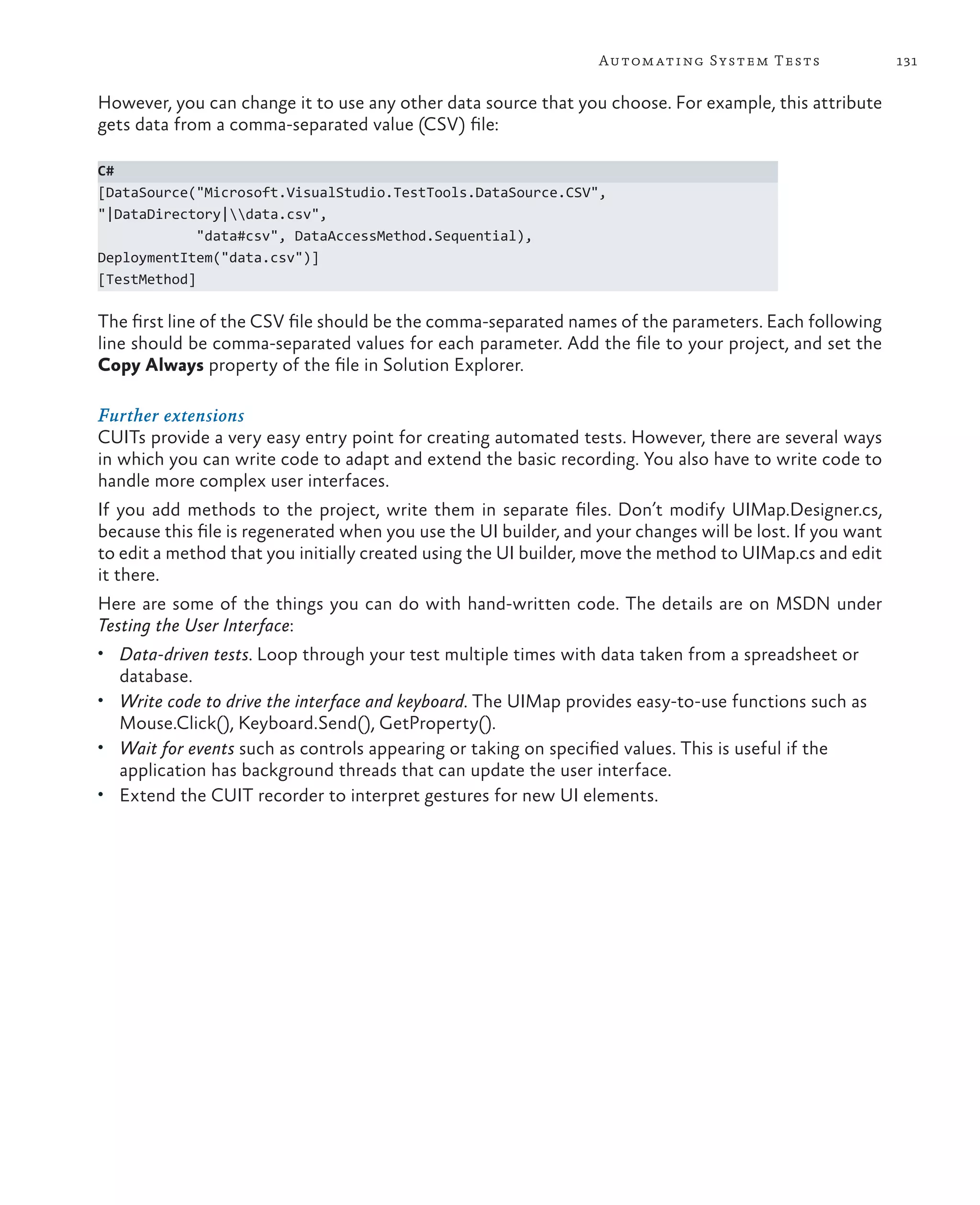 131Automating System Tests However, you can change it to use any other data source that you choose. For example, this attribute gets data from a comma-separated value (CSV) file: C# [DataSource("Microsoft.VisualStudio.TestTools.DataSource.CSV", "|DataDirectory|data.csv", "data#csv", DataAccessMethod.Sequential), DeploymentItem("data.csv")] [TestMethod] The first line of the CSV file should be the comma-separated names of the parameters. Each following line should be comma-separated values for each parameter. Add the file to your project, and set the Copy Always property of the file in Solution Explorer. Further extensions CUITs provide a very easy entry point for creating automated tests. However, there are several ways in which you can write code to adapt and extend the basic recording. You also have to write code to handle more complex user interfaces. If you add methods to the project, write them in separate files. Don’t modify UIMap.Designer.cs, because this file is regenerated when you use the UI builder, and your changes will be lost. If you want to edit a method that you initially created using the UI builder, move the method to UIMap.cs and edit it there. Here are some of the things you can do with hand-written code. The details are on MSDN under Testing the User Interface: • Data-driven tests. Loop through your test multiple times with data taken from a spreadsheet or database. • Write code to drive the interface and keyboard. The UIMap provides easy-to-use functions such as Mouse.Click(), Keyboard.Send(), GetProperty(). • Wait for events such as controls appearing or taking on specified values. This is useful if the application has background threads that can update the user interface. • Extend the CUIT recorder to interpret gestures for new UI elements. 
