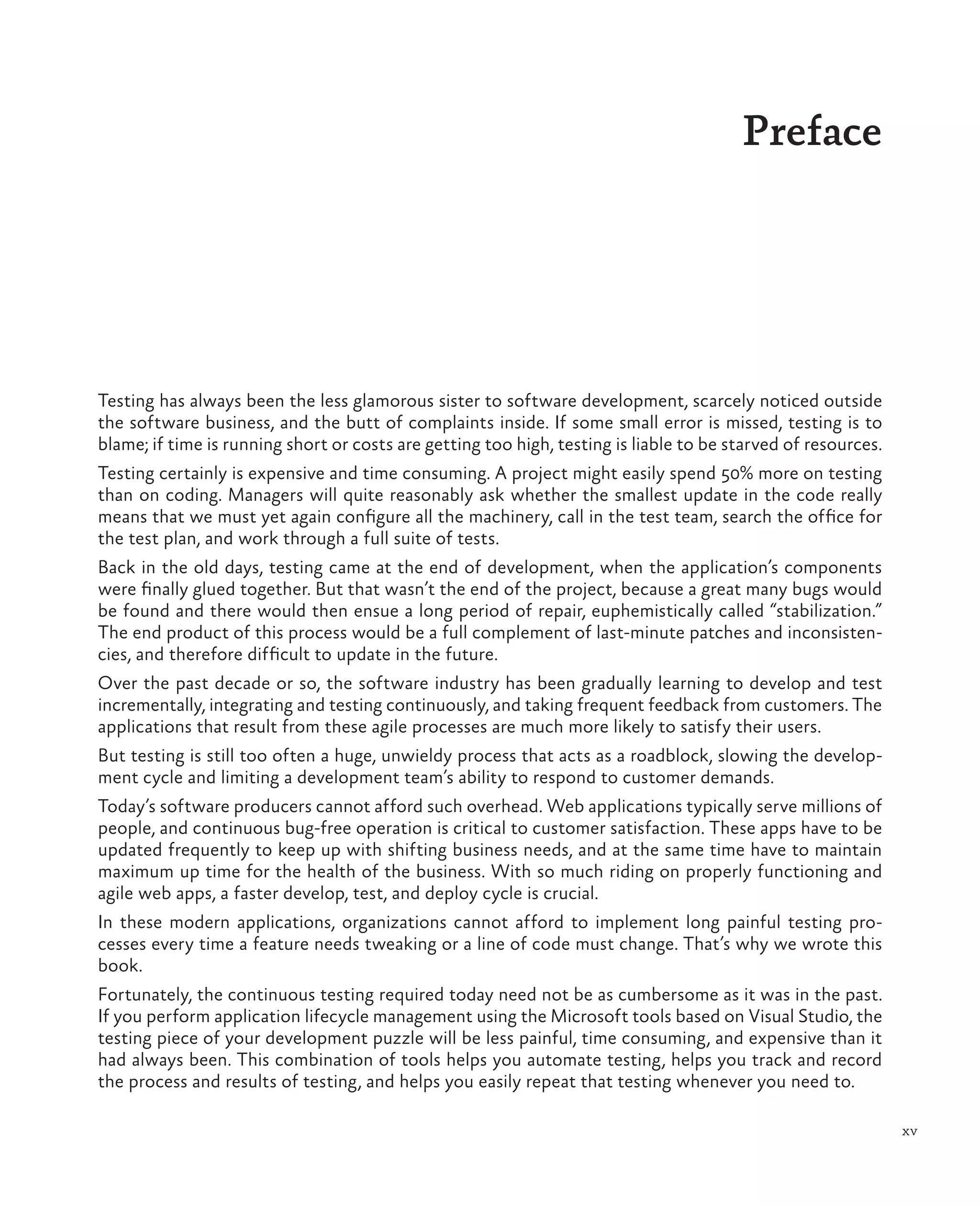 xv Preface Testing has always been the less glamorous sister to software development, scarcely noticed outside the software business, and the butt of complaints inside. If some small error is missed, testing is to blame; if time is running short or costs are getting too high, testing is liable to be starved of resources. Testing certainly is expensive and time consuming. A project might easily spend 50% more on testing than on coding. Managers will quite reasonably ask whether the smallest update in the code really means that we must yet again configure all the machinery, call in the test team, search the office for the test plan, and work through a full suite of tests. Back in the old days, testing came at the end of development, when the application’s components were finally glued together. But that wasn’t the end of the project, because a great many bugs would be found and there would then ensue a long period of repair, euphemistically called “stabilization.” The end product of this process would be a full complement of last-minute patches and inconsisten- cies, and therefore difficult to update in the future. Over the past decade or so, the software industry has been gradually learning to develop and test incrementally, integrating and testing continuously, and taking frequent feedback from customers. The applications that result from these agile processes are much more likely to satisfy their users. But testing is still too often a huge, unwieldy process that acts as a roadblock, slowing the develop- ment cycle and limiting a development team’s ability to respond to customer demands. Today’s software producers cannot afford such overhead. Web applications typically serve millions of people, and continuous bug-free operation is critical to customer satisfaction. These apps have to be updated frequently to keep up with shifting business needs, and at the same time have to maintain maximum up time for the health of the business. With so much riding on properly functioning and agile web apps, a faster develop, test, and deploy cycle is crucial. In these modern applications, organizations cannot afford to implement long painful testing pro- cesses every time a feature needs tweaking or a line of code must change. That’s why we wrote this book. Fortunately, the continuous testing required today need not be as cumbersome as it was in the past. If you perform application lifecycle management using the Microsoft tools based on Visual Studio, the testing piece of your development puzzle will be less painful, time consuming, and expensive than it had always been. This combination of tools helps you automate testing, helps you track and record the process and results of testing, and helps you easily repeat that testing whenever you need to. 