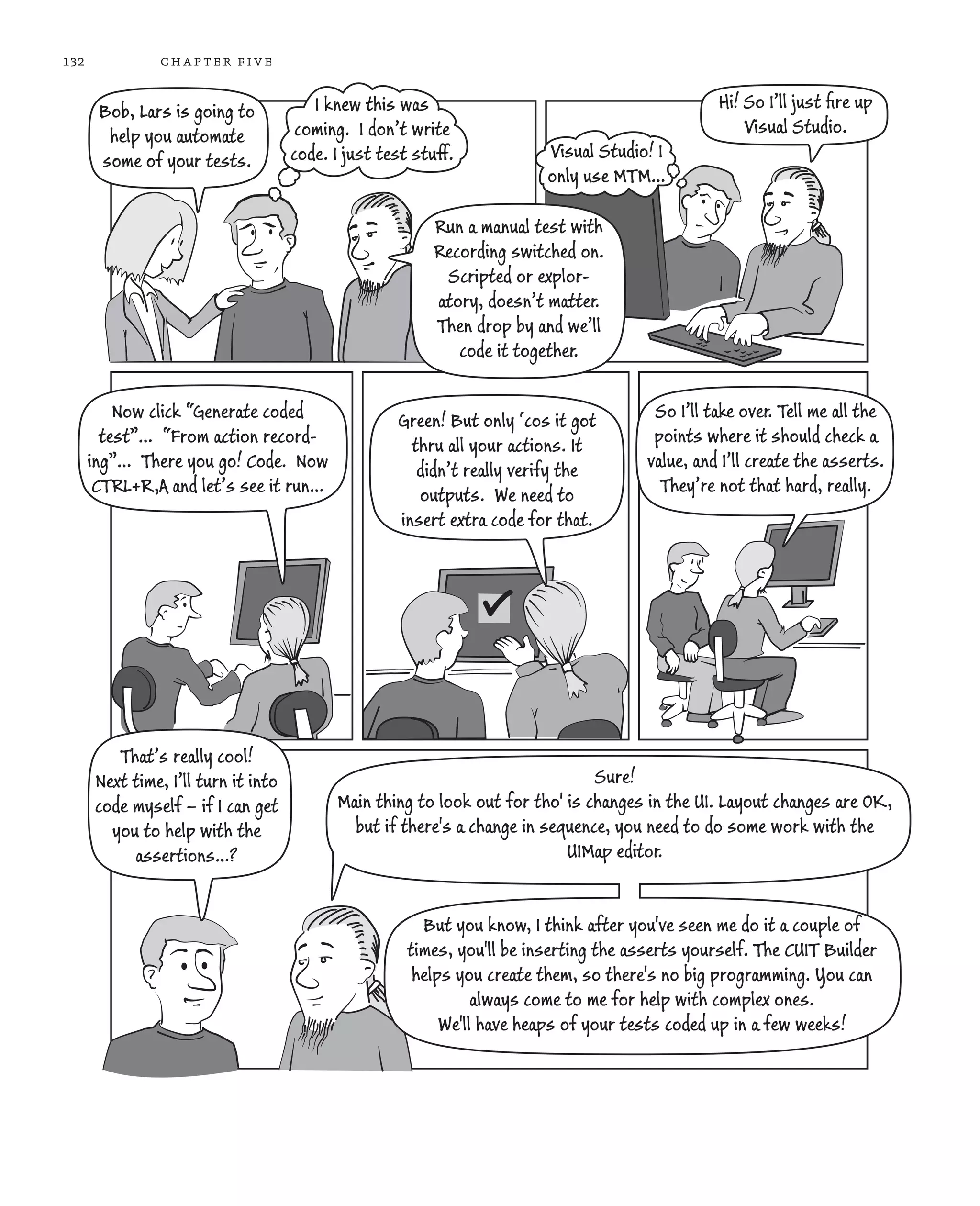 132 chapter five Bob, Lars is going to help you automate some of your tests. I knew this was coming. I don’t write code. I just test stuff. Run a manual test with Recording switched on. Scripted or explor- atory, doesn’t matter. Then drop by and we’ll code it together. Hi! So I’ll just ﬁre up Visual Studio. Visual Studio! I only use MTM… Now click “Generate coded test”… “From action record- ing”… There you go! Code. Now CTRL+R,A and let’s see it run… Green! But only ‘cos it got thru all your actions. It didn’t really verify the outputs. We need to insert extra code for that. So I’ll take over. Tell me all the points where it should check a value, and I’ll create the asserts. They’re not that hard, really. That’s really cool! Next time, I’ll turn it into code myself – if I can get you to help with the assertions…? Sure! Main thing to look out for tho' is changes in the UI. Layout changes are OK, but if there's a change in sequence, you need to do some work with the UIMap editor. But you know, I think after you've seen me do it a couple of times, you'll be inserting the asserts yourself. The CUIT Builder helps you create them, so there's no big programming. You can always come to me for help with complex ones. We'll have heaps of your tests coded up in a few weeks! 