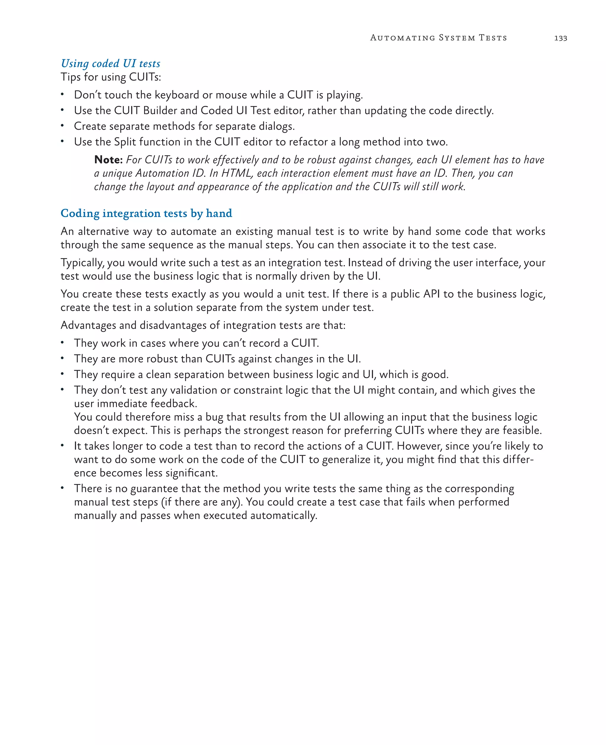 133Automating System Tests Using coded UI tests Tips for using CUITs: • Don’t touch the keyboard or mouse while a CUIT is playing. • Use the CUIT Builder and Coded UI Test editor, rather than updating the code directly. • Create separate methods for separate dialogs. • Use the Split function in the CUIT editor to refactor a long method into two. Note: For CUITs to work effectively and to be robust against changes, each UI element has to have a unique Automation ID. In HTML, each interaction element must have an ID. Then, you can change the layout and appearance of the application and the CUITs will still work. Coding integration tests by hand An alternative way to automate an existing manual test is to write by hand some code that works through the same sequence as the manual steps. You can then associate it to the test case. Typically, you would write such a test as an integration test. Instead of driving the user interface, your test would use the business logic that is normally driven by the UI. You create these tests exactly as you would a unit test. If there is a public API to the business logic, create the test in a solution separate from the system under test. Advantages and disadvantages of integration tests are that: • They work in cases where you can’t record a CUIT. • They are more robust than CUITs against changes in the UI. • They require a clean separation between business logic and UI, which is good. • They don’t test any validation or constraint logic that the UI might contain, and which gives the user immediate feedback. You could therefore miss a bug that results from the UI allowing an input that the business logic doesn’t expect. This is perhaps the strongest reason for preferring CUITs where they are feasible. • It takes longer to code a test than to record the actions of a CUIT. However, since you’re likely to want to do some work on the code of the CUIT to generalize it, you might find that this differ- ence becomes less significant. • There is no guarantee that the method you write tests the same thing as the corresponding manual test steps (if there are any). You could create a test case that fails when performed manually and passes when executed automatically. 