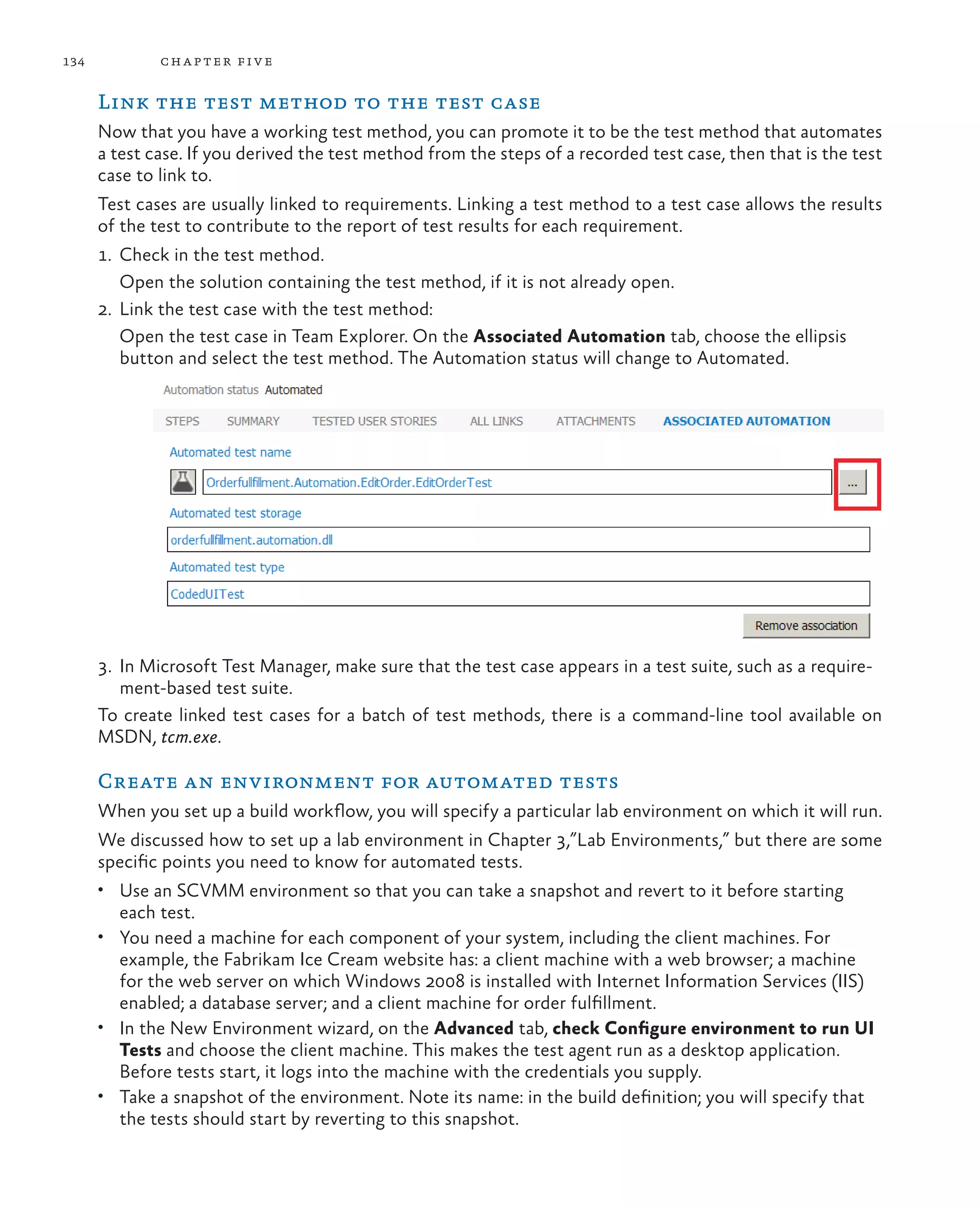 134 chapter five Link the test method to the test case Now that you have a working test method, you can promote it to be the test method that automates a test case. If you derived the test method from the steps of a recorded test case, then that is the test case to link to. Test cases are usually linked to requirements. Linking a test method to a test case allows the results of the test to contribute to the report of test results for each requirement. 1. Check in the test method. Open the solution containing the test method, if it is not already open. 2. Link the test case with the test method: Open the test case in Team Explorer. On the Associated Automation tab, choose the ellipsis button and select the test method. The Automation status will change to Automated. 3. In Microsoft Test Manager, make sure that the test case appears in a test suite, such as a require- ment-based test suite. To create linked test cases for a batch of test methods, there is a command-line tool available on MSDN, tcm.exe. Create an environment for automated tests When you set up a build workflow, you will specify a particular lab environment on which it will run. We discussed how to set up a lab environment in Chapter 3,”Lab Environments,” but there are some specific points you need to know for automated tests. • Use an SCVMM environment so that you can take a snapshot and revert to it before starting each test. • You need a machine for each component of your system, including the client machines. For example, the Fabrikam Ice Cream website has: a client machine with a web browser; a machine for the web server on which Windows 2008 is installed with Internet Information Services (IIS) enabled; a database server; and a client machine for order fulfillment. • In the New Environment wizard, on the Advanced tab, check Configure environment to run UI Tests and choose the client machine. This makes the test agent run as a desktop application. Before tests start, it logs into the machine with the credentials you supply. • Take a snapshot of the environment. Note its name: in the build definition; you will specify that the tests should start by reverting to this snapshot. 