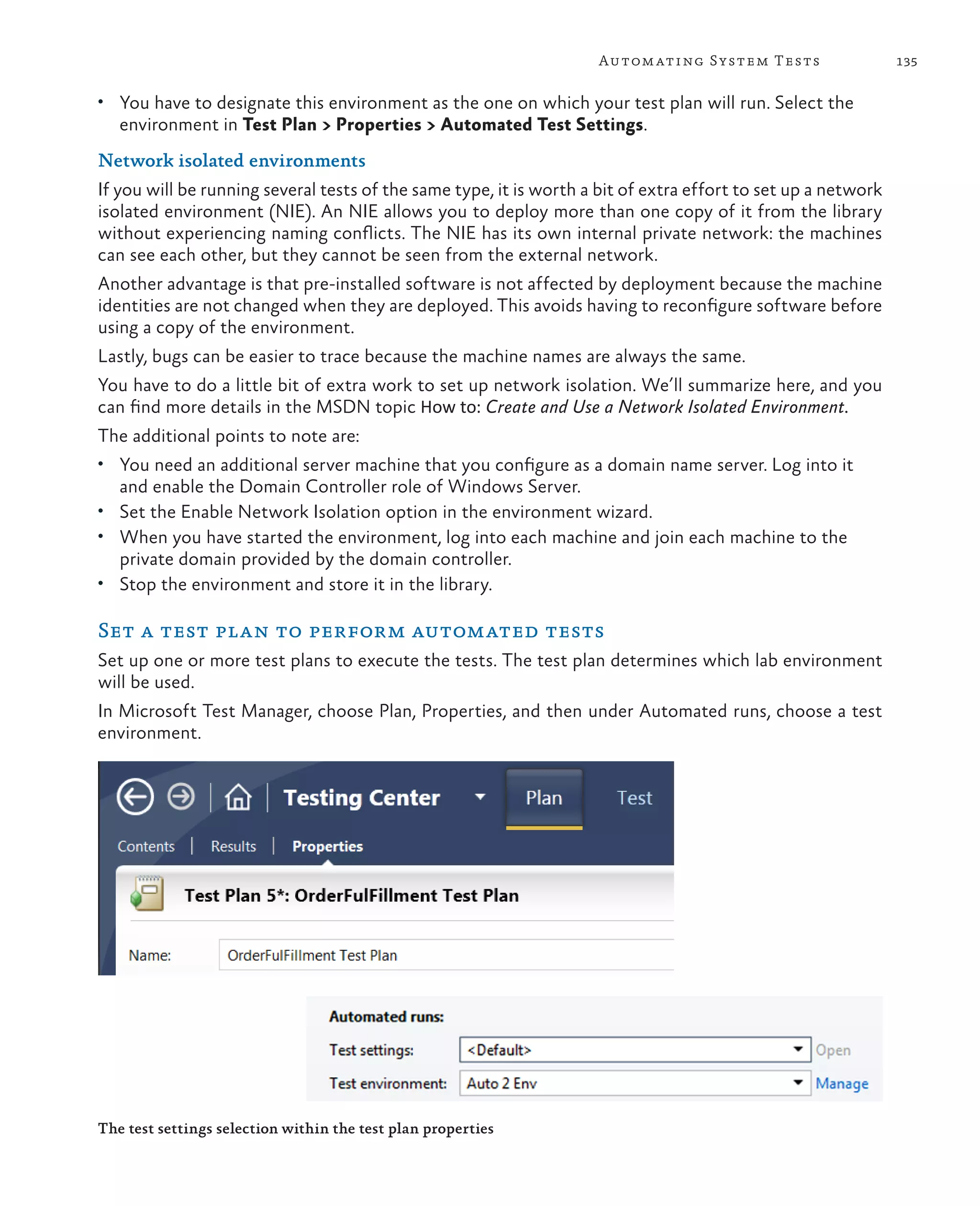 135Automating System Tests • You have to designate this environment as the one on which your test plan will run. Select the environment in Test Plan > Properties > Automated Test Settings. Network isolated environments If you will be running several tests of the same type, it is worth a bit of extra effort to set up a network isolated environment (NIE). An NIE allows you to deploy more than one copy of it from the library without experiencing naming conflicts. The NIE has its own internal private network: the machines can see each other, but they cannot be seen from the external network. Another advantage is that pre-installed software is not affected by deployment because the machine identities are not changed when they are deployed. This avoids having to reconfigure software before using a copy of the environment. Lastly, bugs can be easier to trace because the machine names are always the same. You have to do a little bit of extra work to set up network isolation. We’ll summarize here, and you can find more details in the MSDN topic How to: Create and Use a Network Isolated Environment. The additional points to note are: • You need an additional server machine that you configure as a domain name server. Log into it and enable the Domain Controller role of Windows Server. • Set the Enable Network Isolation option in the environment wizard. • When you have started the environment, log into each machine and join each machine to the private domain provided by the domain controller. • Stop the environment and store it in the library. Set a test plan to perform automated tests Set up one or more test plans to execute the tests. The test plan determines which lab environment will be used. In Microsoft Test Manager, choose Plan, Properties, and then under Automated runs, choose a test environment. The test settings selection within the test plan properties 