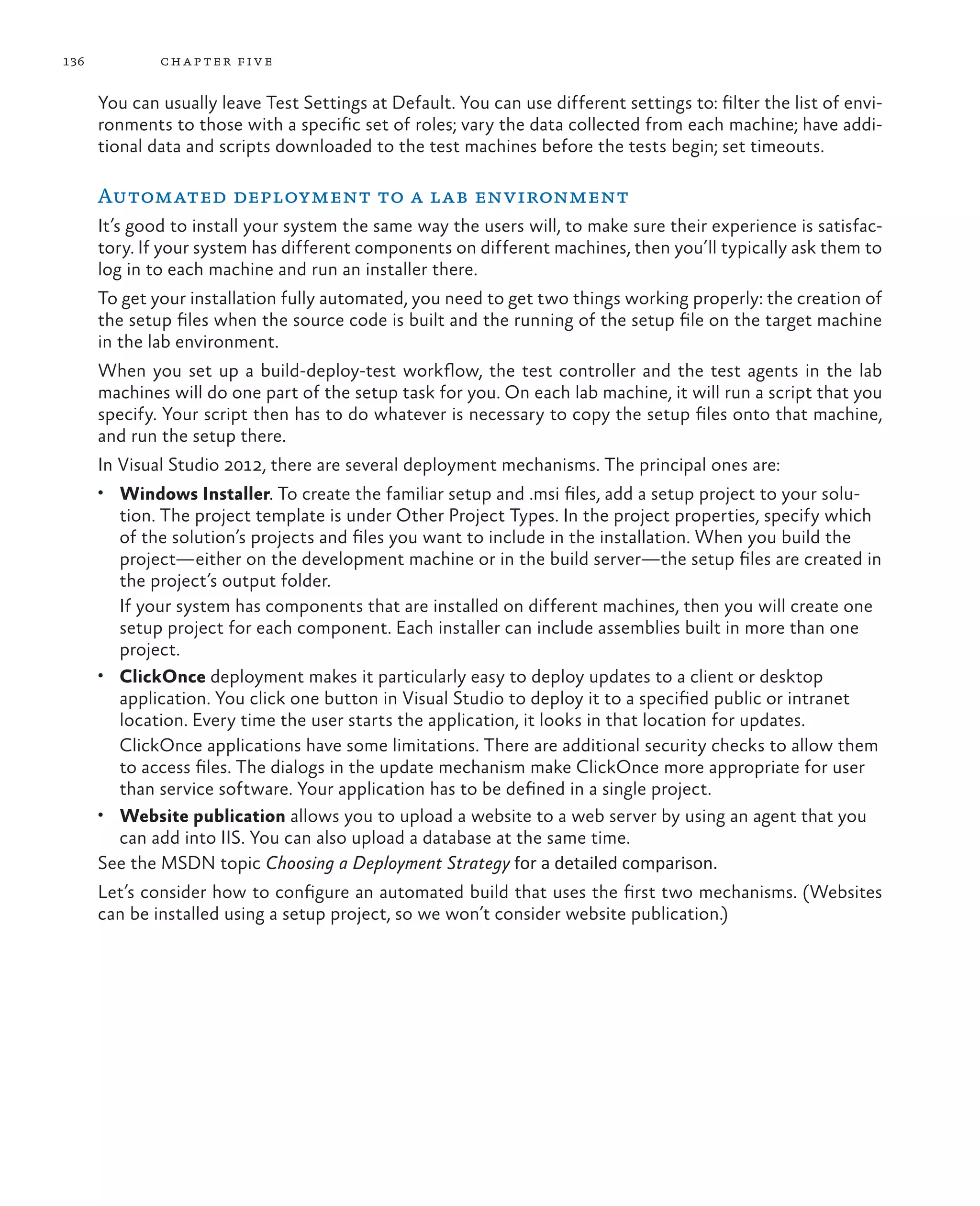 136 chapter five You can usually leave Test Settings at Default. You can use different settings to: filter the list of envi- ronments to those with a specific set of roles; vary the data collected from each machine; have addi- tional data and scripts downloaded to the test machines before the tests begin; set timeouts. Automated deployment to a lab environment It’s good to install your system the same way the users will, to make sure their experience is satisfac- tory. If your system has different components on different machines, then you’ll typically ask them to log in to each machine and run an installer there. To get your installation fully automated, you need to get two things working properly: the creation of the setup files when the source code is built and the running of the setup file on the target machine in the lab environment. When you set up a build-deploy-test workflow, the test controller and the test agents in the lab machines will do one part of the setup task for you. On each lab machine, it will run a script that you specify. Your script then has to do whatever is necessary to copy the setup files onto that machine, and run the setup there. In Visual Studio 2012, there are several deployment mechanisms. The principal ones are: • Windows Installer. To create the familiar setup and .msi files, add a setup project to your solu- tion. The project template is under Other Project Types. In the project properties, specify which of the solution’s projects and files you want to include in the installation. When you build the project—either on the development machine or in the build server—the setup files are created in the project’s output folder. If your system has components that are installed on different machines, then you will create one setup project for each component. Each installer can include assemblies built in more than one project. • ClickOnce deployment makes it particularly easy to deploy updates to a client or desktop application. You click one button in Visual Studio to deploy it to a specified public or intranet location. Every time the user starts the application, it looks in that location for updates. ClickOnce applications have some limitations. There are additional security checks to allow them to access files. The dialogs in the update mechanism make ClickOnce more appropriate for user than service software. Your application has to be defined in a single project. • Website publication allows you to upload a website to a web server by using an agent that you can add into IIS. You can also upload a database at the same time. See the MSDN topic Choosing a Deployment Strategy for a detailed comparison. Let’s consider how to configure an automated build that uses the first two mechanisms. (Websites can be installed using a setup project, so we won’t consider website publication.) 