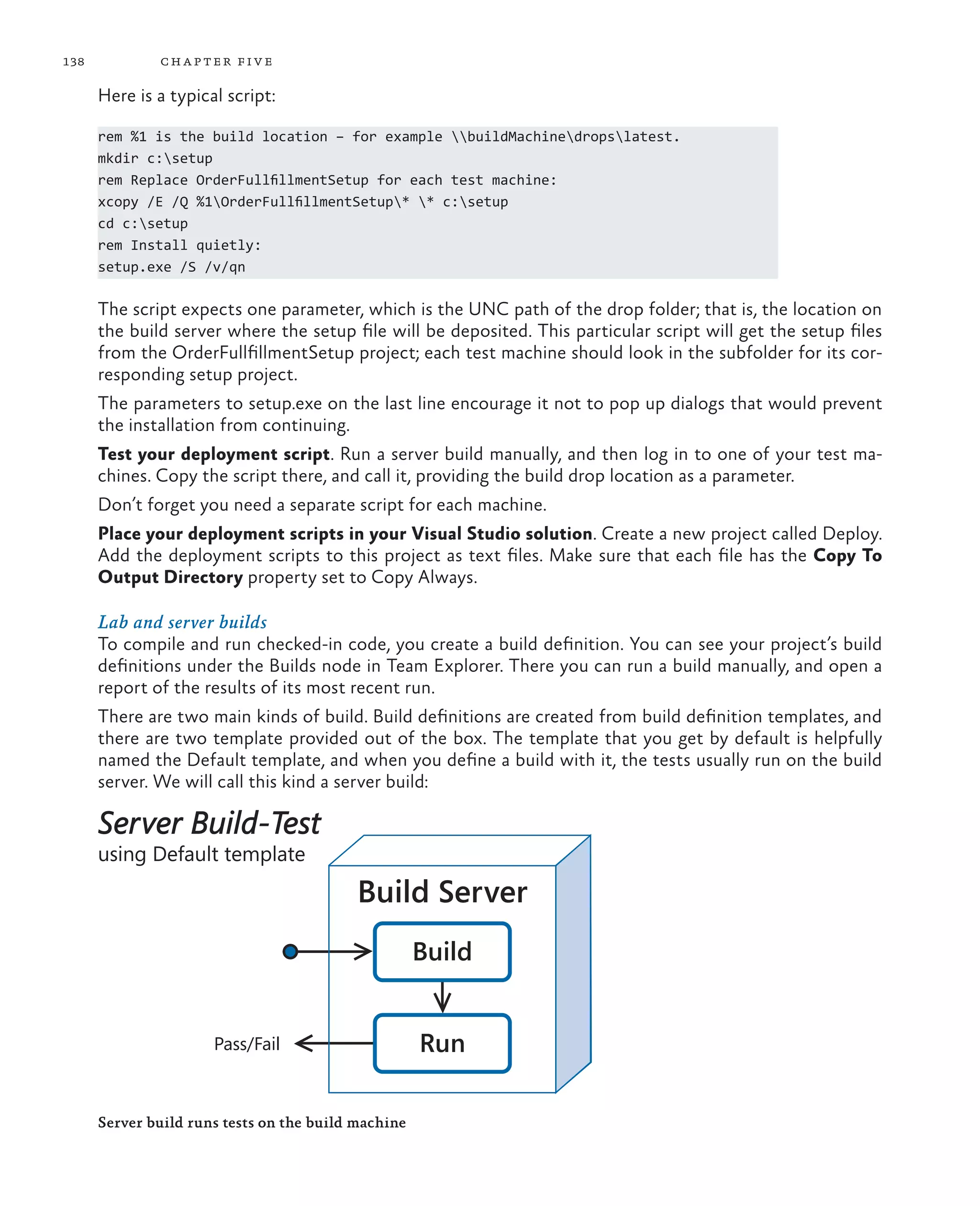 138 chapter five Here is a typical script: rem %1 is the build location – for example buildMachinedropslatest. mkdir c:setup rem Replace OrderFullfillmentSetup for each test machine: xcopy /E /Q %1OrderFullfillmentSetup* * c:setup cd c:setup rem Install quietly: setup.exe /S /v/qn The script expects one parameter, which is the UNC path of the drop folder; that is, the location on the build server where the setup file will be deposited. This particular script will get the setup files from the OrderFullfillmentSetup project; each test machine should look in the subfolder for its cor- responding setup project. The parameters to setup.exe on the last line encourage it not to pop up dialogs that would prevent the installation from continuing. Test your deployment script. Run a server build manually, and then log in to one of your test ma- chines. Copy the script there, and call it, providing the build drop location as a parameter. Don’t forget you need a separate script for each machine. Place your deployment scripts in your Visual Studio solution. Create a new project called Deploy. Add the deployment scripts to this project as text files. Make sure that each file has the Copy To Output Directory property set to Copy Always. Lab and server builds To compile and run checked-in code, you create a build definition. You can see your project’s build definitions under the Builds node in Team Explorer. There you can run a build manually, and open a report of the results of its most recent run. There are two main kinds of build. Build definitions are created from build definition templates, and there are two template provided out of the box. The template that you get by default is helpfully named the Default template, and when you define a build with it, the tests usually run on the build server. We will call this kind a server build: Build Server Build-Test using Default template Pass/Fail Run Build Server Server build runs tests on the build machine 