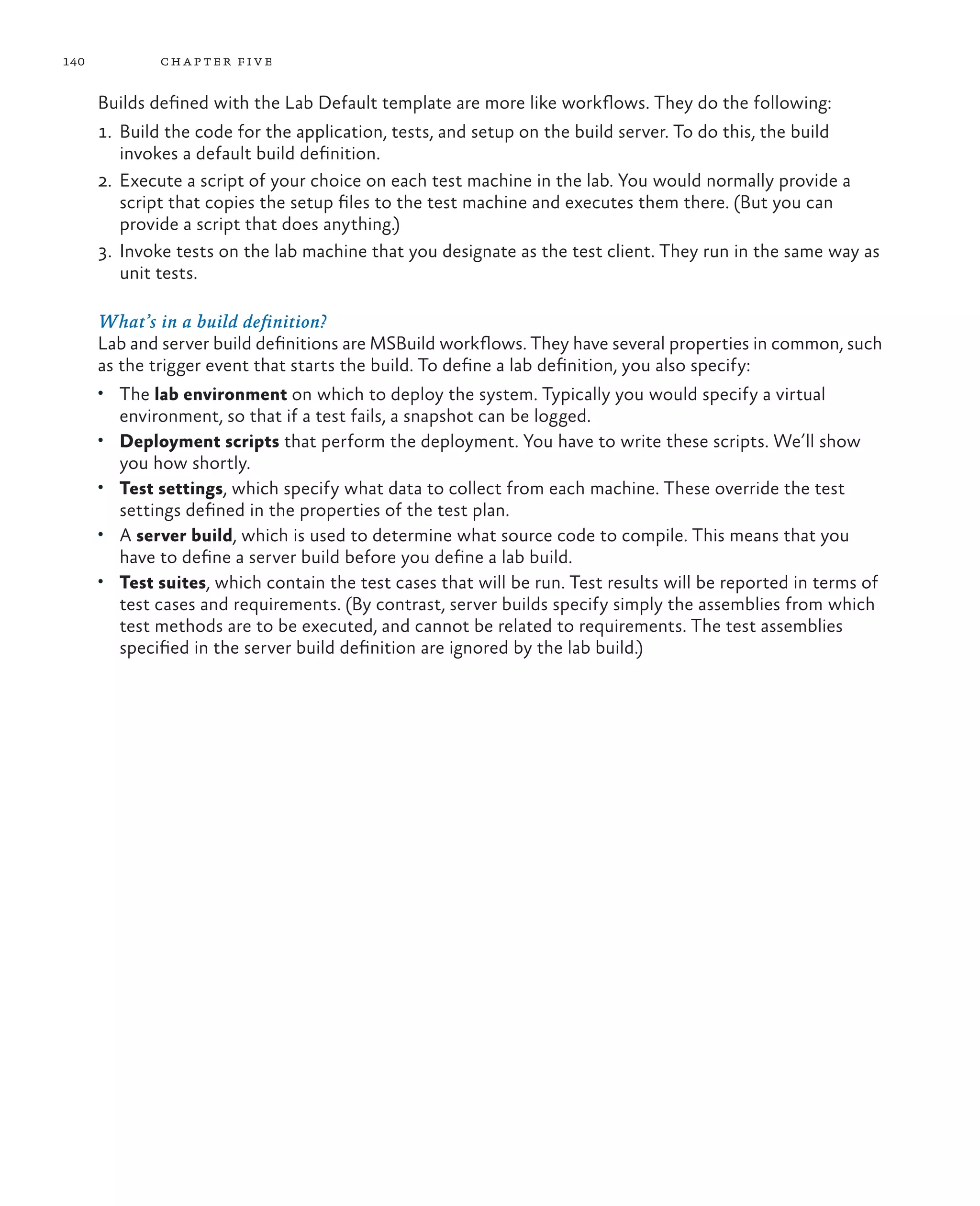 140 chapter five Builds defined with the Lab Default template are more like workflows. They do the following: 1. Build the code for the application, tests, and setup on the build server. To do this, the build invokes a default build definition. 2. Execute a script of your choice on each test machine in the lab. You would normally provide a script that copies the setup files to the test machine and executes them there. (But you can provide a script that does anything.) 3. Invoke tests on the lab machine that you designate as the test client. They run in the same way as unit tests. What’s in a build definition? Lab and server build definitions are MSBuild workflows. They have several properties in common, such as the trigger event that starts the build. To define a lab definition, you also specify: • The lab environment on which to deploy the system. Typically you would specify a virtual environment, so that if a test fails, a snapshot can be logged. • Deployment scripts that perform the deployment. You have to write these scripts. We’ll show you how shortly. • Test settings, which specify what data to collect from each machine. These override the test settings defined in the properties of the test plan. • A server build, which is used to determine what source code to compile. This means that you have to define a server build before you define a lab build. • Test suites, which contain the test cases that will be run. Test results will be reported in terms of test cases and requirements. (By contrast, server builds specify simply the assemblies from which test methods are to be executed, and cannot be related to requirements. The test assemblies specified in the server build definition are ignored by the lab build.) 