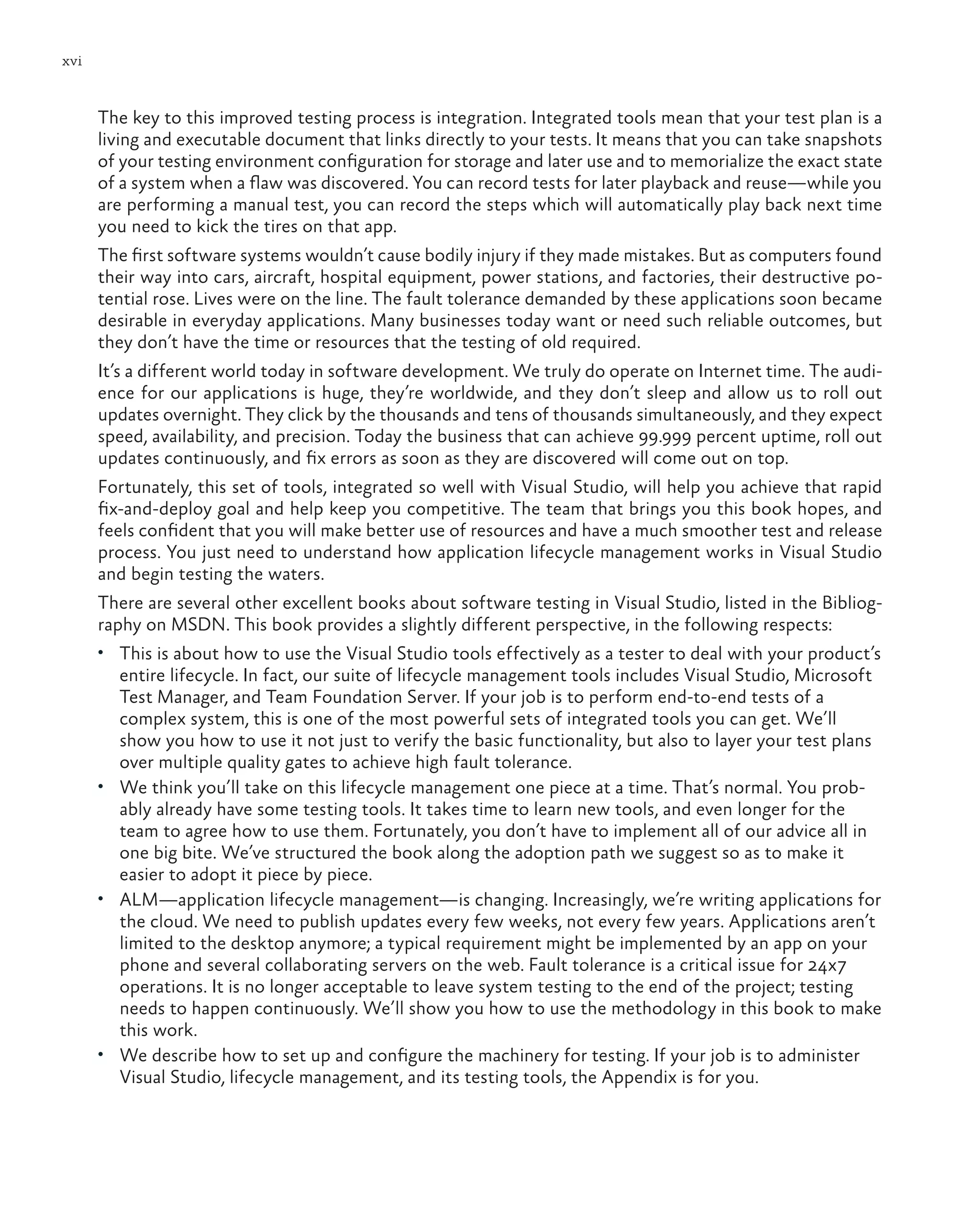 xvi The key to this improved testing process is integration. Integrated tools mean that your test plan is a living and executable document that links directly to your tests. It means that you can take snapshots of your testing environment configuration for storage and later use and to memorialize the exact state of a system when a flaw was discovered. You can record tests for later playback and reuse—while you are performing a manual test, you can record the steps which will automatically play back next time you need to kick the tires on that app. The first software systems wouldn’t cause bodily injury if they made mistakes. But as computers found their way into cars, aircraft, hospital equipment, power stations, and factories, their destructive po- tential rose. Lives were on the line. The fault tolerance demanded by these applications soon became desirable in everyday applications. Many businesses today want or need such reliable outcomes, but they don’t have the time or resources that the testing of old required. It’s a different world today in software development. We truly do operate on Internet time. The audi- ence for our applications is huge, they’re worldwide, and they don’t sleep and allow us to roll out updates overnight. They click by the thousands and tens of thousands simultaneously, and they expect speed, availability, and precision. Today the business that can achieve 99.999 percent uptime, roll out updates continuously, and fix errors as soon as they are discovered will come out on top. Fortunately, this set of tools, integrated so well with Visual Studio, will help you achieve that rapid fix-and-deploy goal and help keep you competitive. The team that brings you this book hopes, and feels confident that you will make better use of resources and have a much smoother test and release process. You just need to understand how application lifecycle management works in Visual Studio and begin testing the waters. There are several other excellent books about software testing in Visual Studio, listed in the Bibliog- raphy on MSDN. This book provides a slightly different perspective, in the following respects: • This is about how to use the Visual Studio tools effectively as a tester to deal with your product’s entire lifecycle. In fact, our suite of lifecycle management tools includes Visual Studio, Microsoft Test Manager, and Team Foundation Server. If your job is to perform end-to-end tests of a complex system, this is one of the most powerful sets of integrated tools you can get. We’ll show you how to use it not just to verify the basic functionality, but also to layer your test plans over multiple quality gates to achieve high fault tolerance. • We think you’ll take on this lifecycle management one piece at a time. That’s normal. You prob- ably already have some testing tools. It takes time to learn new tools, and even longer for the team to agree how to use them. Fortunately, you don’t have to implement all of our advice all in one big bite. We’ve structured the book along the adoption path we suggest so as to make it easier to adopt it piece by piece. • ALM—application lifecycle management—is changing. Increasingly, we’re writing applications for the cloud. We need to publish updates every few weeks, not every few years. Applications aren’t limited to the desktop anymore; a typical requirement might be implemented by an app on your phone and several collaborating servers on the web. Fault tolerance is a critical issue for 24x7 operations. It is no longer acceptable to leave system testing to the end of the project; testing needs to happen continuously. We’ll show you how to use the methodology in this book to make this work. • We describe how to set up and configure the machinery for testing. If your job is to administer Visual Studio, lifecycle management, and its testing tools, the Appendix is for you. 