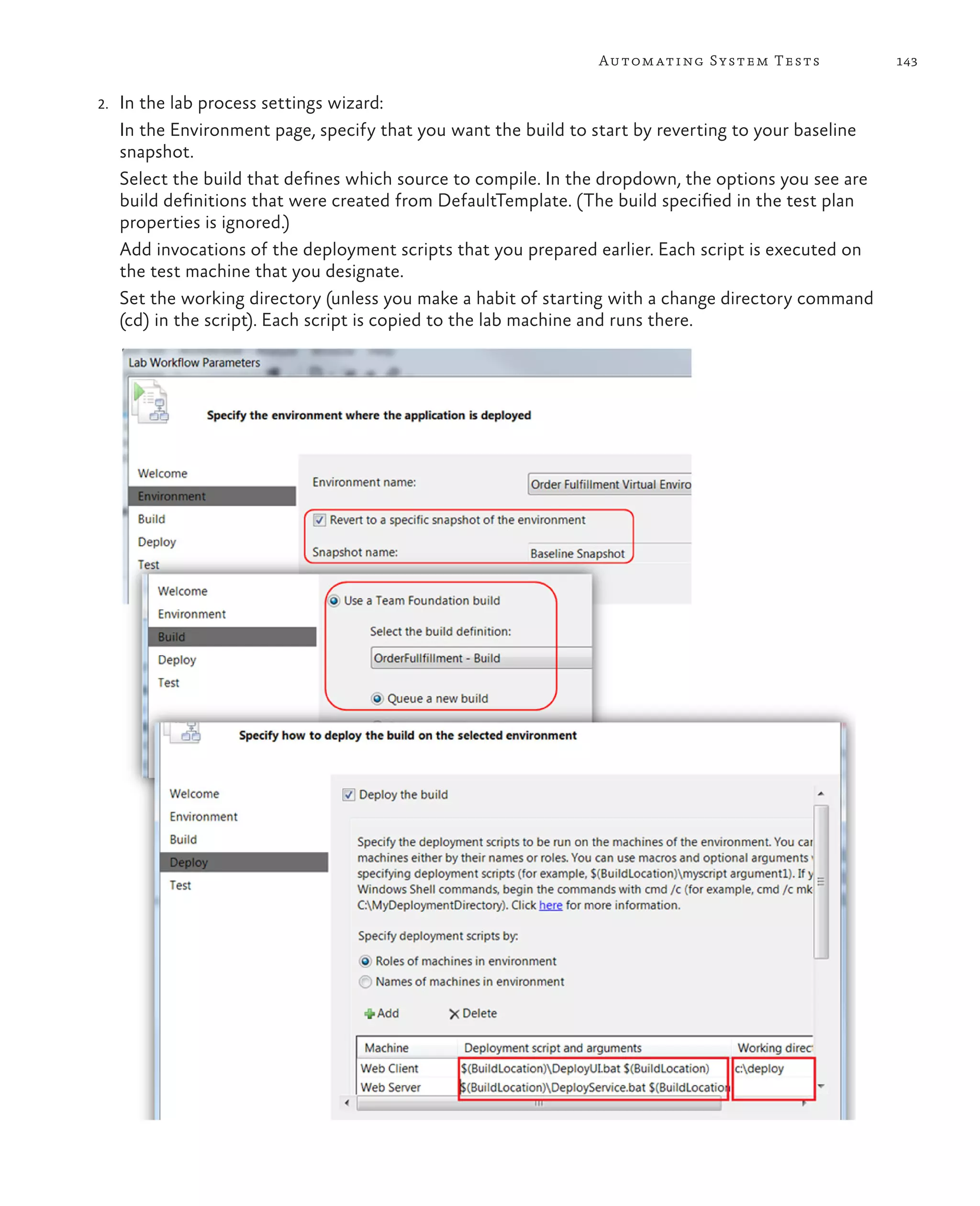 143Automating System Tests 2. In the lab process settings wizard: In the Environment page, specify that you want the build to start by reverting to your baseline snapshot. Select the build that defines which source to compile. In the dropdown, the options you see are build definitions that were created from DefaultTemplate. (The build specified in the test plan properties is ignored.) Add invocations of the deployment scripts that you prepared earlier. Each script is executed on the test machine that you designate. Set the working directory (unless you make a habit of starting with a change directory command (cd) in the script). Each script is copied to the lab machine and runs there. 