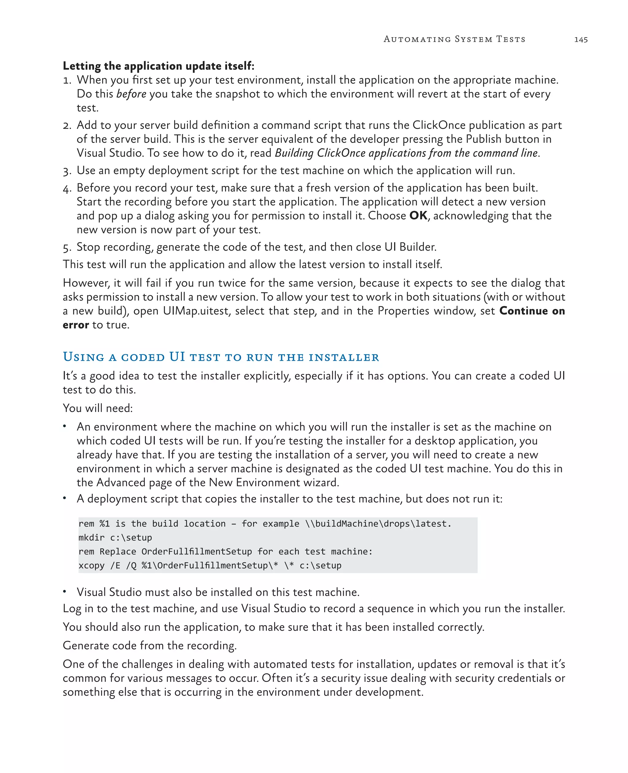 145Automating System Tests Letting the application update itself: 1. When you first set up your test environment, install the application on the appropriate machine. Do this before you take the snapshot to which the environment will revert at the start of every test. 2. Add to your server build definition a command script that runs the ClickOnce publication as part of the server build. This is the server equivalent of the developer pressing the Publish button in Visual Studio. To see how to do it, read Building ClickOnce applications from the command line. 3. Use an empty deployment script for the test machine on which the application will run. 4. Before you record your test, make sure that a fresh version of the application has been built. Start the recording before you start the application. The application will detect a new version and pop up a dialog asking you for permission to install it. Choose OK, acknowledging that the new version is now part of your test. 5. Stop recording, generate the code of the test, and then close UI Builder. This test will run the application and allow the latest version to install itself. However, it will fail if you run twice for the same version, because it expects to see the dialog that asks permission to install a new version. To allow your test to work in both situations (with or without a new build), open UIMap.uitest, select that step, and in the Properties window, set Continue on error to true. Using a coded UI test to run the installer It’s a good idea to test the installer explicitly, especially if it has options. You can create a coded UI test to do this. You will need: • An environment where the machine on which you will run the installer is set as the machine on which coded UI tests will be run. If you’re testing the installer for a desktop application, you already have that. If you are testing the installation of a server, you will need to create a new environment in which a server machine is designated as the coded UI test machine. You do this in the Advanced page of the New Environment wizard. • A deployment script that copies the installer to the test machine, but does not run it: rem %1 is the build location – for example buildMachinedropslatest. mkdir c:setup rem Replace OrderFullfillmentSetup for each test machine: xcopy /E /Q %1OrderFullfillmentSetup* * c:setup • Visual Studio must also be installed on this test machine. Log in to the test machine, and use Visual Studio to record a sequence in which you run the installer. You should also run the application, to make sure that it has been installed correctly. Generate code from the recording. One of the challenges in dealing with automated tests for installation, updates or removal is that it’s common for various messages to occur. Often it’s a security issue dealing with security credentials or something else that is occurring in the environment under development. 