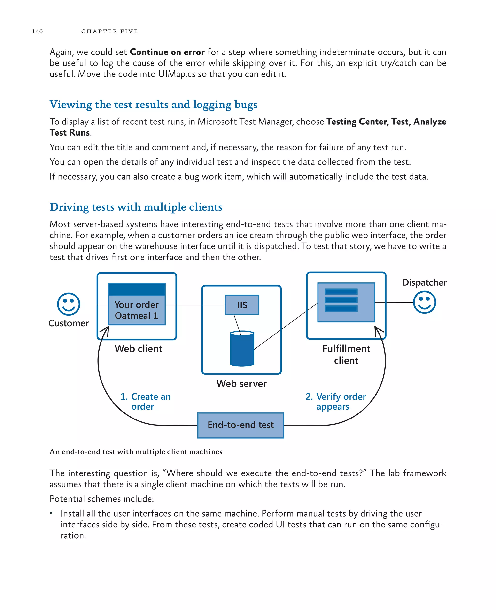 146 chapter five Again, we could set Continue on error for a step where something indeterminate occurs, but it can be useful to log the cause of the error while skipping over it. For this, an explicit try/catch can be useful. Move the code into UIMap.cs so that you can edit it. Viewing the test results and logging bugs To display a list of recent test runs, in Microsoft Test Manager, choose Testing Center, Test, Analyze Test Runs. You can edit the title and comment and, if necessary, the reason for failure of any test run. You can open the details of any individual test and inspect the data collected from the test. If necessary, you can also create a bug work item, which will automatically include the test data. Driving tests with multiple clients Most server-based systems have interesting end-to-end tests that involve more than one client ma- chine. For example, when a customer orders an ice cream through the public web interface, the order should appear on the warehouse interface until it is dispatched. To test that story, we have to write a test that drives first one interface and then the other. Web client Customer Your order Oatmeal 1 IIS Web server Fulfillment client End-to-end test 1. Create an order 2. Verify order appears Dispatcher An end-to-end test with multiple client machines The interesting question is, “Where should we execute the end-to-end tests?” The lab framework assumes that there is a single client machine on which the tests will be run. Potential schemes include: • Install all the user interfaces on the same machine. Perform manual tests by driving the user interfaces side by side. From these tests, create coded UI tests that can run on the same configu- ration. 