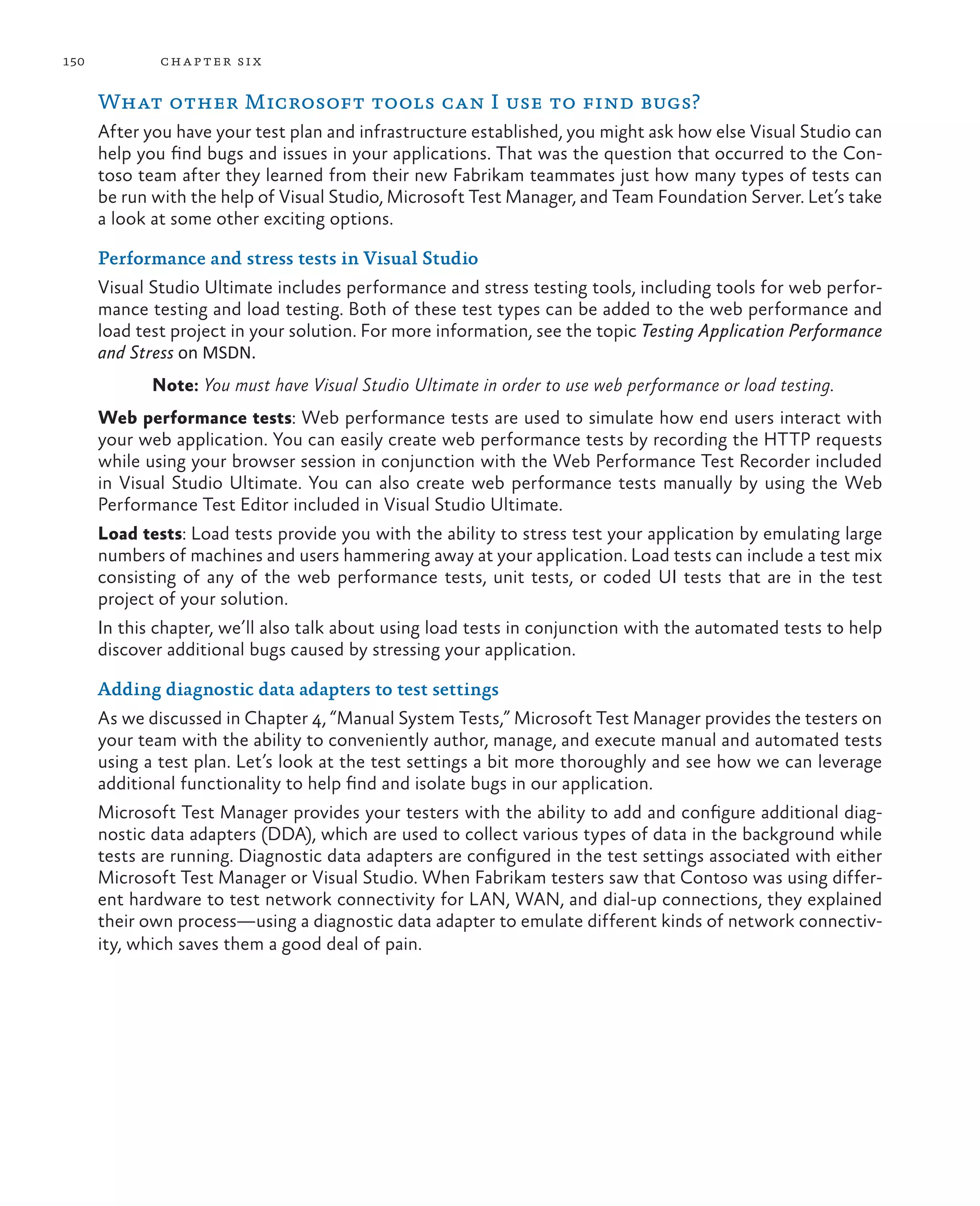 150 chapter six What other Microsoft tools can I use to find bugs? After you have your test plan and infrastructure established, you might ask how else Visual Studio can help you find bugs and issues in your applications. That was the question that occurred to the Con- toso team after they learned from their new Fabrikam teammates just how many types of tests can be run with the help of Visual Studio, Microsoft Test Manager, and Team Foundation Server. Let’s take a look at some other exciting options. Performance and stress tests in Visual Studio Visual Studio Ultimate includes performance and stress testing tools, including tools for web perfor- mance testing and load testing. Both of these test types can be added to the web performance and load test project in your solution. For more information, see the topic Testing Application Performance and Stress on MSDN. Note: You must have Visual Studio Ultimate in order to use web performance or load testing. Web performance tests: Web performance tests are used to simulate how end users interact with your web application. You can easily create web performance tests by recording the HTTP requests while using your browser session in conjunction with the Web Performance Test Recorder included in Visual Studio Ultimate. You can also create web performance tests manually by using the Web Performance Test Editor included in Visual Studio Ultimate. Load tests: Load tests provide you with the ability to stress test your application by emulating large numbers of machines and users hammering away at your application. Load tests can include a test mix consisting of any of the web performance tests, unit tests, or coded UI tests that are in the test project of your solution. In this chapter, we’ll also talk about using load tests in conjunction with the automated tests to help discover additional bugs caused by stressing your application. Adding diagnostic data adapters to test settings As we discussed in Chapter 4, “Manual System Tests,” Microsoft Test Manager provides the testers on your team with the ability to conveniently author, manage, and execute manual and automated tests using a test plan. Let’s look at the test settings a bit more thoroughly and see how we can leverage additional functionality to help find and isolate bugs in our application. Microsoft Test Manager provides your testers with the ability to add and configure additional diag- nostic data adapters (DDA), which are used to collect various types of data in the background while tests are running. Diagnostic data adapters are configured in the test settings associated with either Microsoft Test Manager or Visual Studio. When Fabrikam testers saw that Contoso was using differ- ent hardware to test network connectivity for LAN, WAN, and dial-up connections, they explained their own process—using a diagnostic data adapter to emulate different kinds of network connectiv- ity, which saves them a good deal of pain. 