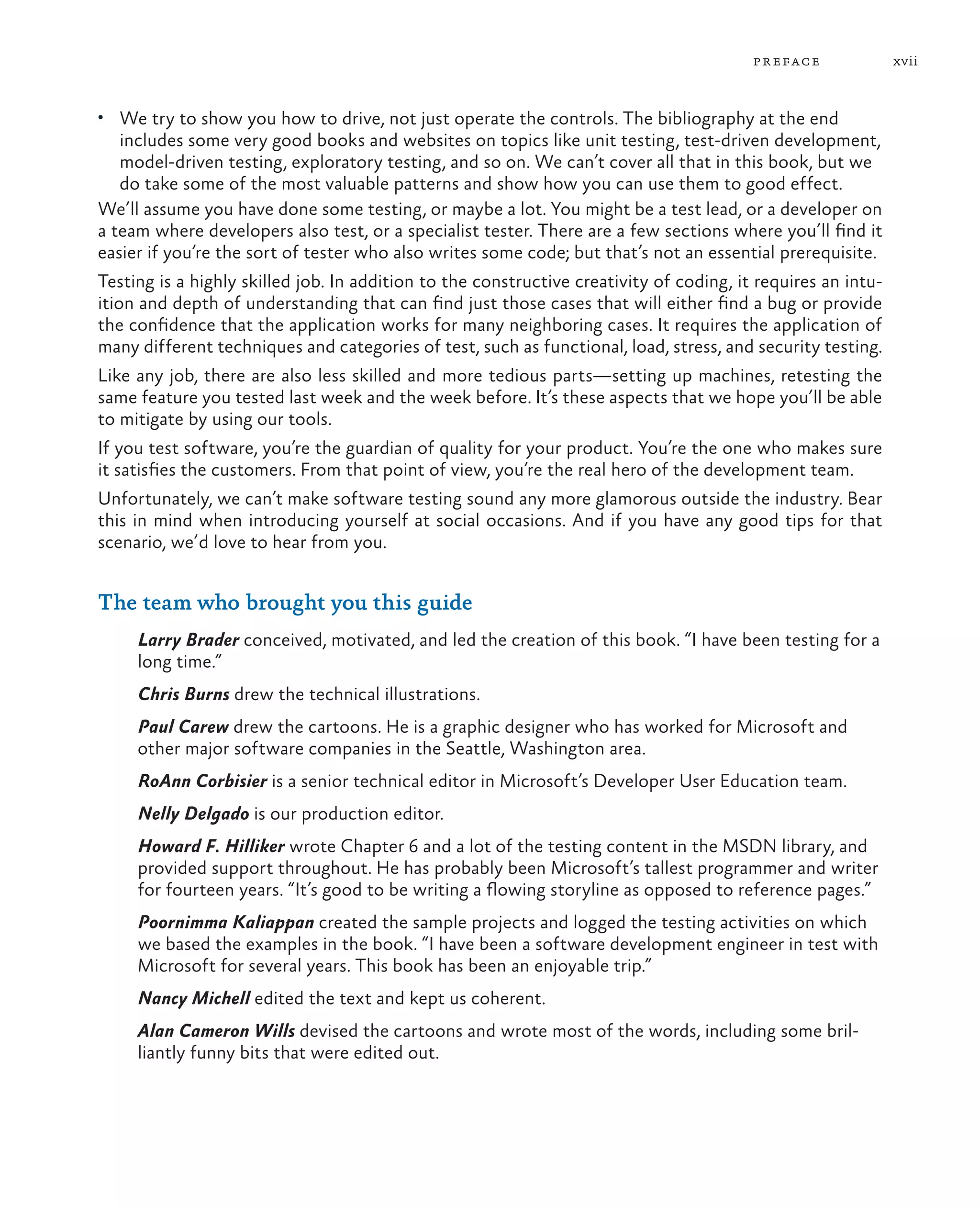 xviipreface • We try to show you how to drive, not just operate the controls. The bibliography at the end includes some very good books and websites on topics like unit testing, test-driven development, model-driven testing, exploratory testing, and so on. We can’t cover all that in this book, but we do take some of the most valuable patterns and show how you can use them to good effect. We’ll assume you have done some testing, or maybe a lot. You might be a test lead, or a developer on a team where developers also test, or a specialist tester. There are a few sections where you’ll find it easier if you’re the sort of tester who also writes some code; but that’s not an essential prerequisite. Testing is a highly skilled job. In addition to the constructive creativity of coding, it requires an intu- ition and depth of understanding that can find just those cases that will either find a bug or provide the confidence that the application works for many neighboring cases. It requires the application of many different techniques and categories of test, such as functional, load, stress, and security testing. Like any job, there are also less skilled and more tedious parts—setting up machines, retesting the same feature you tested last week and the week before. It’s these aspects that we hope you’ll be able to mitigate by using our tools. If you test software, you’re the guardian of quality for your product. You’re the one who makes sure it satisfies the customers. From that point of view, you’re the real hero of the development team. Unfortunately, we can’t make software testing sound any more glamorous outside the industry. Bear this in mind when introducing yourself at social occasions. And if you have any good tips for that scenario, we’d love to hear from you. The team who brought you this guide Larry Brader conceived, motivated, and led the creation of this book. “I have been testing for a long time.” Chris Burns drew the technical illustrations. Paul Carew drew the cartoons. He is a graphic designer who has worked for Microsoft and other major software companies in the Seattle, Washington area. RoAnn Corbisier is a senior technical editor in Microsoft’s Developer User Education team. Nelly Delgado is our production editor. Howard F. Hilliker wrote Chapter 6 and a lot of the testing content in the MSDN library, and provided support throughout. He has probably been Microsoft’s tallest programmer and writer for fourteen years. “It’s good to be writing a flowing storyline as opposed to reference pages.” Poornimma Kaliappan created the sample projects and logged the testing activities on which we based the examples in the book. “I have been a software development engineer in test with Microsoft for several years. This book has been an enjoyable trip.” Nancy Michell edited the text and kept us coherent. Alan Cameron Wills devised the cartoons and wrote most of the words, including some bril- liantly funny bits that were edited out. 