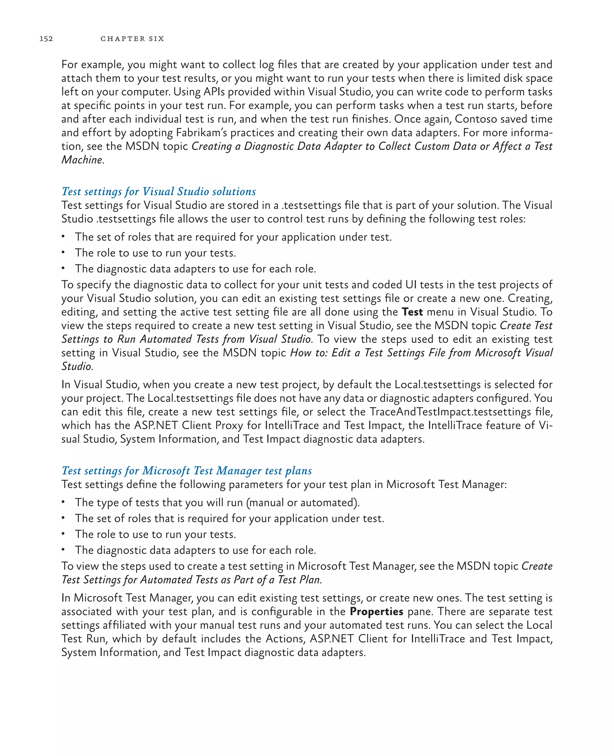 152 chapter six For example, you might want to collect log files that are created by your application under test and attach them to your test results, or you might want to run your tests when there is limited disk space left on your computer. Using APIs provided within Visual Studio, you can write code to perform tasks at specific points in your test run. For example, you can perform tasks when a test run starts, before and after each individual test is run, and when the test run finishes. Once again, Contoso saved time and effort by adopting Fabrikam’s practices and creating their own data adapters. For more informa- tion, see the MSDN topic Creating a Diagnostic Data Adapter to Collect Custom Data or Affect a Test Machine. Test settings for Visual Studio solutions Test settings for Visual Studio are stored in a .testsettings file that is part of your solution. The Visual Studio .testsettings file allows the user to control test runs by defining the following test roles: • The set of roles that are required for your application under test. • The role to use to run your tests. • The diagnostic data adapters to use for each role. To specify the diagnostic data to collect for your unit tests and coded UI tests in the test projects of your Visual Studio solution, you can edit an existing test settings file or create a new one. Creating, editing, and setting the active test setting file are all done using the Test menu in Visual Studio. To view the steps required to create a new test setting in Visual Studio, see the MSDN topic Create Test Settings to Run Automated Tests from Visual Studio. To view the steps used to edit an existing test setting in Visual Studio, see the MSDN topic How to: Edit a Test Settings File from Microsoft Visual Studio. In Visual Studio, when you create a new test project, by default the Local.testsettings is selected for your project. The Local.testsettings file does not have any data or diagnostic adapters configured. You can edit this file, create a new test settings file, or select the TraceAndTestImpact.testsettings file, which has the ASP.NET Client Proxy for IntelliTrace and Test Impact, the IntelliTrace feature of Vi- sual Studio, System Information, and Test Impact diagnostic data adapters. Test settings for Microsoft Test Manager test plans Test settings define the following parameters for your test plan in Microsoft Test Manager: • The type of tests that you will run (manual or automated). • The set of roles that is required for your application under test. • The role to use to run your tests. • The diagnostic data adapters to use for each role. To view the steps used to create a test setting in Microsoft Test Manager, see the MSDN topic Create Test Settings for Automated Tests as Part of a Test Plan. In Microsoft Test Manager, you can edit existing test settings, or create new ones. The test setting is associated with your test plan, and is configurable in the Properties pane. There are separate test settings affiliated with your manual test runs and your automated test runs. You can select the Local Test Run, which by default includes the Actions, ASP.NET Client for IntelliTrace and Test Impact, System Information, and Test Impact diagnostic data adapters. 