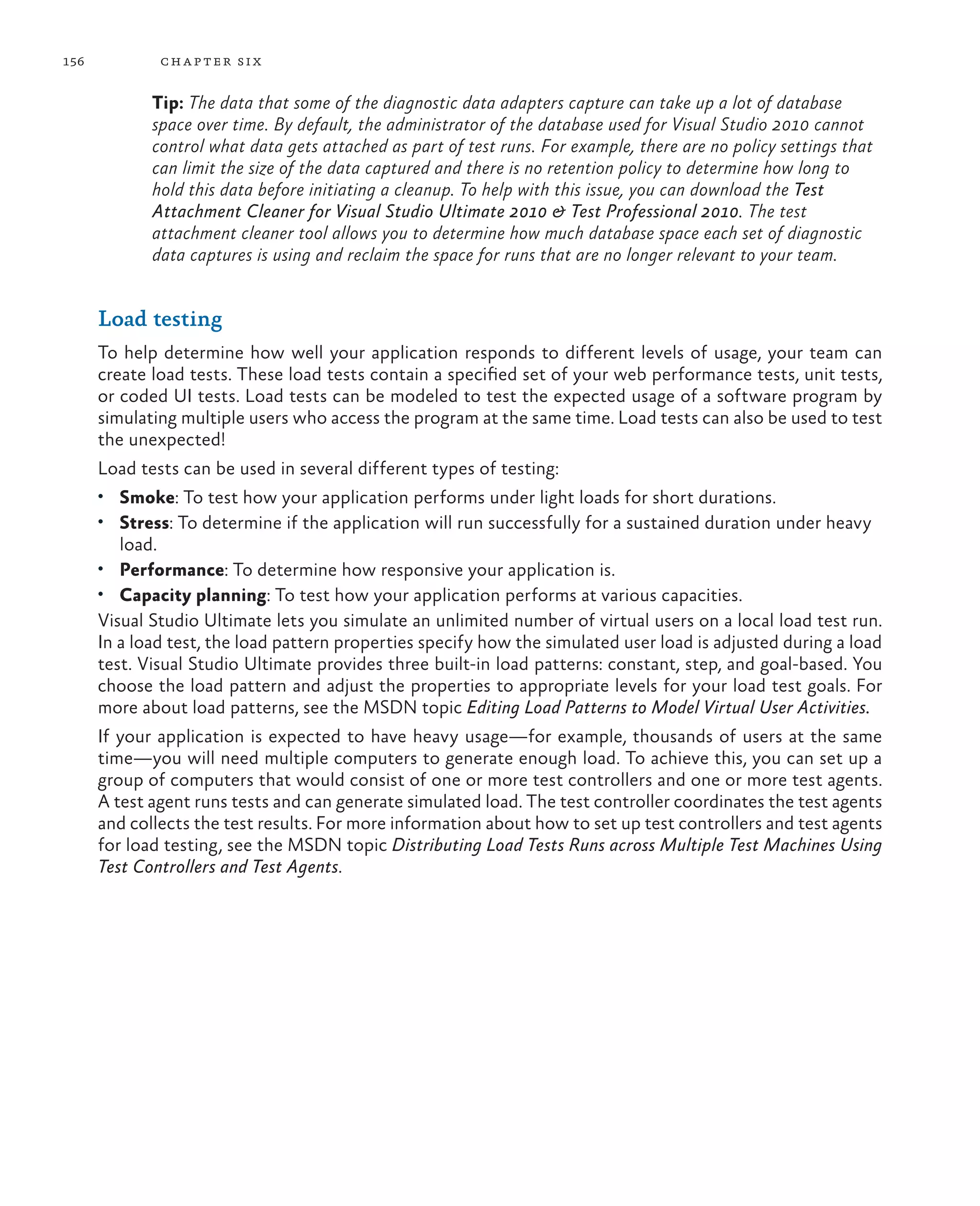 156 chapter six Tip: The data that some of the diagnostic data adapters capture can take up a lot of database space over time. By default, the administrator of the database used for Visual Studio 2010 cannot control what data gets attached as part of test runs. For example, there are no policy settings that can limit the size of the data captured and there is no retention policy to determine how long to hold this data before initiating a cleanup. To help with this issue, you can download the Test Attachment Cleaner for Visual Studio Ultimate 2010 & Test Professional 2010. The test attachment cleaner tool allows you to determine how much database space each set of diagnostic data captures is using and reclaim the space for runs that are no longer relevant to your team. Load testing To help determine how well your application responds to different levels of usage, your team can create load tests. These load tests contain a specified set of your web performance tests, unit tests, or coded UI tests. Load tests can be modeled to test the expected usage of a software program by simulating multiple users who access the program at the same time. Load tests can also be used to test the unexpected! Load tests can be used in several different types of testing: • Smoke: To test how your application performs under light loads for short durations. • Stress: To determine if the application will run successfully for a sustained duration under heavy load. • Performance: To determine how responsive your application is. • Capacity planning: To test how your application performs at various capacities. Visual Studio Ultimate lets you simulate an unlimited number of virtual users on a local load test run. In a load test, the load pattern properties specify how the simulated user load is adjusted during a load test. Visual Studio Ultimate provides three built-in load patterns: constant, step, and goal-based. You choose the load pattern and adjust the properties to appropriate levels for your load test goals. For more about load patterns, see the MSDN topic Editing Load Patterns to Model Virtual User Activities. If your application is expected to have heavy usage—for example, thousands of users at the same time—you will need multiple computers to generate enough load. To achieve this, you can set up a group of computers that would consist of one or more test controllers and one or more test agents. A test agent runs tests and can generate simulated load. The test controller coordinates the test agents and collects the test results. For more information about how to set up test controllers and test agents for load testing, see the MSDN topic Distributing Load Tests Runs across Multiple Test Machines Using Test Controllers and Test Agents. 