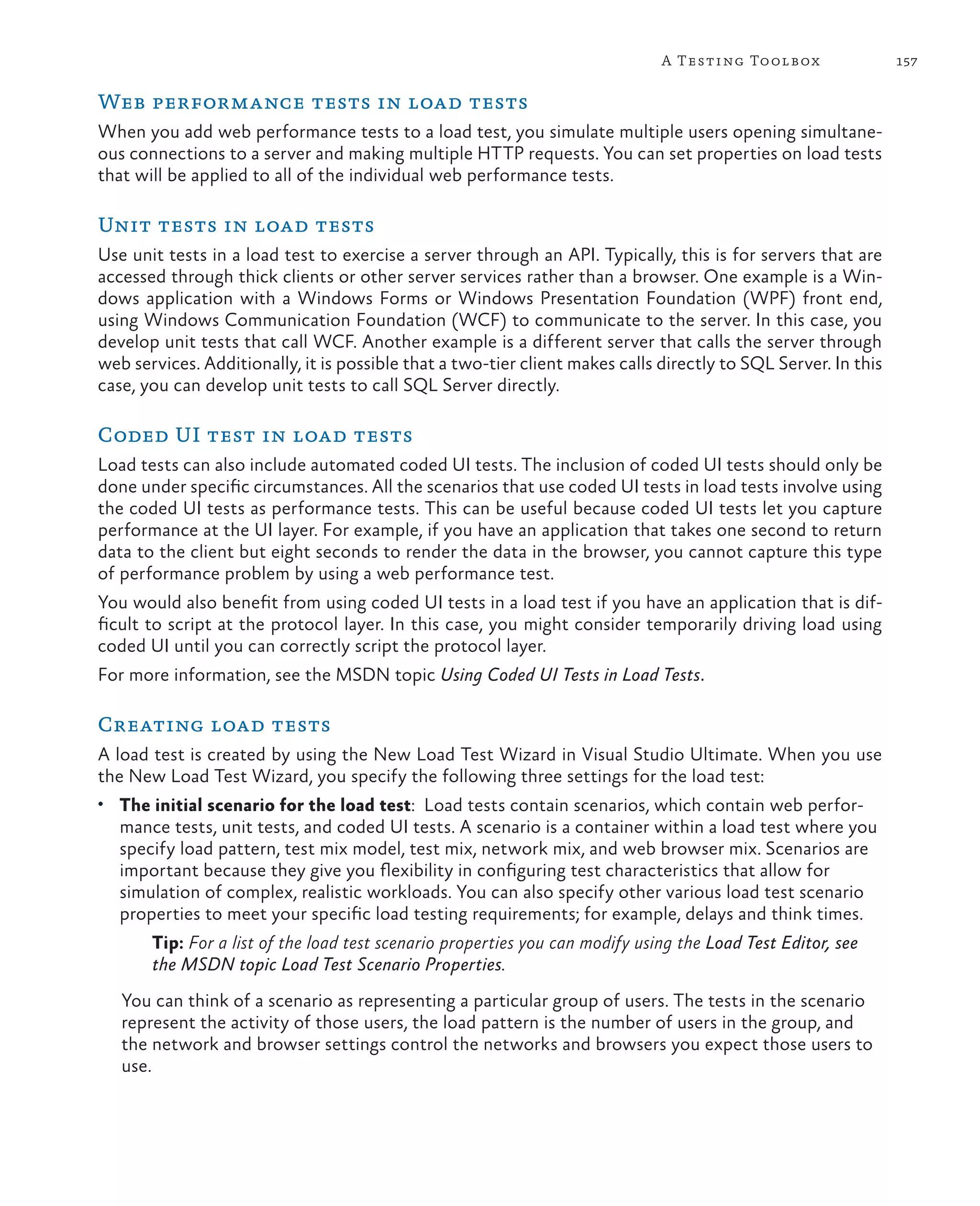 157A Testing Toolbox Web performance tests in load tests When you add web performance tests to a load test, you simulate multiple users opening simultane- ous connections to a server and making multiple HTTP requests. You can set properties on load tests that will be applied to all of the individual web performance tests. Unit tests in load tests Use unit tests in a load test to exercise a server through an API. Typically, this is for servers that are accessed through thick clients or other server services rather than a browser. One example is a Win- dows application with a Windows Forms or Windows Presentation Foundation (WPF) front end, using Windows Communication Foundation (WCF) to communicate to the server. In this case, you develop unit tests that call WCF. Another example is a different server that calls the server through web services. Additionally, it is possible that a two-tier client makes calls directly to SQL Server. In this case, you can develop unit tests to call SQL Server directly. Coded UI test in load tests Load tests can also include automated coded UI tests. The inclusion of coded UI tests should only be done under specific circumstances. All the scenarios that use coded UI tests in load tests involve using the coded UI tests as performance tests. This can be useful because coded UI tests let you capture performance at the UI layer. For example, if you have an application that takes one second to return data to the client but eight seconds to render the data in the browser, you cannot capture this type of performance problem by using a web performance test. You would also benefit from using coded UI tests in a load test if you have an application that is dif- ficult to script at the protocol layer. In this case, you might consider temporarily driving load using coded UI until you can correctly script the protocol layer. For more information, see the MSDN topic Using Coded UI Tests in Load Tests. Creating load tests A load test is created by using the New Load Test Wizard in Visual Studio Ultimate. When you use the New Load Test Wizard, you specify the following three settings for the load test: • The initial scenario for the load test: Load tests contain scenarios, which contain web perfor- mance tests, unit tests, and coded UI tests. A scenario is a container within a load test where you specify load pattern, test mix model, test mix, network mix, and web browser mix. Scenarios are important because they give you flexibility in configuring test characteristics that allow for simulation of complex, realistic workloads. You can also specify other various load test scenario properties to meet your specific load testing requirements; for example, delays and think times. Tip: For a list of the load test scenario properties you can modify using the Load Test Editor, see the MSDN topic Load Test Scenario Properties. You can think of a scenario as representing a particular group of users. The tests in the scenario represent the activity of those users, the load pattern is the number of users in the group, and the network and browser settings control the networks and browsers you expect those users to use. 