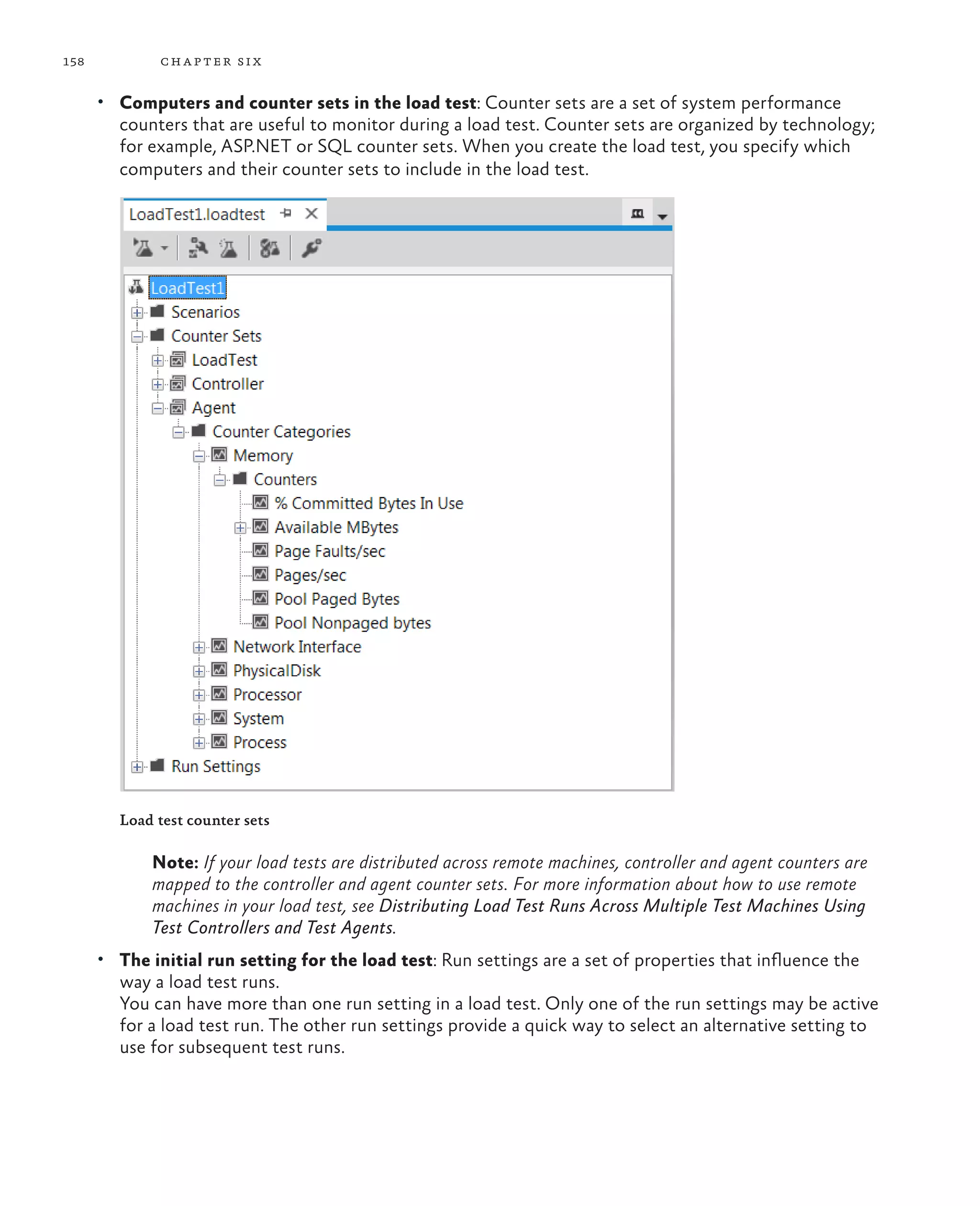 158 chapter six • Computers and counter sets in the load test: Counter sets are a set of system performance counters that are useful to monitor during a load test. Counter sets are organized by technology; for example, ASP.NET or SQL counter sets. When you create the load test, you specify which computers and their counter sets to include in the load test. Load test counter sets Note: If your load tests are distributed across remote machines, controller and agent counters are mapped to the controller and agent counter sets. For more information about how to use remote machines in your load test, see Distributing Load Test Runs Across Multiple Test Machines Using Test Controllers and Test Agents. • The initial run setting for the load test: Run settings are a set of properties that influence the way a load test runs. You can have more than one run setting in a load test. Only one of the run settings may be active for a load test run. The other run settings provide a quick way to select an alternative setting to use for subsequent test runs. 