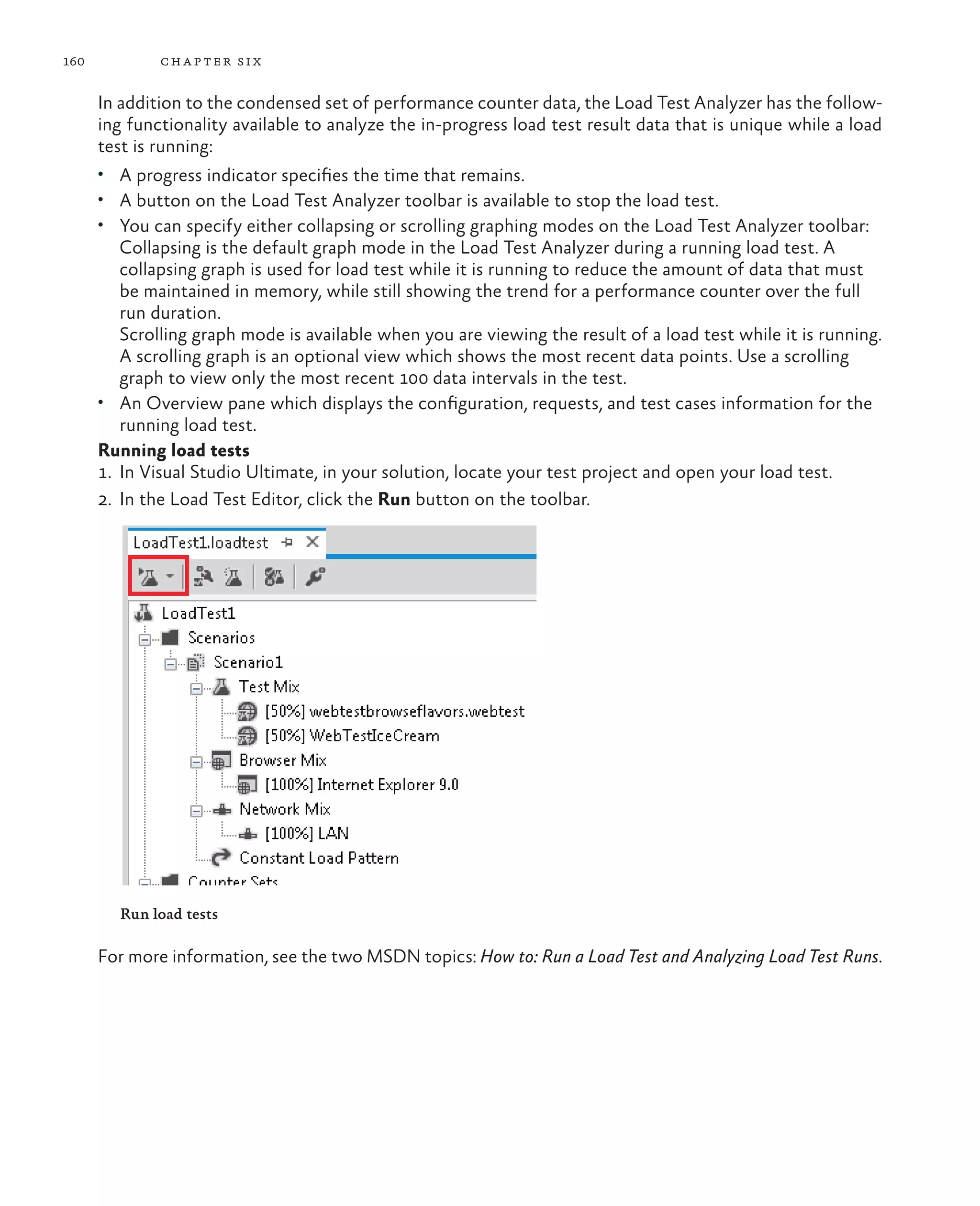 160 chapter six In addition to the condensed set of performance counter data, the Load Test Analyzer has the follow- ing functionality available to analyze the in-progress load test result data that is unique while a load test is running: • A progress indicator specifies the time that remains. • A button on the Load Test Analyzer toolbar is available to stop the load test. • You can specify either collapsing or scrolling graphing modes on the Load Test Analyzer toolbar: Collapsing is the default graph mode in the Load Test Analyzer during a running load test. A collapsing graph is used for load test while it is running to reduce the amount of data that must be maintained in memory, while still showing the trend for a performance counter over the full run duration. Scrolling graph mode is available when you are viewing the result of a load test while it is running. A scrolling graph is an optional view which shows the most recent data points. Use a scrolling graph to view only the most recent 100 data intervals in the test. • An Overview pane which displays the configuration, requests, and test cases information for the running load test. Running load tests 1. In Visual Studio Ultimate, in your solution, locate your test project and open your load test. 2. In the Load Test Editor, click the Run button on the toolbar. Run load tests For more information, see the two MSDN topics: How to: Run a Load Test and Analyzing Load Test Runs. 