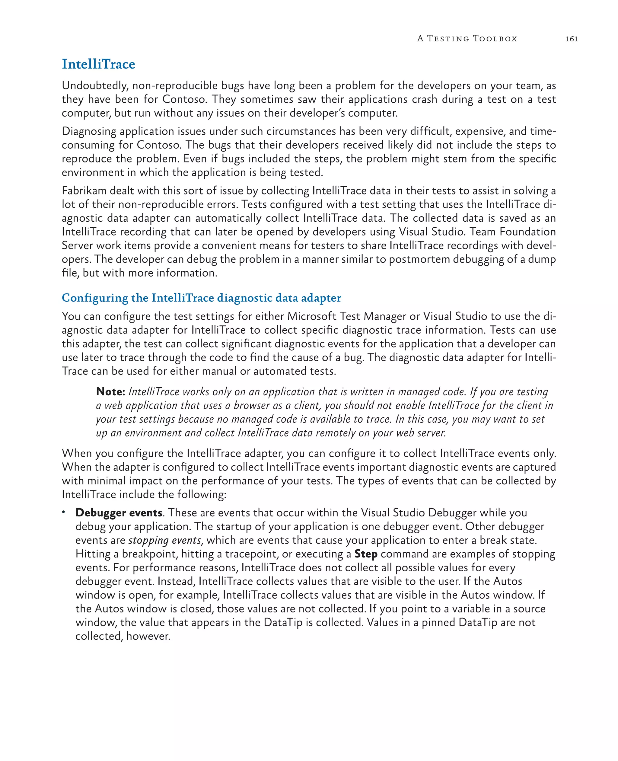 161A Testing Toolbox IntelliTrace Undoubtedly, non-reproducible bugs have long been a problem for the developers on your team, as they have been for Contoso. They sometimes saw their applications crash during a test on a test computer, but run without any issues on their developer’s computer. Diagnosing application issues under such circumstances has been very difficult, expensive, and time- consuming for Contoso. The bugs that their developers received likely did not include the steps to reproduce the problem. Even if bugs included the steps, the problem might stem from the specific environment in which the application is being tested. Fabrikam dealt with this sort of issue by collecting IntelliTrace data in their tests to assist in solving a lot of their non-reproducible errors. Tests configured with a test setting that uses the IntelliTrace di- agnostic data adapter can automatically collect IntelliTrace data. The collected data is saved as an IntelliTrace recording that can later be opened by developers using Visual Studio. Team Foundation Server work items provide a convenient means for testers to share IntelliTrace recordings with devel- opers. The developer can debug the problem in a manner similar to postmortem debugging of a dump file, but with more information. Configuring the IntelliTrace diagnostic data adapter You can configure the test settings for either Microsoft Test Manager or Visual Studio to use the di- agnostic data adapter for IntelliTrace to collect specific diagnostic trace information. Tests can use this adapter, the test can collect significant diagnostic events for the application that a developer can use later to trace through the code to find the cause of a bug. The diagnostic data adapter for Intelli- Trace can be used for either manual or automated tests. Note: IntelliTrace works only on an application that is written in managed code. If you are testing a web application that uses a browser as a client, you should not enable IntelliTrace for the client in your test settings because no managed code is available to trace. In this case, you may want to set up an environment and collect IntelliTrace data remotely on your web server. When you configure the IntelliTrace adapter, you can configure it to collect IntelliTrace events only. When the adapter is configured to collect IntelliTrace events important diagnostic events are captured with minimal impact on the performance of your tests. The types of events that can be collected by IntelliTrace include the following: • Debugger events. These are events that occur within the Visual Studio Debugger while you debug your application. The startup of your application is one debugger event. Other debugger events are stopping events, which are events that cause your application to enter a break state. Hitting a breakpoint, hitting a tracepoint, or executing a Step command are examples of stopping events. For performance reasons, IntelliTrace does not collect all possible values for every debugger event. Instead, IntelliTrace collects values that are visible to the user. If the Autos window is open, for example, IntelliTrace collects values that are visible in the Autos window. If the Autos window is closed, those values are not collected. If you point to a variable in a source window, the value that appears in the DataTip is collected. Values in a pinned DataTip are not collected, however. 