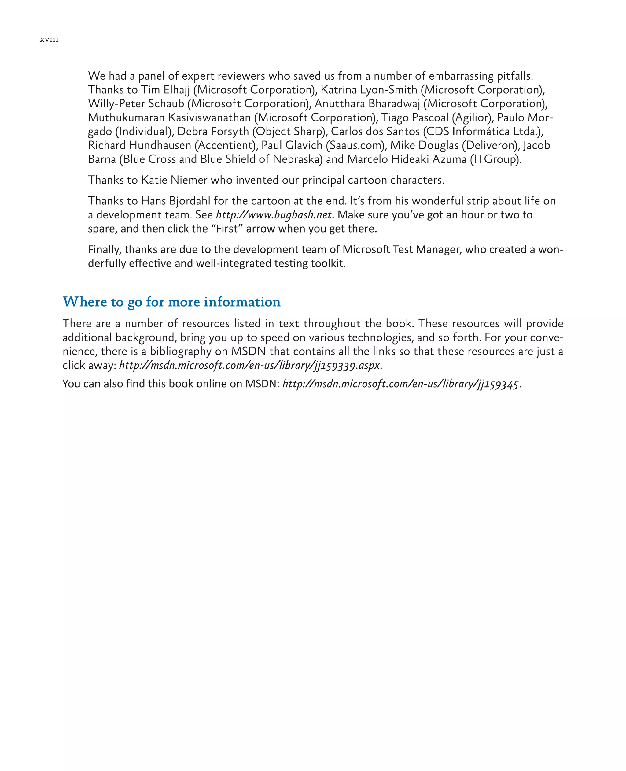 xviii We had a panel of expert reviewers who saved us from a number of embarrassing pitfalls. Thanks to Tim Elhajj (Microsoft Corporation), Katrina Lyon-Smith (Microsoft Corporation), Willy-Peter Schaub (Microsoft Corporation), Anutthara Bharadwaj (Microsoft Corporation), Muthukumaran Kasiviswanathan (Microsoft Corporation), Tiago Pascoal (Agilior), Paulo Mor- gado (Individual), Debra Forsyth (Object Sharp), Carlos dos Santos (CDS Informática Ltda.), Richard Hundhausen (Accentient), Paul Glavich (Saaus.com), Mike Douglas (Deliveron), Jacob Barna (Blue Cross and Blue Shield of Nebraska) and Marcelo Hideaki Azuma (ITGroup). Thanks to Katie Niemer who invented our principal cartoon characters. Thanks to Hans Bjordahl for the cartoon at the end. It’s from his wonderful strip about life on a development team. See http://www.bugbash.net. Make sure you’ve got an hour or two to spare, and then click the “First” arrow when you get there. Finally, thanks are due to the development team of Microsoft Test Manager, who created a won- derfully effective and well-integrated testing toolkit. Where to go for more information There are a number of resources listed in text throughout the book. These resources will provide additional background, bring you up to speed on various technologies, and so forth. For your conve- nience, there is a bibliography on MSDN that contains all the links so that these resources are just a click away: http://msdn.microsoft.com/en-us/library/jj159339.aspx. You can also find this book online on MSDN: http://msdn.microsoft.com/en-us/library/jj159345. 