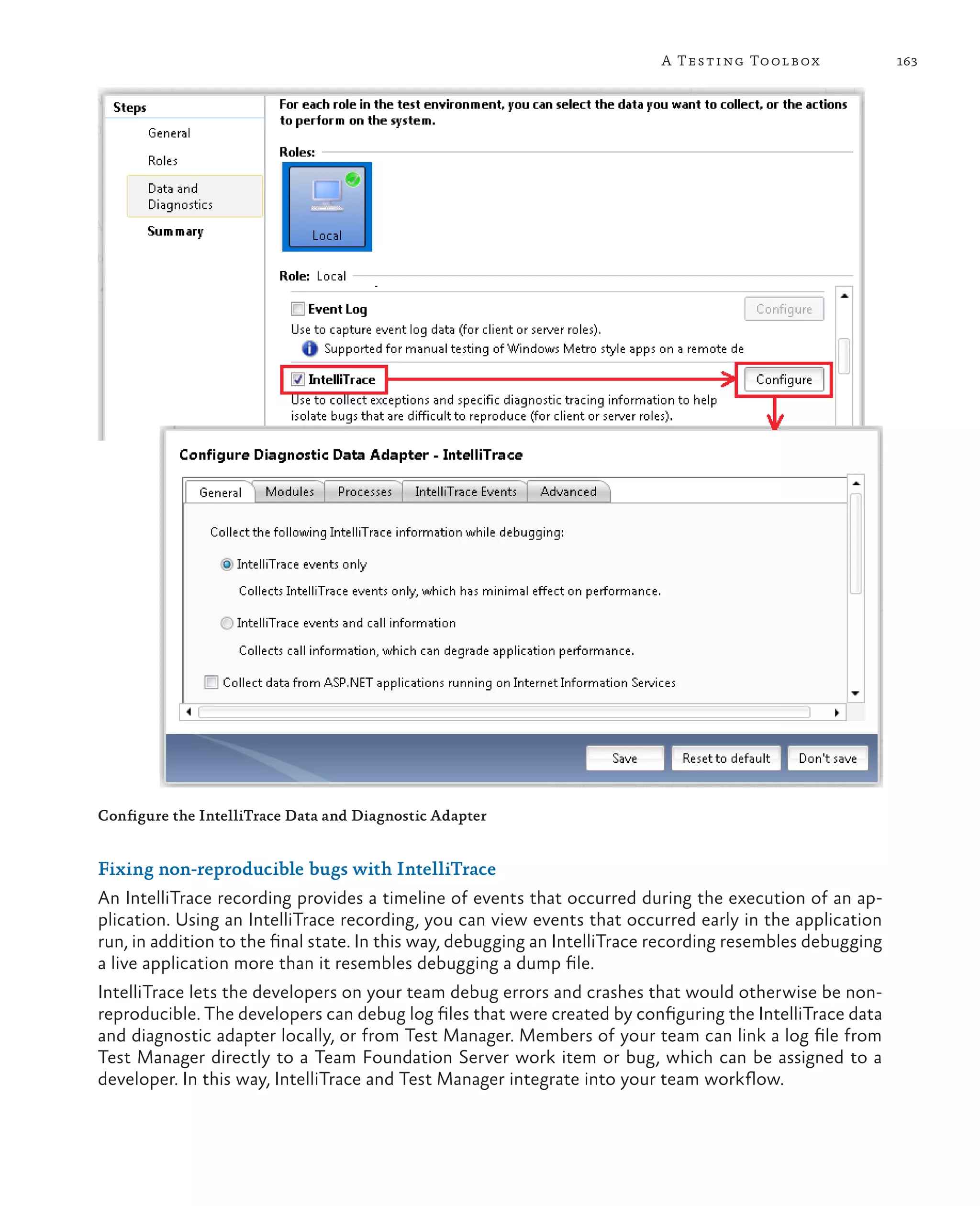 163A Testing Toolbox Configure the IntelliTrace Data and Diagnostic Adapter Fixing non-reproducible bugs with IntelliTrace An IntelliTrace recording provides a timeline of events that occurred during the execution of an ap- plication. Using an IntelliTrace recording, you can view events that occurred early in the application run, in addition to the final state. In this way, debugging an IntelliTrace recording resembles debugging a live application more than it resembles debugging a dump file. IntelliTrace lets the developers on your team debug errors and crashes that would otherwise be non- reproducible. The developers can debug log files that were created by configuring the IntelliTrace data and diagnostic adapter locally, or from Test Manager. Members of your team can link a log file from Test Manager directly to a Team Foundation Server work item or bug, which can be assigned to a developer. In this way, IntelliTrace and Test Manager integrate into your team workflow. 