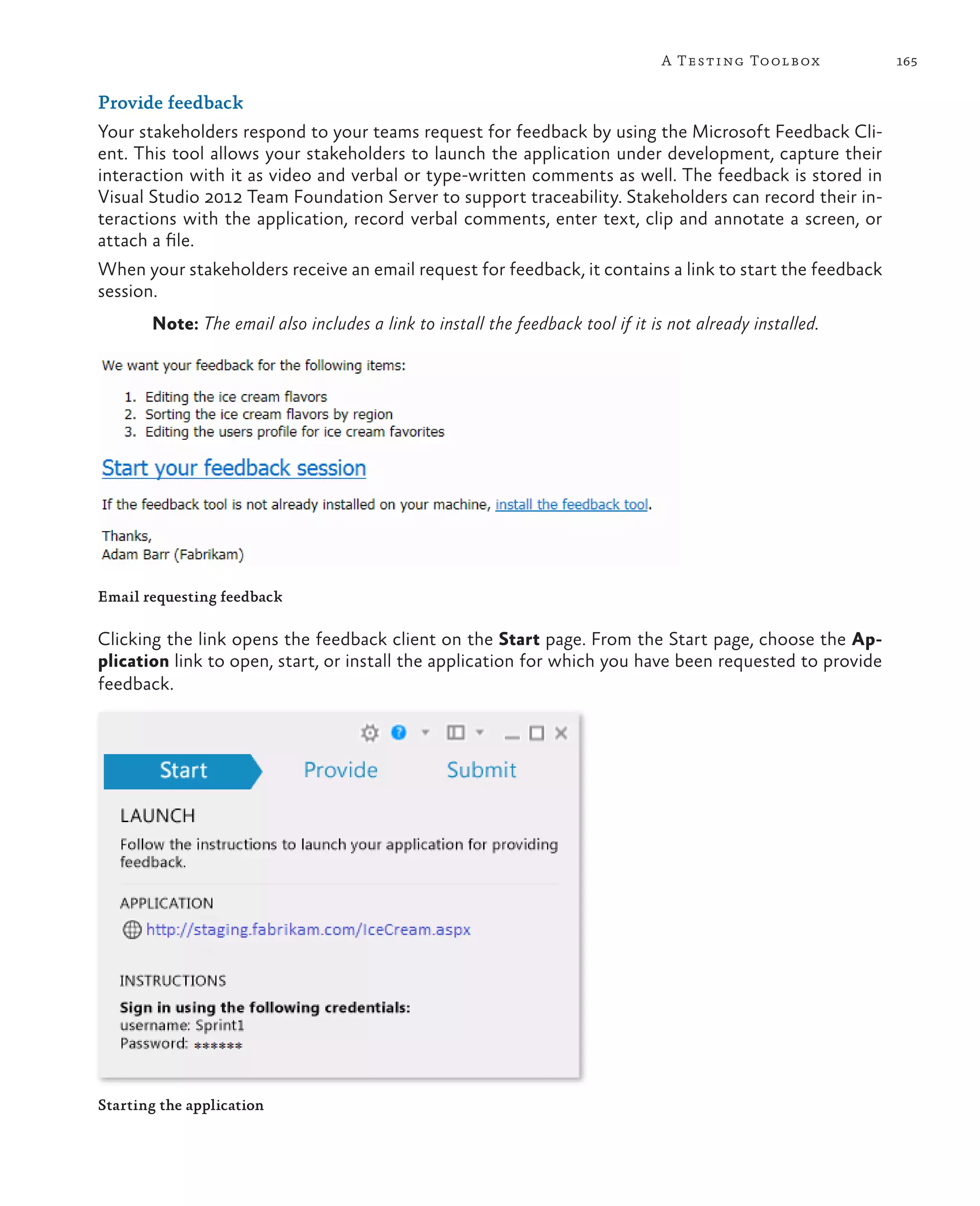 165A Testing Toolbox Provide feedback Your stakeholders respond to your teams request for feedback by using the Microsoft Feedback Cli- ent. This tool allows your stakeholders to launch the application under development, capture their interaction with it as video and verbal or type-written comments as well. The feedback is stored in Visual Studio 2012 Team Foundation Server to support traceability. Stakeholders can record their in- teractions with the application, record verbal comments, enter text, clip and annotate a screen, or attach a file. When your stakeholders receive an email request for feedback, it contains a link to start the feedback session. Note: The email also includes a link to install the feedback tool if it is not already installed. Email requesting feedback Clicking the link opens the feedback client on the Start page. From the Start page, choose the Ap- plication link to open, start, or install the application for which you have been requested to provide feedback. Starting the application 