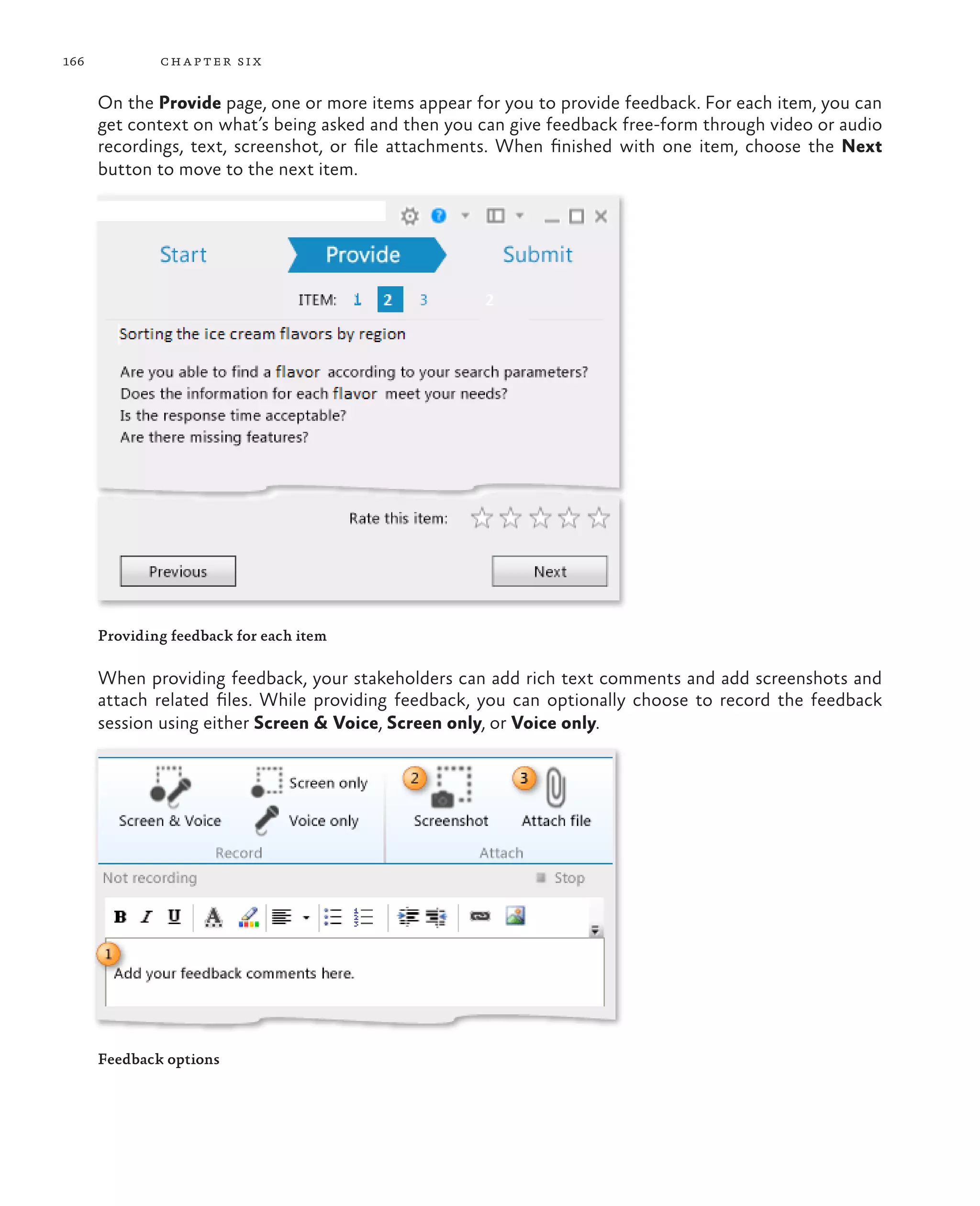 166 chapter six On the Provide page, one or more items appear for you to provide feedback. For each item, you can get context on what’s being asked and then you can give feedback free-form through video or audio recordings, text, screenshot, or file attachments. When finished with one item, choose the Next button to move to the next item. Providing feedback for each item When providing feedback, your stakeholders can add rich text comments and add screenshots and attach related files. While providing feedback, you can optionally choose to record the feedback session using either Screen & Voice, Screen only, or Voice only. Feedback options 
