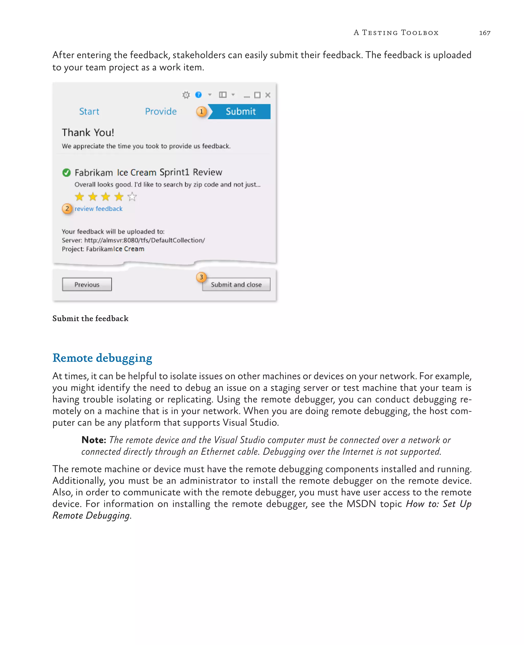 167A Testing Toolbox After entering the feedback, stakeholders can easily submit their feedback. The feedback is uploaded to your team project as a work item. Submit the feedback Remote debugging At times, it can be helpful to isolate issues on other machines or devices on your network. For example, you might identify the need to debug an issue on a staging server or test machine that your team is having trouble isolating or replicating. Using the remote debugger, you can conduct debugging re- motely on a machine that is in your network. When you are doing remote debugging, the host com- puter can be any platform that supports Visual Studio. Note: The remote device and the Visual Studio computer must be connected over a network or connected directly through an Ethernet cable. Debugging over the Internet is not supported. The remote machine or device must have the remote debugging components installed and running. Additionally, you must be an administrator to install the remote debugger on the remote device. Also, in order to communicate with the remote debugger, you must have user access to the remote device. For information on installing the remote debugger, see the MSDN topic How to: Set Up Remote Debugging. 