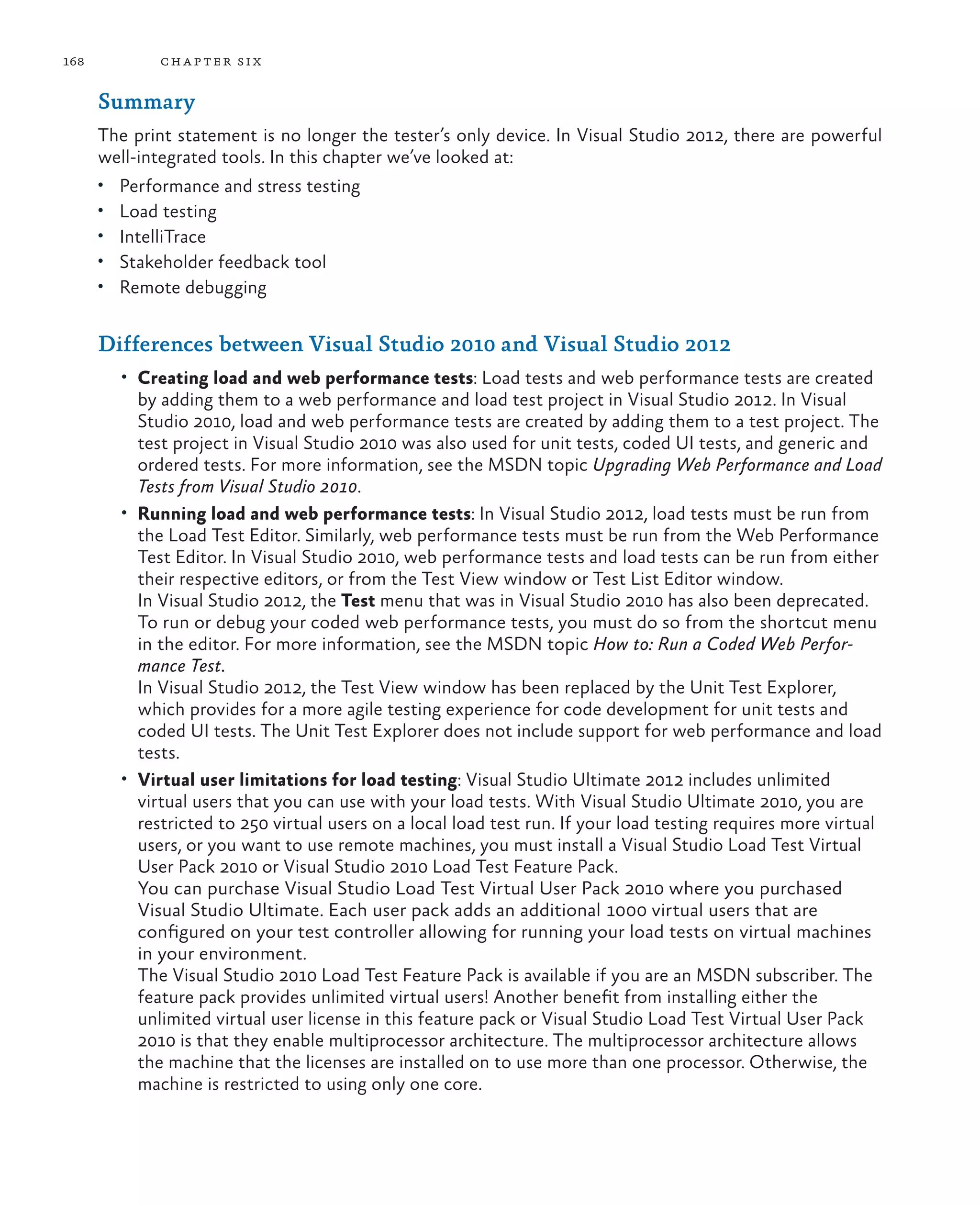 168 chapter six Summary The print statement is no longer the tester’s only device. In Visual Studio 2012, there are powerful well-integrated tools. In this chapter we’ve looked at: • Performance and stress testing • Load testing • IntelliTrace • Stakeholder feedback tool • Remote debugging Differences between Visual Studio 2010 and Visual Studio 2012 • Creating load and web performance tests: Load tests and web performance tests are created by adding them to a web performance and load test project in Visual Studio 2012. In Visual Studio 2010, load and web performance tests are created by adding them to a test project. The test project in Visual Studio 2010 was also used for unit tests, coded UI tests, and generic and ordered tests. For more information, see the MSDN topic Upgrading Web Performance and Load Tests from Visual Studio 2010. • Running load and web performance tests: In Visual Studio 2012, load tests must be run from the Load Test Editor. Similarly, web performance tests must be run from the Web Performance Test Editor. In Visual Studio 2010, web performance tests and load tests can be run from either their respective editors, or from the Test View window or Test List Editor window. In Visual Studio 2012, the Test menu that was in Visual Studio 2010 has also been deprecated. To run or debug your coded web performance tests, you must do so from the shortcut menu in the editor. For more information, see the MSDN topic How to: Run a Coded Web Perfor- mance Test. In Visual Studio 2012, the Test View window has been replaced by the Unit Test Explorer, which provides for a more agile testing experience for code development for unit tests and coded UI tests. The Unit Test Explorer does not include support for web performance and load tests. • Virtual user limitations for load testing: Visual Studio Ultimate 2012 includes unlimited virtual users that you can use with your load tests. With Visual Studio Ultimate 2010, you are restricted to 250 virtual users on a local load test run. If your load testing requires more virtual users, or you want to use remote machines, you must install a Visual Studio Load Test Virtual User Pack 2010 or Visual Studio 2010 Load Test Feature Pack. You can purchase Visual Studio Load Test Virtual User Pack 2010 where you purchased Visual Studio Ultimate. Each user pack adds an additional 1000 virtual users that are configured on your test controller allowing for running your load tests on virtual machines in your environment. The Visual Studio 2010 Load Test Feature Pack is available if you are an MSDN subscriber. The feature pack provides unlimited virtual users! Another benefit from installing either the unlimited virtual user license in this feature pack or Visual Studio Load Test Virtual User Pack 2010 is that they enable multiprocessor architecture. The multiprocessor architecture allows the machine that the licenses are installed on to use more than one processor. Otherwise, the machine is restricted to using only one core. 