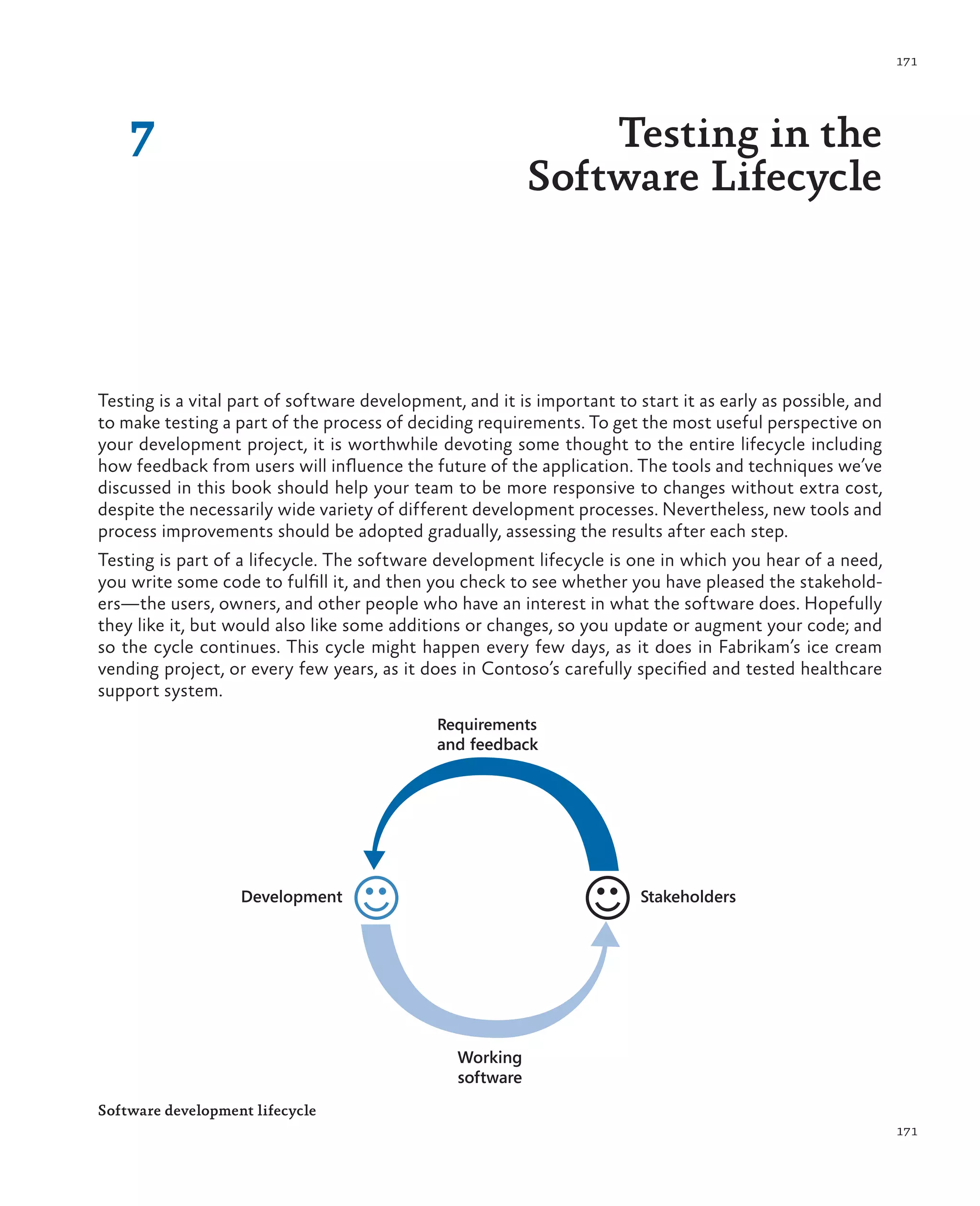 171 171 7 Testing in the Software Lifecycle Testing is a vital part of software development, and it is important to start it as early as possible, and to make testing a part of the process of deciding requirements. To get the most useful perspective on your development project, it is worthwhile devoting some thought to the entire lifecycle including how feedback from users will influence the future of the application. The tools and techniques we’ve discussed in this book should help your team to be more responsive to changes without extra cost, despite the necessarily wide variety of different development processes. Nevertheless, new tools and process improvements should be adopted gradually, assessing the results after each step. Testing is part of a lifecycle. The software development lifecycle is one in which you hear of a need, you write some code to fulfill it, and then you check to see whether you have pleased the stakehold- ers—the users, owners, and other people who have an interest in what the software does. Hopefully they like it, but would also like some additions or changes, so you update or augment your code; and so the cycle continues. This cycle might happen every few days, as it does in Fabrikam’s ice cream vending project, or every few years, as it does in Contoso’s carefully specified and tested healthcare support system. Working software Requirements and feedback StakeholdersDevelopment Software development lifecycle 