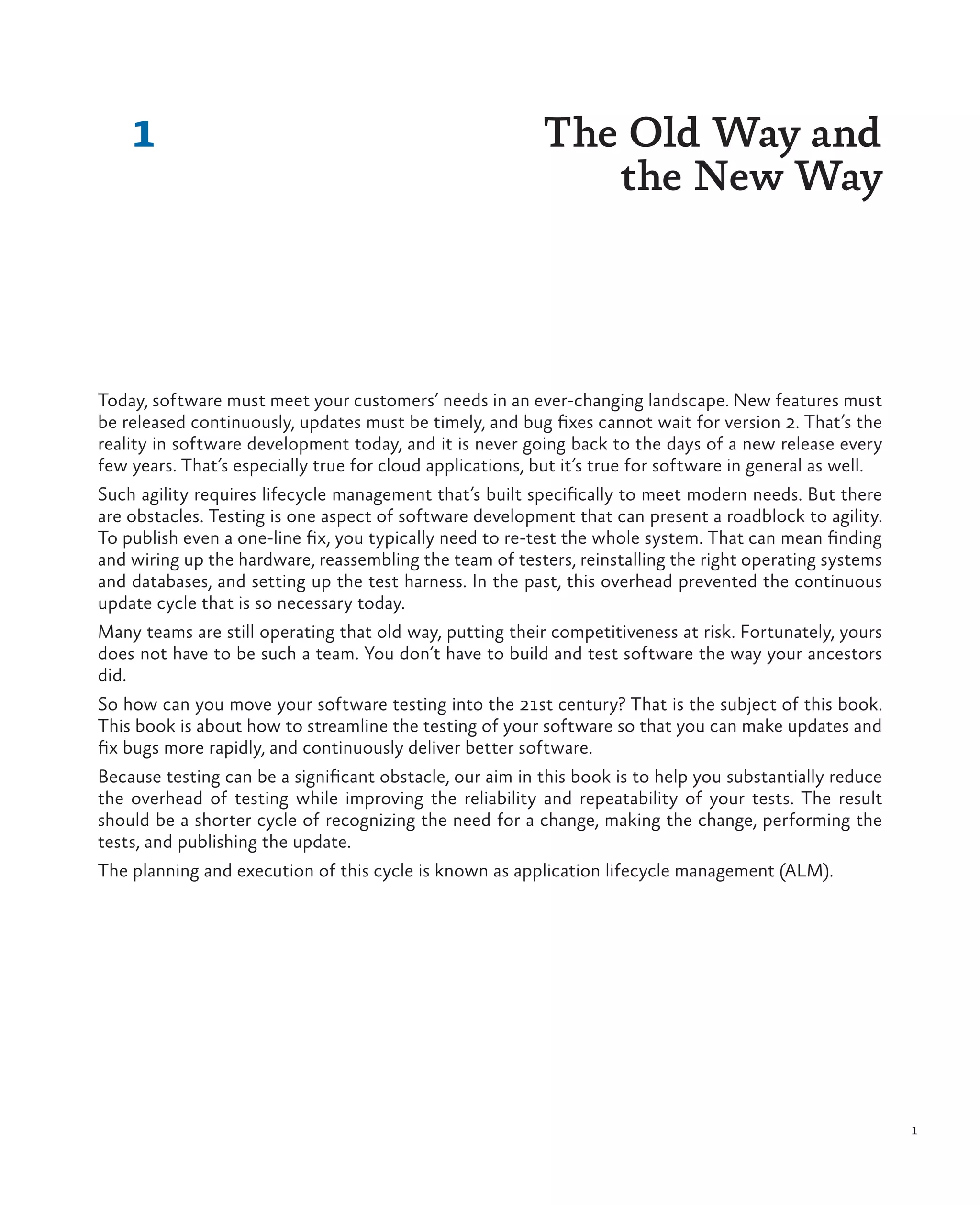 1 1 Today, software must meet your customers’ needs in an ever-changing landscape. New features must be released continuously, updates must be timely, and bug fixes cannot wait for version 2. That’s the reality in software development today, and it is never going back to the days of a new release every few years. That’s especially true for cloud applications, but it’s true for software in general as well. Such agility requires lifecycle management that’s built specifically to meet modern needs. But there are obstacles. Testing is one aspect of software development that can present a roadblock to agility. To publish even a one-line fix, you typically need to re-test the whole system. That can mean finding and wiring up the hardware, reassembling the team of testers, reinstalling the right operating systems and databases, and setting up the test harness. In the past, this overhead prevented the continuous update cycle that is so necessary today. Many teams are still operating that old way, putting their competitiveness at risk. Fortunately, yours does not have to be such a team. You don’t have to build and test software the way your ancestors did. So how can you move your software testing into the 21st century? That is the subject of this book. This book is about how to streamline the testing of your software so that you can make updates and fix bugs more rapidly, and continuously deliver better software. Because testing can be a significant obstacle, our aim in this book is to help you substantially reduce the overhead of testing while improving the reliability and repeatability of your tests. The result should be a shorter cycle of recognizing the need for a change, making the change, performing the tests, and publishing the update. The planning and execution of this cycle is known as application lifecycle management (ALM). The Old Way and the New Way 