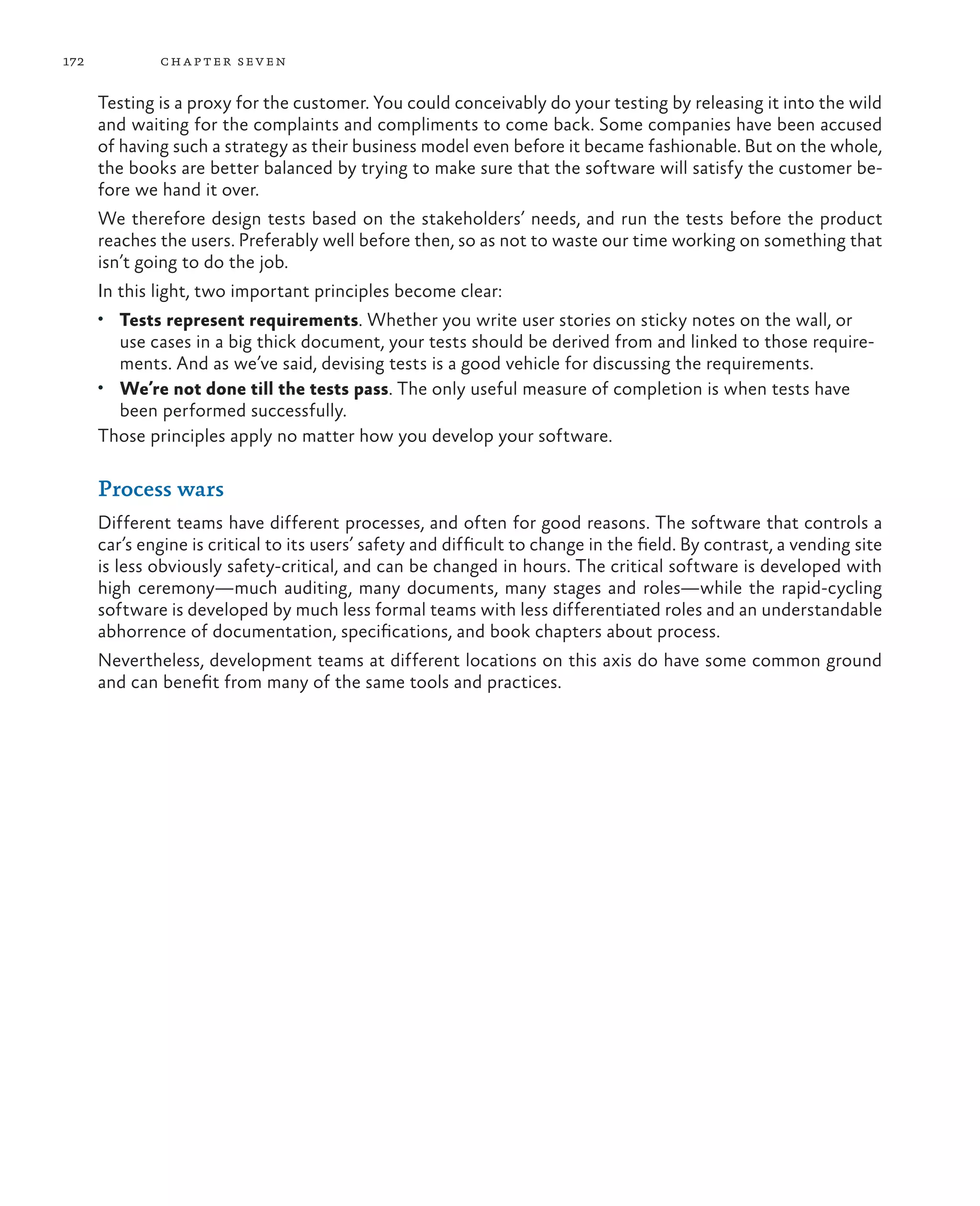 172 chapter seven Testing is a proxy for the customer. You could conceivably do your testing by releasing it into the wild and waiting for the complaints and compliments to come back. Some companies have been accused of having such a strategy as their business model even before it became fashionable. But on the whole, the books are better balanced by trying to make sure that the software will satisfy the customer be- fore we hand it over. We therefore design tests based on the stakeholders’ needs, and run the tests before the product reaches the users. Preferably well before then, so as not to waste our time working on something that isn’t going to do the job. In this light, two important principles become clear: • Tests represent requirements. Whether you write user stories on sticky notes on the wall, or use cases in a big thick document, your tests should be derived from and linked to those require- ments. And as we’ve said, devising tests is a good vehicle for discussing the requirements. • We’re not done till the tests pass. The only useful measure of completion is when tests have been performed successfully. Those principles apply no matter how you develop your software. Process wars Different teams have different processes, and often for good reasons. The software that controls a car’s engine is critical to its users’ safety and difficult to change in the field. By contrast, a vending site is less obviously safety-critical, and can be changed in hours. The critical software is developed with high ceremony—much auditing, many documents, many stages and roles—while the rapid-cycling software is developed by much less formal teams with less differentiated roles and an understandable abhorrence of documentation, specifications, and book chapters about process. Nevertheless, development teams at different locations on this axis do have some common ground and can benefit from many of the same tools and practices. 